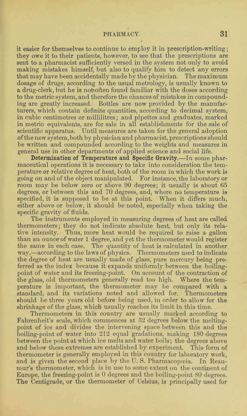 it easier for themselves to continue to employ it in prescription-writing; they owe it to their patients, however, to see that the prescriptions are sent to a pharmacist sufficiently versed in the system not only to avoid making mistakes himself, but also to qualify him to detect any errors that may have been accidentally made by the physician. The maximum dosage of drugs, according to the usual metrology, is usually known to a drug-clerk, but he is not*often found familiar with the doses according to the metric system, and therefore the chances of mistakes in compound- ing are greatly increased. Bottles are now provided by the manufac- turers, which contain definite quantities, according to decimal system, in cubic centimetres or millilitres; and pipettes and graduates, marked in metric equivalents, are for sale in all establishments for the sale of scientific apparatus. Until measures are taken for the general adoption of the new system, both by physician and pharmacist, prescriptions should be written and compounded according to the weights and measures in general use in other departments of applied science and social life. Determination of Temperature and Specific Gravity.—In some phar- maceutical operations it is necessary to take into consideration the tem- perature or relative degree of heat, both of the room in which the work is going on and of the object manipulated. For instance, the laboratory or room may be below zero or above 90 degrees; it usually is about 65 degrees, or between this and 70 degrees, and, where no temperature is specified, it is supposed to be at this point. When it differs much, either above or below, it should be noted, especially when taking the specific gravity of fluids. The instruments employed in measuring degrees of heat are called thermometers; they do not indicate absolute heat, but only its rela- tive intensity. Thus, more heat would be required to raise a gallon than an ounce of water 1 degree, and yet the thermometer would register the same in each case. The quantity of heat is calculated in another way,—according to the laws of physics. Thermometers used to indicate the degree of heat are usually made of glass, pure mercury being pre- ferred as the index because it expands uniformly between the boiling- point of water and its freezing-point. On account of the contraction of the glass, old thermometers generally read too high. Where the tem- perature is important, the thermometer may be compared with a standard, and its variations noted and allowed for. Thermometers should be three years old before being used, in order to allow for the shrinkage of the glass, which usually reaches its limit in this time. Thermometers in this country are usually marked according to Fahrenheit’s scale, which commences at 32 degrees below the melting- point of ice and divides the intervening space between this and the boiling-point of water into 212 equal gradations, making 180 degrees between the point at which ice melts and water boils; the degrees above and below these extremes are established by experiment. This form of thermometer is generally employed in this country for laboratory work, and is given the second place by the U. S. Pharmacopoeia. In Reau- mur’s thermometer, which is in use to some extent on the continent of Europe, the freezing-point is 0 degrees and the boiling-point 80 degrees. The Centigrade, or the thermometer of Celsius, is principally used for