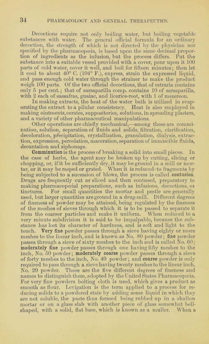 Decoctions require not only boiling water, but boiling vegetable substances with water. The general official formula for an ordinary decoction, the strength of which is not directed by the physician nor specified by the pharmacopoeia, is based upon the same decimal propor- tion of ingredients as the infusion, but the process differs. Put the substance into a suitable vessel provided with a cover, pour upon it 100 parts of cold water, cover it well, and boil for fifteen minutes; then let it cool to about 40° C. (104° F.), express, strain the expressed liquid, and pass enough cold water through the strainer to make the product weigh 100 parts. Of the two official decoctions, that of cetraria contains only 5 per cent.; that of sarsaparilla comp, contains 10 of sarsaparilla, with 2 each of sassafras, guaiac, and licorice-root, with 1 of mezereon. In making extracts, the heat of the water bath is utilized in evap- orating the extract to a pilular consistency. Pleat is also employed in making ointments, cerates, suppositories, solutions, in spreading plasters, and a variety of other pharmaceutical manipulations. Other operations are chiefly mechanical,—among these are commi- nution, solution, separation of fluids and solids, filtration, clarification, decoloration, precipitation, crystallization, granulation, dialysis, extrac- tion, expression, percolation, maceration, separation of immiscible fluids, decantation and siphonage. Comminution is the process of breaking a solid into small pieces. In the case of herbs, the agent may be broken up by cutting, slicing or chopping, or, if it be sufficiently dry, it may be ground in a mill or mor- tar, or it may be rasped or grated. When it is reduced-to fragments by being subjected to a sucession of blows, the process is called contusion. Drugs are frequently cut or sliced and then contused, preparatory to making pharmacopceial preparations, such as infusions, decoctions, or tinctures. For small quantities the mortar and pestle are generally used, but larger quantities are ground in a drug-mill. Different degrees of fineness of powder may be attained, being regulated by the fineness of the meshes of sieves through which it is to be passed to separate it from the coarser particles and make it uniform. When reduced to a very minute subdivision it is said to be impalpable, because the sub- stance has lost its character of hardness, and is soft and light to the touch. Very fine powder passes through a sieve having eighty or more meshes to the linear inch, and is known as No. 80 powder; fine powder passes through a sieve of sixty meshes to the inch and is called No. 60 ; moderately fine powder passes through one having fifty meshes to the inch, No. 50 powder; moderately coarse powder passes through a sieve of forty meshes to the inch, No. 40 powder; and coarse powder is only required to pass through a sieve having twenty meshes to the linear inch, No. 20 powder. These are the five different degrees of fineness and names to distinguish them, adopted by the United States Pharmacopoeia. For very fine powders bolting cloth is used, which gives a product as smooth as flour. Levigation is the term applied to a process for re- ducing solids to a powdered state by adding some liquid in which they are not soluble, the paste thus formed being rubbed up in a shallow mortar or on a glass slab with another piece of glass somewhat hell- shaped, with a solid, flat base, which is known as a muller. When a