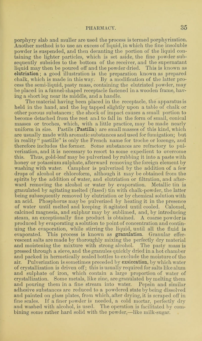 porphyry slab and muller are used the process is termed porphyrization. Another method is to use an excess of liquid, in which the fine insoluble powder is suspended, and then decanting the portion of the liquid con- taining the lighter particles, which is set aside, the fine powder sub- sequently subsides to the bottom of the receiver, and the supernatant liquid may then be poured off and the powder dried. This is known as elutriation; a good illustration is the preparation known as prepared chalk, which is made in this way. By a modification of the latter pro- cess the semi-liquid, pasty mass, containing the elutriated powder, may be placed in a funnel-shaped receptacle fastened in a wooden frame, hav- ing a short leg near its middle, and a handle. The material having been placed in the receptacle, the apparatus is held in the hand, and the leg tapped slightly upon a table of chalk or other porous substances; the shock of impact causes a small portion to become detached from the rest and to fall in the form of small, conical masses or troches, which, with a little practice, may be made nearly uniform in size. Pastils (Fastilla ) are small masses of this kind, which are usually made with aromatic substances and used for fumigation; but in reality “ pastille” is only the French name for troche or lozenge, and therefore includes the former. Some substances are refractory to pul- verization, and it is necessary to resort to some expedient to overcome this. Thus, gold-leaf may be pulverized by rubbing it into a paste with honey or potassium sulphate, afterward removing the foreign element by washing with water. Camphor is pulverized by the addition of a few drops of alcohol or chloroform, although it may be obtained from the spirits by the addition of water, and elutriation or filtration, and after- ward removing the alcohol or water by evaporation. Metallic tin is granulated by agitating melted (fused) tin with chalk-powder, the latter being subsequently removed by elutriation or by chemical solution with an acid. Phosphorus may be pulverized by heating it in the presence of water until melted and keeping it agitated until cooled. Calomel, calcined magnesia, and sulphur may by sublimed, and, by introducing steam, an exceptionally fine product is obtained. A coarse powder is produced by evaporating a solution to point of concentration and contin- uing the evaporation, while stirring the liquid, until all the fluid is evaporated. This process is known as granulation. Granular effer- vescent salts are made by thoroughly mixing the perfectly dry material and moistening the mixture with strong alcohol. The pasty mass is pressed through a sieve, and the granules quickly dried in a hot chamber and packed in hermetically sealed bottles to exclude the moisture of the air. Pulverization is sometimes preceded by exsiccation, by which water of crystallization is driven off; this is usually required for salts like alum and sulphate of iron, which contain a large proportion of water of crystallization. Some metals, like zinc, are granulated by melting them and pouring them in a fine stream into water. Pepsin and similar adhesive substances are reduced to a powdered state by being dissolved and painted on glass plates, from which, after drying, it is scraped off in fine scales. If a finer powder is needed, a cold mortar, perfectly dry and washed with alcohol, is used. The operation is facilitated by com- bining some rather hard solid with the powder,—like milk-sugar.