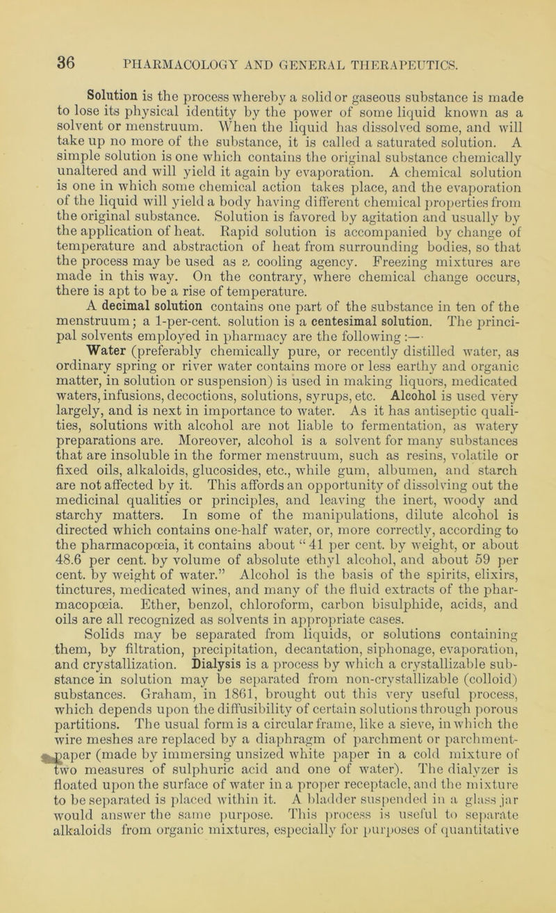Solution is the process whereby a solid or gaseous substance is made to lose its physical identity by the power of some liquid known as a solvent or menstruum. When the liquid has dissolved some, and will take up no more of the substance, it is called a saturated solution. A simple solution is one which contains the original substance chemically unaltered and will yield it again by evaporation. A chemical solution is one in which some chemical action takes place, and the evaporation of the liquid will yield a body having different chemical properties from the original substance. Solution is favored by agitation and usually by the application of heat. Rapid solution is accompanied by change of temperature and abstraction of heat from surrounding bodies, so that the process may be used as a cooling agency. Freezing mixtures are made in this way. On the contrary, where chemical change occurs, there is apt to be a rise of temperature. A decimal solution contains one part of the substance in ten of the menstruum; a 1-per-cent, solution is a centesimal solution. The princi- pal solvents employed in pharmacy are the following :— Water (preferably chemically pure, or recently distilled water, as ordinary spring or river water contains more or less earthy and organic matter, in solution or suspension) is used in making liquors, medicated waters, infusions, decoctions, solutions, syrups, etc. Alcohol is used very largely, and is next in importance to water. As it has antiseptic quali- ties, solutions with alcohol are not liable to fermentation, as watery preparations are. Moreover, alcohol is a solvent for many substances that are insoluble in the former menstruum, such as resins, volatile or fixed oils, alkaloids, glucosides, etc., while gum, albumen, and starch are not affected by it. This affords an opportunity of dissolving out the medicinal qualities or principles, and leaving the inert, wroody and starchy matters. In some of the manipulations, dilute alcohol is directed which contains one-half water, or, more correctly, according to the pharmacopoeia, it contains about “41 per cent, by weight, or about 48.6 per cent, by volume of absolute ethyl alcohol, and about 59 per cent, by weight of water.” Alcohol is the basis of the spirits, elixirs, tinctures, medicated wines, and many of the fluid extracts of the phar- macopceia. Ether, benzol, chloroform, carbon bisulphide, acids, and oils are all recognized as solvents in appropriate cases. Solids may be separated from liquids, or solutions containing them, by filtration, precipitation, decantation, siphonage, evaporation, and crystallization. Dialysis is a process by which a crystallizable sub- stance in solution may be separated from non-crystallizable (colloid) substances. Graham, in 1861, brought out this very useful process, which depends upon the diffusibility of certain solutions through porous partitions. The usual form is a circular frame, like a sieve, in which the wire meshes are replaced by a diaphragm of parchment or parchment- ^aper (made by immersing unsized white paper in a cold mixture of two measures of sulphuric acid and one of water). The dialyzer is floated upon the surface of water in a proper receptacle, and the mixture to be separated is placed within it. A bladder suspended in a glass jar would answer the same purpose. This process is useful to separate alkaloids from organic mixtures, especially for purposes of quantitative