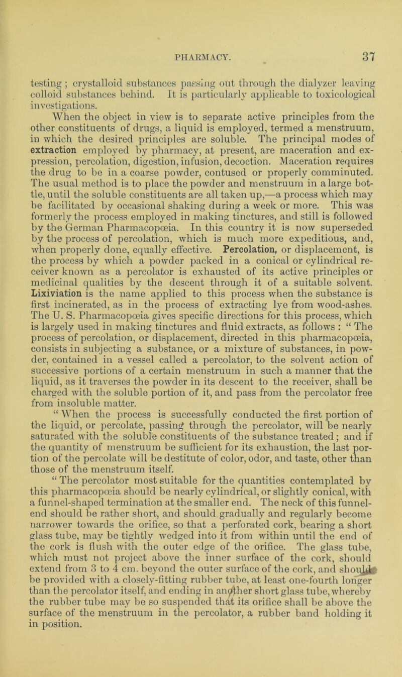 testing ; crystalloid substances passing out through the dialyzer leaving colloid substances behind. It is particularly applicable to toxicological investigations. When the object in view is to separate active principles from the other constituents of drugs, a liquid is employed, termed a menstruum, in which the desired principles are soluble. The principal modes of extraction employed by pharmacy, at present, are maceration and ex- pression, percolation, digestion, infusion, decoction. Maceration requires the drug to be in a coarse powder, contused or properly comminuted. The usual method is to place the powder and menstruum in a large bot- tle, until the soluble constituents are all taken up,—a process which may be facilitated by occasional shaking during a week or more. This was formerly the process employed in making tinctures, and still is followed by the German Pharmacopoeia. In this country it is now superseded by the process of percolation, which is much more expeditious, and, when properly done, equally effective. Percolation, or displacement, is the process by which a powder packed in a conical or cylindrical re- ceiver known as a percolator is exhausted of its active principles or medicinal qualities by the descent through it of a suitable solvent. Lixiviation is the name applied to this process when the substance is first incinerated, as in the process of extracting lye from wood-ashes. The U. S. Pharmacopoeia gives specific directions for this process, which is largely used in making tinctures and fluid extracts, as follows : “ The process of percolation, or displacement, directed in this pharmacopoeia, consists in subjecting a substance, or a mixture of substances, in pow- der, contained in a vessel called a percolator, to the solvent action of successive portions of a certain menstruum in such a manner that the liquid, as it traverses the powder in its descent to the receiver, shall be charged with the soluble portion of it, and pass from the percolator free from insoluble matter. “ When the process is successfully conducted the first portion of the liquid, or percolate, passing through the percolator, will be nearly saturated with the soluble constituents of the substance treated; and if the quantity of menstruum be sufficient for its exhaustion, the last por- tion of the percolate will be destitute of color, odor, and taste, other than those of the menstruum itself. “ The percolator most suitable for the quantities contemplated by this pharmacopoeia should be nearly cylindrical, or slightly conical, with a funnel-shaped termination at the smaller end. The neck of this funnel- end should be rather short, and should gradually and regularly become narrower towards the orifice, so that a perforated cork, bearing a short glass tube, may be tightly wedged into it from within until the end of the cork is flush with the outer edge of the orifice. The glass tube, which must not project above the inner surface of the cork, should extend from 3 to 4 cm. beyond the outer surface of the cork, and shoui&‘ be provided with a closely-fitting rubber tube, at least one-fourth longer than the percolator itself, and ending in another short glass tube, whereby the rubber tube may be so suspended that its orifice shall be above the surface of the menstruum in the percolator, a rubber band holding it in position.