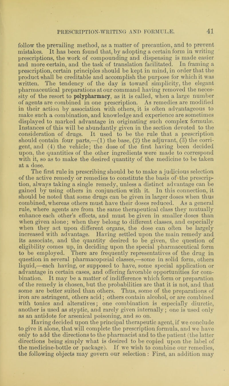 follow the prevailing method, as a matter of precaution, and to prevent mistakes. It has been found that, by adopting a certain form in writing prescriptions, the work of compounding and dispensing is made easier and more certain, and the task of translation facilitated. In framing a prescription, certain principles should be kept in mind, in order that the product shall be creditable and accomplish the purpose for which it was written. The tendency of the day is toward simplicity, the elegant pharmaceutical preparations at our command having removed the neces- sity of the resort to polypharmacy, as it is called, when a large number of agents are combined in one prescription. As remedies are modified in their action by association with others, it is often advantageous to make such a combination, and knowledge and experience are sometimes displayed to marked advantage in originating such complex formulae. Instances of this will be abundantly given in the section devoted to the consideration of drugs. It used to be the rule that a prescription should contain four parts,—(1) the base, (2) the adjuvant, (3) the corri- gent, and (4) the vehicle; the dose of the first having been decided upon, the quantities of the other ingredients were made to correspond with it, so as to make the desired quantity of the medicine to be taken at a dose. The first rule in prescribing should be to make a judicious selection of the active remedy or remedies to constitute the basis of the prescrip- tion, always taking a single remedy, unless a distinct advantage can be gained by using others in conjunction with it. In this connection, it should be noted that some drugs can be given in larger doses when thus combined, whereas others must have their doses reduced. As a general rule, where agents are from the same therapeutical class they mutually enhance each other’s effects, and must be given in smaller doses than when given alone; when they belong to different classes, and especially when they act upon different organs, the dose can often be largely increased with advantage. Having settled upon the main remedy and its associate, and the quantity desired to be given, tbe question of eligibility comes up, in deciding upon the special pharmaceutical form to be employed. There are frequently representatives of the drug in question in several pharmacopoeial classes,—some in solid form, others liquid,—each having, or supposed to have, some special application or advantage in certain cases, and offering favorable opportunities for com- bination. It may be a matter of indifference which form or preparation of the remedy is chosen, but the probabilities are that it is not, and that some are better suited than others. Thus, some of the preparations of iron are astringent, others acid; others contain alcohol, or are combined with tonics and alteratives; one combination is especially diuretic, another is used as styptic, and rarely given internally; one is used only as an antidote for arsenical poisoning, and so on. Having decided upon the principal therapeutic agent, if we conclude to give it alone, that will complete the prescription formula, and we have only to add the directions to the pharmacist and to the patient (the latter directions being simply what is desired to he copied upon the label of the medicine-bottle or package). If avc wish to combine our remedies, the following objects may govern our selection : First, an addition may