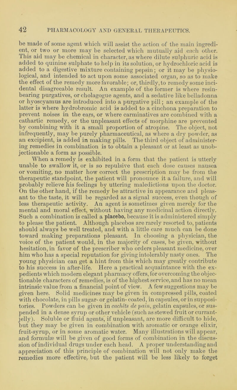 be made of some agent which will assist the action of the main ingredi- ent, or two or more may be selected which mutually aid each other. This aid may be chemical in character, as where dilute sulphuric acid is added to quinine sulphate to help in its solution, or hydrochloric acid is added to a digestive mixture containing pepsin; or it may be physio- logical, and intended to act upon some associated organ, so as to make the effect of the remedy more favorable; or, thirdly, to remedy some inci- dental disagreeable result. An example of the former is where resin- bearing purgatives, or cholagogue agents, and a sedative like belladonna or hyoscyamus are introduced into a purgative pill; an example of the latter is where hydrobromic acid is added to a cinchona preparation to prevent noises in the ears, or where carminatives are combined with a cathartic remedy, or the unpleasant effects of morphine are prevented by combining with it a small proportion of atropine. The object, not infrequently, may be purely pharmaceutical, as where a dry powder, as an excipient, is added in making pills. The third object of administer- ing remedies in combination is to obtain a pleasant or at least as unob- jectionable a form as possible. When a remedy is exhibited in a form that the patient is utterly unable to swallow it, or is so repulsive that each dose causes nausea or vomiting, no matter how correct the prescription may be from the therapeutic standpoint, the patient will pronounce it a failure, and will probably relieve his feelings by uttering maledictions upon the doctor. On the other hand, if the remedy be attractive in appearance and pleas- ant to the taste, it will be regarded as a signal success, even though of less therapeutic activity. An agent is sometimes given merely for the mental and moral effect, without having any medicinal action directly. Such a combination is called a placebo, because it is administered simply to please the patient. Although placebos are rarely resorted to, patients should always be well treated, and with a little care much can be done toward making preparations pleasant. In choosing a physician, the voice of the patient would, in the majority of cases, be given, without hesitation, in favor of the prescriber who orders pleasant medicine, over him who has a special reputation for giving intolerably nasty ones. The young physician can get a hint from this which may greatly contribute to his success in after-life. Here a practical acquaintance with the ex- pedients which modern elegant pharmacy offers, for overcoming the objec- tionable characters of remedies, is of the highest service, and has no mean intrinsic value from a financial point of view. A few suggestions may be given here. Solid medicines may be given in compressed pills, coated with chocolate, in pills sugar- or gelatin- coated, in capsules, or in supposi- tories. Powders can be given in cachets de pain, gelatin capsules, or sus- pended in a dense syrup or other vehicle (such as stewed fruit or currant- jelly). Soluble or fluid agents, if unpleasant, are more difficult to hide, but they may be given in combination with aromatic or orange elixir, fruit-syrup, or in some aromatic water. Many illustrations will appear, and formulae will be given of good forms of combination in the discus- sion of individual drugs under each head. A proper understanding and appreciation of this principle of combination will not only make the remedies more effective, but the patient will be less likely to forget