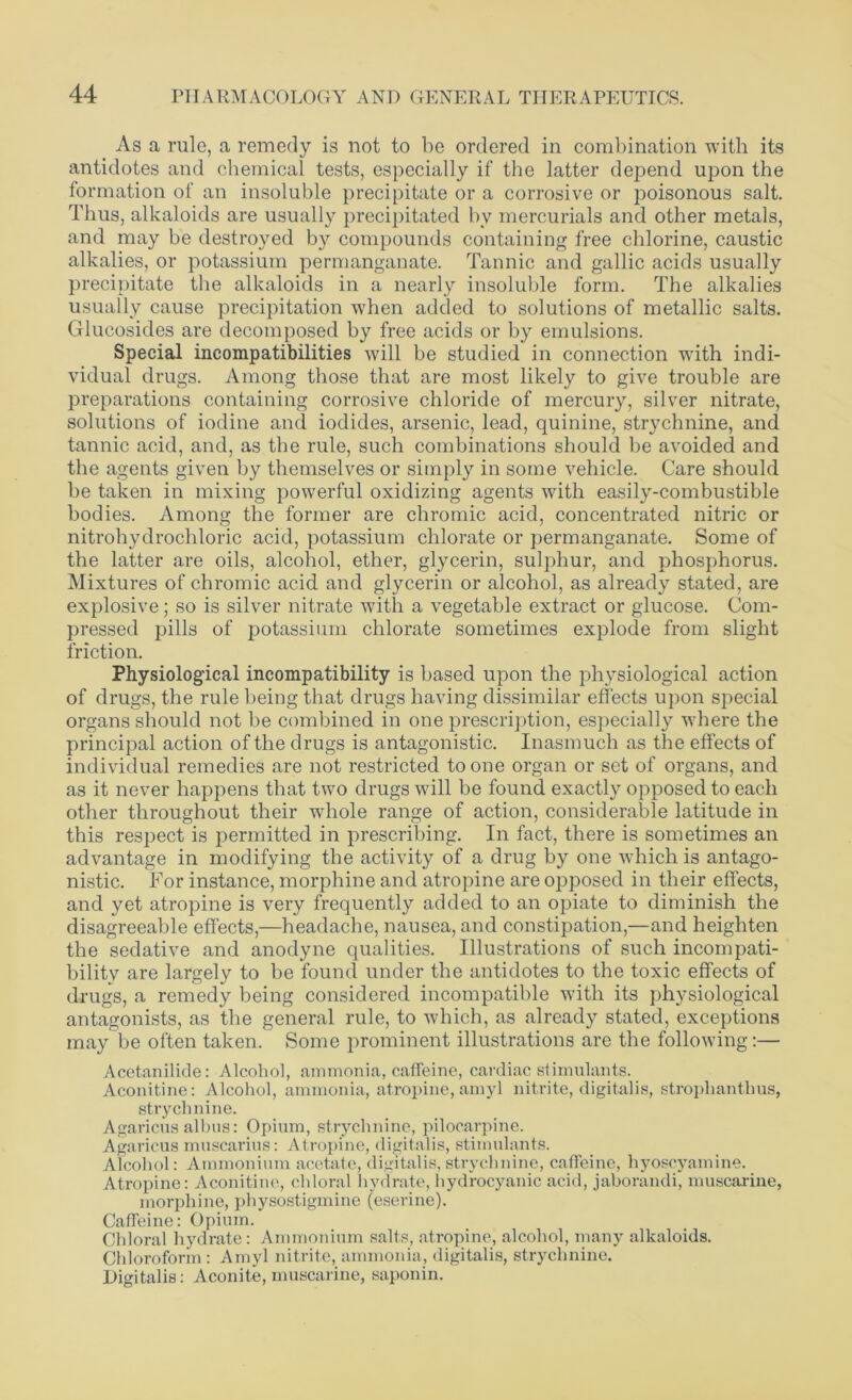 As a rule, a remedy is not to be ordered in combination with its antidotes and chemical tests, especially if the latter depend upon the formation of an insoluble precipitate or a corrosive or poisonous salt. Thus, alkaloids are usually precipitated by mercurials and other metals, and may be destroyed by compounds containing free chlorine, caustic alkalies, or potassium permanganate. Tannic and gallic acids usually precipitate the alkaloids in a nearly insoluble form. The alkalies usually cause precipitation when added to solutions of metallic salts. Glucosides are decomposed by free acids or by emulsions. Special incompatibilities will be studied in connection with indi- vidual drugs. Among those that are most likely to give trouble are preparations containing corrosive chloride of mercury, silver nitrate, solutions of iodine and iodides, arsenic, lead, quinine, strychnine, and tannic acid, and, as the rule, such combinations should be avoided and the agents given by themselves or simply in some vehicle. Care should be taken in mixing powerful oxidizing agents with easily-combustible bodies. Among the former are chromic acid, concentrated nitric or nitrohydrochloric acid, potassium chlorate or permanganate. Some of the latter are oils, alcohol, ether, glycerin, sulphur, and phosphorus. Mixtures of chromic acid and glycerin or alcohol, as already stated, are explosive; so is silver nitrate with a vegetable extract or glucose. Com- pressed pills of potassium chlorate sometimes explode from slight friction. Physiological incompatibility is based upon the physiological action of drugs, the rule being that drugs having dissimilar effects upon special organs should not be combined in one prescription, especially where the principal action of the drugs is antagonistic. Inasmuch as the effects of individual remedies are not restricted to one organ or set of organs, and as it never happens that two drugs will be found exactly opposed to each other throughout their whole range of action, considerable latitude in this respect is permitted in prescribing. In fact, there is sometimes an advantage in modifying the activity of a drug by one which is antago- nistic. For instance, morphine and atropine are opposed in their effects, and yet atropine is very frequently added to an opiate to diminish the disagreeable effects,—headache, nausea, and constipation,—and heighten the sedative and anodyne qualities. Illustrations of such incompati- bility are largely to be found under the antidotes to the toxic effects of drugs, a remedy being considered incompatible with its physiological antagonists, as the general rule, to which, as already stated, exceptions may be often taken. Some prominent illustrations are the following:— Acetanilide: Alcohol, ammonia, caffeine, cardiac stimulants. Aconitine: Alcohol, ammonia, atropine, amyl nitrite, digitalis, stroplianthus, strychnine. Agaricus alhus: Opium, strychnine, pilocarpine. Agaricus muscarius: Atropine, digitalis, stimulants. Alcohol: Ammonium acetate, digitalis, strychnine, caffeine, hyoscyamine. Atropine: Aconitine, chloral hydrate, hydrocyanic acid, jaborandi, muscarine, morphine, physostigmine (eserine). Caffeine: Opium. Chloral hydrate: Ammonium salts, atropine, alcohol, many alkaloids. Chloroform : Amyl nitrite, ammonia, digitalis, strychnine. Digitalis: Aconite, muscarine, saponin.