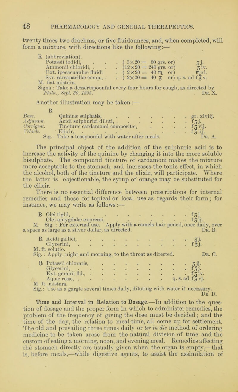 twenty times two drachms, or five fluidounces, and, when completed, will form a mixture, with directions like the following:— R (abbreviation). Potassii iodidi, Ammonii chloridi, . Ext. ipeoacuanhae liuidi Syr. sarsaparilhe comp., . M. fiat mistura. Signa : Take a dessertspoonful every four hours for cough, as directed by Pkila., Sept. 30, 1395. Dr. X. ( 3X20 = 60 grs. or) (12x20 = 240 grs. or) or) or) q. s. ad ( 2X20 = 2X20 = ( 40 np 40 5 3J- 3iv. ixl. f A v. Another illustration may be taken :— R Base. Quininse sulphatis, gr. xlviij. Adjuvant. Acidi sulphurici diluti, f,5j. Corrigent. Tincturse cardamomi composite, .... fz vij. Vehicle. Elixir, f 3 iij. Sig.: Take a teaspoonful with water after meals. Dr. A. The principal object of the addition of the sulphuric acid is to increase the activity of the quinine by changing it into the more soluble bisulphate. The compound tincture of cardamom makes the mixture more acceptable to the stomach, and increases the tonic effect, in which the alcohol, both of the tincture and the elixir, will participate. Where the latter is objectionable, the syrup of orange may be substituted for the elixir. There is no essential difference between prescriptions for internal remedies and those for topical or local use as regards their form; for instance, we may write as follows:— R Olei tiglii, f 3j Olei amygdalae expressi, f^ij. M. Sig.: Eor external use. Apply with a camels-hair pencil, once daily, over a space as large as a silver dollar, as directed. Dr. B. R Acidi gallici, Z\. Glycerini, f 3 j. M. ft. solutio. Sig.: Apply, night and morning, to the throat as directed. Dr. C. R Potassii chloratis, Zij. Glycerini, f'5j. Ext. geranii fid., fgiv. Aquae rosse, q. s. ad f'3 vj. M. ft. mistura. Sig.: Use as a gargle several times daily, diluting with water if necessary. Dr. D. Time and Interval in Relation to Dosage.—In addition to the ques- tion of dosage and the proper form in which to administer remedies, the problem of the frequency of giving the dose must be decided; and the time of the day, the relation to meal-time, all come up for settlement. The old and prevailing three times daily or ter in die method of ordering medicine to be taken arose from the natural division of time and the custom of eating a morning, noon, and evening meal. Remedies affecting the stomach directly are usually given when the organ is empty,—that is, before meals,—while digestive agents, to assist the assimilation of