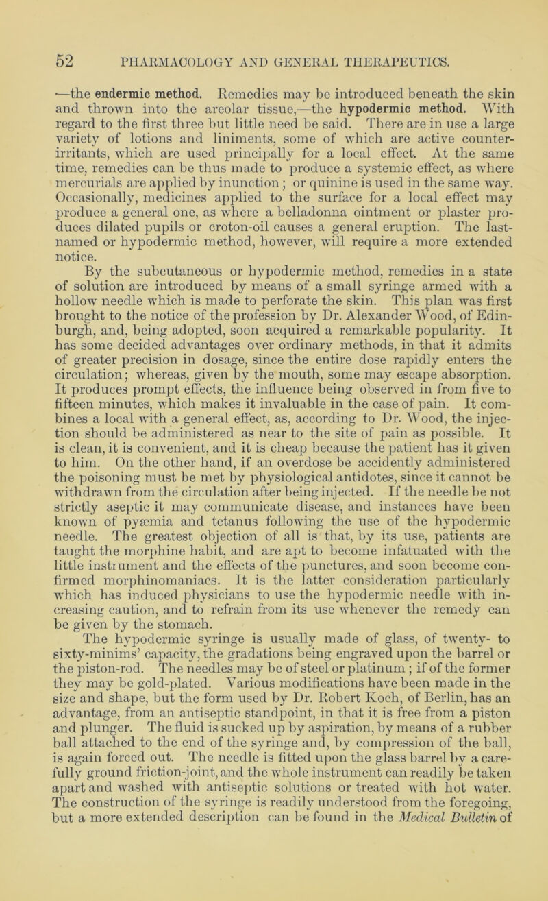 •—the endermic method. Remedies may be introduced beneath the skin and thrown into the areolar tissue,—the hypodermic method. With regard to the first three but little need be said. There are in use a large variety of lotions and liniments, some of which are active counter- irritants, which are used principally for a local effect. At the same time, remedies can be thus made to produce a systemic effect, as where mercurials are applied by inunction; or quinine is used in the same way. Occasionally, medicines applied to the surface for a local effect may produce a general one, as where a belladonna ointment or plaster pro- duces dilated pupils or croton-oil causes a general eruption. The last- named or hypodermic method, however, will require a more extended notice. By the subcutaneous or hypodermic method, remedies in a state of solution are introduced by means of a small syringe armed with a hollow needle which is made to perforate the skin. This plan was first brought to the notice of the profession by Dr. Alexander Wood, of Edin- burgh, and, being adopted, soon acquired a remarkable popularity. It has some decided advantages over ordinary methods, in that it admits of greater precision in dosage, since the entire dose rapidly enters the circulation; whereas, given by the mouth, some may escape absorption. It produces prompt effects, the influence being observed in from five to fifteen minutes, which makes it invaluable in the case of pain. It com- bines a local with a general effect, as, according to Dr. Wood, the injec- tion should be administered as near to the site of pain as possible. It is clean, it is convenient, and it is cheap because the patient has it given to him. On the other hand, if an overdose be accidently administered the poisoning must be met by physiological antidotes, since it cannot be withdrawn from the circulation after being injected. If the needle be not strictly aseptic it may communicate disease, and instances have been known of pyaemia and tetanus following the use of the hypodermic needle. The greatest objection of all is that, by its use, patients are taught the morphine habit, and are apt to become infatuated with the little instrument and the effects of the punctures, and soon become con- firmed morphinomaniacs. It is the latter consideration particularly which has induced physicians to use the hypodermic needle with in- creasing caution, and to refrain from its use whenever the remedy can be given by the stomach. The hypodermic syringe is usually made of glass, of twenty- to sixty-minims’ capacity, the gradations being engraved upon the barrel or the piston-rod. The needles may be of steel or platinum ; if of the former they may be gold-plated. Various modifications have been made in the size and shape, but the form used by Dr. Robert Koch, of Berlin, has an advantage, from an antiseptic standpoint, in that it is free from a piston and plunger. The fluid is sucked up by aspiration, by means of a rubber ball attached to the end of the syringe and, by compression of the ball, is again forced out. The needle is fitted upon the glass barrel by a care- fully ground friction-joint, and the whole instrument can readily be taken apart and washed with antiseptic solutions or treated with hot water. The construction of the syringe is readily understood from the foregoing, but a more extended description can be found in the Medical Bidletin of