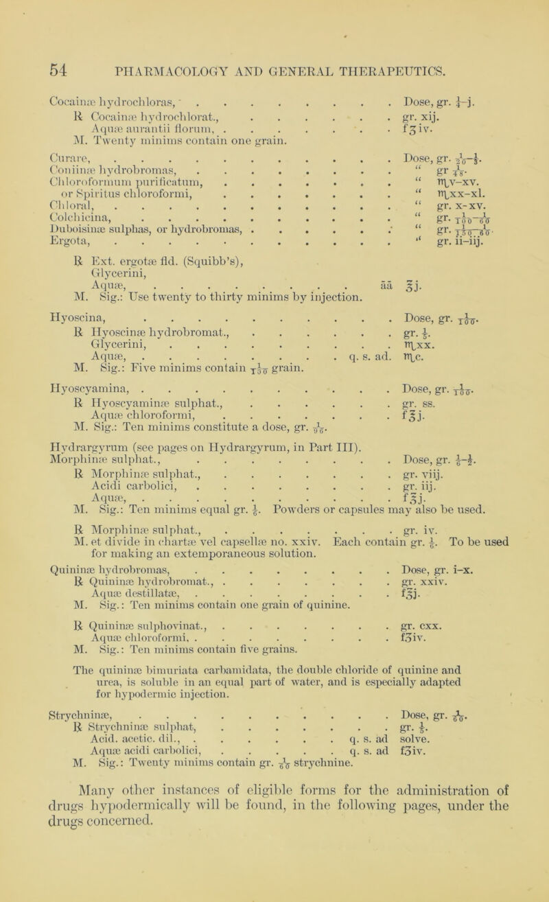 Coeainae hydrochloras,* R Cocainae hydrochlorat., Aquae aurantii florum, . M. Twenty minims contain one grain. Curare, Coniinge liydrobromas, .... Chloroformum purificatum, or Spiritus chloroformi, Chloral, Colchicina, Duboisinae sulphas, or liydrobromas, . Ergota, Dose, gr. H- gr- xij. t^iv. Dose, gr. U u a u u gr ?V rrpv-xv. rtpxx-xl. gr. x-xv. err _1_1 fe1- 1 00 65 U ii gr- T50~«V gr. n-iij. R Ext. ergotse fld. (Squibb’s), Glycerini, Aqme, aa 3j. M. Sig.: Use twenty to thirty minims by injection. Hyoscina, Dose, gr. T^. R Hyoscinae hydrobromat., gr. 3-. Glycerini, rtpxx. Aquae, q. s. ad. ripe. M. Sig.: Five minims contain i-fff grain. Hyoscyamina, Dose, gr. R Hyoscyaminge sulphat., gr. ss. Aquae chloroformi, f^j. M. Sig.: Ten minims constitute a dose, gr. Hydrargyrum (see pages on Hydrargyrum, in Part III). Morphinae sulphat., R Morphinae sulphat., .... Acidi carbolici, Aquae, M. Sig.: Ten minims equal gr. Powders 01 . Dose, gr. . gr. viij. . gr. lij. • ffj- capsules may also be used. R Morphinae sulphat., gr. iv. M. et divide in chartae vel capsellae no. xxiv. Each contain gr. J-. To be used for making an extemporaneous solution. Quininoe hydrobromas, Dose, gr. i-x. R Quiniuse hydrobromat., gr. xxiv. Aquae destillatae, . f3j. M. Sig.: Ten minims contain one grain of quinine. R Quininae sulphovinat., gr. cxx. Aquae chloroformi, . . . . . . . . foiv. M. Sig.: Ten minims contain five grains. The quininae bimuriata carbamidata, the double chloride of quinine and urea, is soluble in an equal part of water, and is especially adapted for hypodermic injection. Strychninae, Dose, gr. -fo. R Strychninae sulphat, gr. Acid, acetic, dil., q. s. ad solve. Aquae acidi carbolici, q. s. ad foiv. M. Sig.: Twenty minims contain gr. ^ strychnine. Many other instances of eligible forms for the administration of drugs hypodermically will be found, in the following pages, under the drugs concerned.