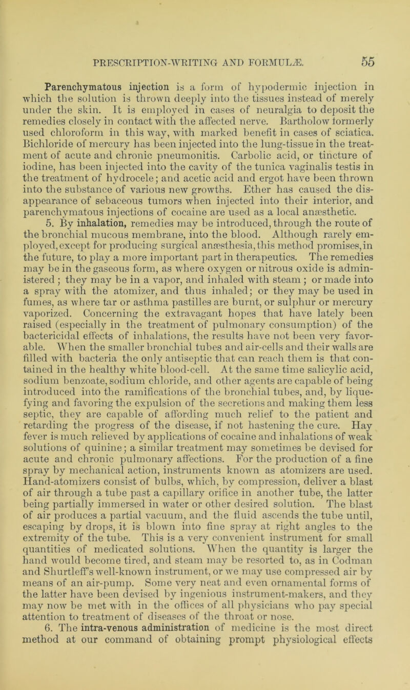 Parenchymatous injection is a form of hypodermic injection in which the solution is thrown deeply into the tissues instead of merely under the skin. It is employed in cases of neuralgia to deposit the remedies closely in contact with the affected nerve. Bartholow lormerly used chloroform in this way, with marked benefit in cases of sciatica. Bichloride of mercury has been injected into the lung-tissue in the treat- ment of acute and chronic pneumonitis. Carbolic acid, or tincture of iodine, has been injected into the cavity of the tunica vaginalis testis in the treatment of hydrocele; and acetic acid and ergot have been thrown into the substance of various new growths. Ether has caused the dis- appearance of sebaceous tumors when injected into their interior, and parenchymatous injections of cocaine are used as a local anaesthetic. 5. By inhalation, remedies may be introduced, through the route of the bronchial mucous membrane, into the blood. Although rarely em- ployed, except for producing surgical anaesthesia, this method promises,in the future, to play a more important part in therapeutics. The remedies may be in the gaseous form, as where oxygen or nitrous oxide is admin- istered ; they may be in a vapor, and inhaled with steam ; or made into a spray with the atomizer, and thus inhaled; or they may be used in fumes, as where tar or asthma pastilles are burnt, or sulphur or mercury vaporized. Concerning the extravagant hopes that have lately been raised (especially in the treatment of pulmonary consumption) of the bactericidal effects of inhalations, the results have not been very favor- able. When the smaller bronchial tubes and air-cells and their walls are filled with bacteria the only antiseptic that can reach them is that con- tained in the healthy white blood-cell. At the same time salicylic acid, sodium benzoate, sodium chloride, and other agents are capable of being introduced into the ramifications of the bronchial tubes, and, by lique- fying and favoring the expulsion of the secretions and making them less septic, they are capable of affording much relief to the patient and retarding the progress of the disease, if not hastening the cure. Hay fever is much relieved by applications of cocaine and inhalations of weak solutions of quinine; a similar treatment may sometimes be devised for acute and chronic pulmonary affections. For the production of a fine spray by mechanical action, instruments known as atomizers are used. Hand-atomizers consist of bulbs, which, by compression, deliver a blast of air through a tube past a capillary orifice in another tube, the latter being partially immersed in water or other desired solution. The blast of air produces a partial vacuum, and the fluid ascends the tube until, escaping by drops, it is blown into fine spray at right angles to the extremity of the tube. This is a very convenient instrument for small quantities of medicated solutions. When the quantity is larger the hand would become tired, and steam may be resorted to, as in Codman and ShurtlefFs well-known instrument, or we may use compressed air by means of an air-pump. Some very neat and even ornamental forms of the latter have been devised by ingenious instrument-makers, and they may now be met with in the offices of all physicians who pay special attention to treatment of diseases of the throat or nose. 6. The intra-venous administration of medicine is the most direct method at our command of obtaining prompt physiological effects