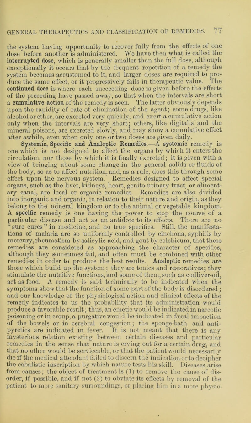 the system having opportunity to recover fully from the effects of one dose before another is administered. We have then what is called the interrupted dose, which is generally smaller than the full dose, although exceptionally it occurs that by the frequent repetition of a remedy the system becomes accustomed to it, and larger doses are required to pro- duce the same effect, or it progressively fails in therapeutic value. The continued dose is where each succeeding dose is given before the effects of the preceding have passed away, so that when the intervals are short a cumulative action of the remedy is seen. The latter obviously depends upon the rapidity of rate of elimination of the agent; some drugs, like alcohol or ether, are excreted very quickly, and exert a cumulative action only when the intervals are very short; others, like digitalis and the mineral poisons, are excreted slowly, and may show a cumulative effect after awhile, even when only one or two doses are given daily. Systemic, Specific and Analeptic Remedies.—A systemic remedy is one which is not designed to affect the organs by which it enters the circulation, nor those by which it is finally excreted; it is given with a view of bringing about some change in the general solids or fluids of the body, so as to affect nutrition, and, as a rule, does this through some effect upon the nervous system. Remedies designed to affect special organs, such as the liver, kidneys, heart, genito-urinary tract, or aliment- ary canal, are local or organic remedies. Remedies are also divided into inorganic and organic, in relation to their nature and origin, as they belong to the mineral kingdom or to the animal or vegetable kingdom. A specific remedy is one having the power to stop the course of a particular disease and act as an antidote to its effects. There are no “ sure cures ” in medicine, and no true specifics. Still, the manifesta- tions of malaria are so uniformly controlled by cinchona, syphilis by mercury, rheumatism by salicylic acid, and gout by colchicum, that these remedies are considered as approaching the character of specifics, although they sometimes fail, and often must be combined with other remedies in order to produce the best results. Analeptic remedies are those which build up the system; they are tonics and restoratives; they stimulate the nutritive functions, and some of them, such as codliver-oil, act as food. A remedy is said technically to be indicated when the symptoms show that the function of some part of the body is disordered; and our knowledge of the physiological action and clinical effects of the remedy indicates to us the probability that its administration would produce a favorable result; thus, an emetic would be indicated in narcotic poisoning or in croup, a purgative would be indicated in ficcal impaction of the bowels or in cerebral congestion; the sponge-bath and anti- pyretics are indicated in fever. It is not meant that there is any mysterious relation existing between certain diseases and particular remedies in the sense that nature is crying out for a certain drug, and that no other would be serviceable, or that the patient would necessarily die if the medical attendant failed to discern the indication orto decipher the cabalistic inscription by which nature tests bis skill. Diseases arise from causes; the object of treatment is (1) to remove the cause of dis- order, if possible, and if not (2) to obviate its effects by removal of the patient to more sanitary surroundings, or placing him in a more physio-