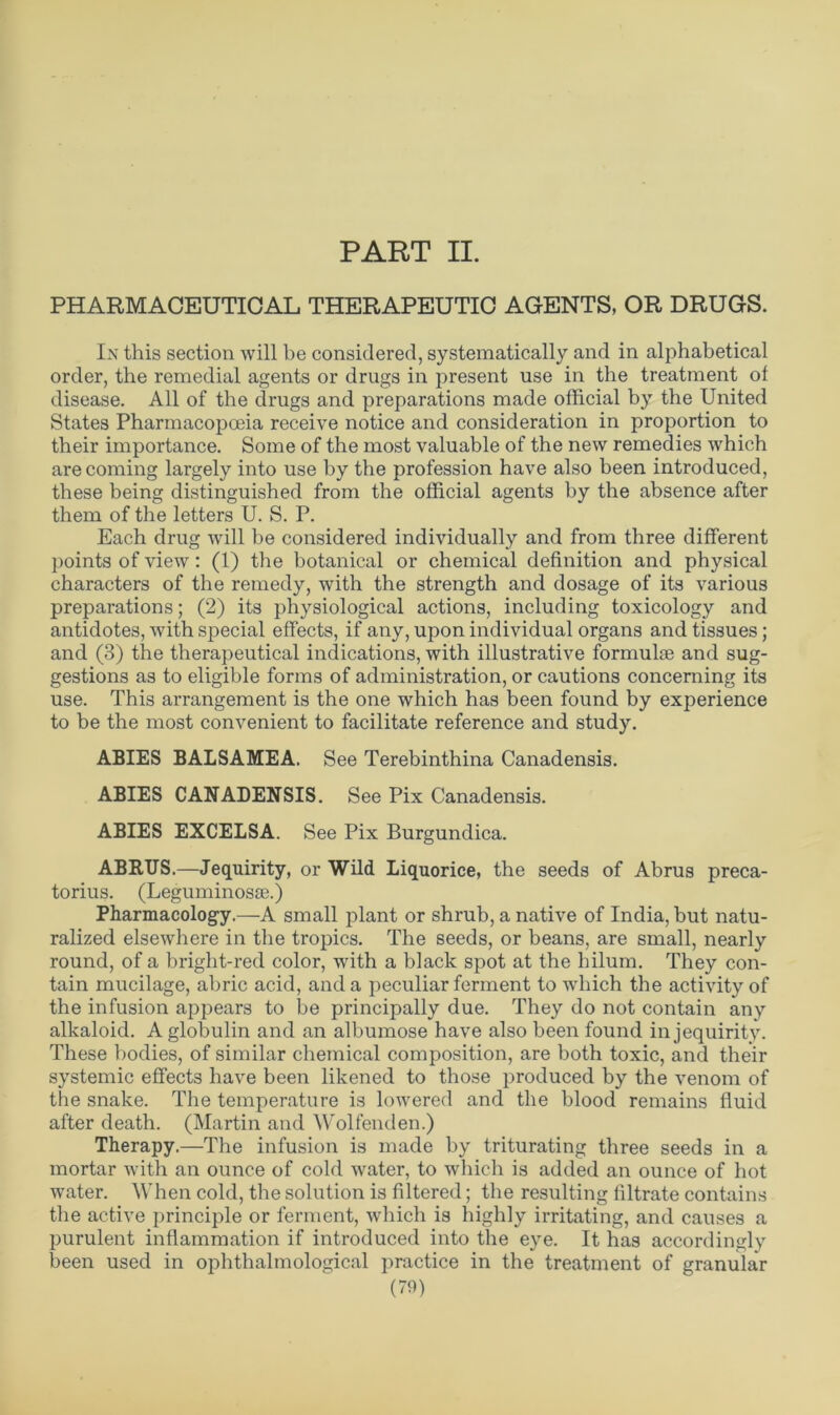 PART II. PHARMACEUTICAL THERAPEUTIC AGENTS, OR DRUGS. In this section will be considered, systematically and in alphabetical order, the remedial agents or drugs in present use in the treatment of disease. All of the drugs and preparations made official by the United States Pharmacopoeia receive notice and consideration in proportion to their importance. Some of the most valuable of the new remedies which are coming largely into use by the profession have also been introduced, these being distinguished from the official agents by the absence after them of the letters U. S. P. Each drug will be considered individually and from three different points of view: (1) the botanical or chemical definition and physical characters of the remedy, with the strength and dosage of its various preparations; (2) its physiological actions, including toxicology and antidotes, with special effects, if any, upon individual organs and tissues; and (3) the therapeutical indications, with illustrative formulae and sug- gestions as to eligible forms of administration, or cautions concerning its use. This arrangement is the one which has been found by experience to be the most convenient to facilitate reference and study. ABIES BALSAMEA. See Terebinthina Canadensis. ABIES CANADENSIS. See Pix Canadensis. ABIES EXCELSA. See Pix Burgundica. ABRUS.—Jequirity, or Wild Liquorice, the seeds of Abrus preca- torius. (Leguminosse.) Pharmacology.—A small plant or shrub, a native of India, but natu- ralized elsewhere in the tropics. The seeds, or beans, are small, nearly round, of a bright-red color, with a black spot at the hilum. They con- tain mucilage, abric acid, and a peculiar ferment to which the activity of the infusion appears to be principally due. They do not contain any alkaloid. A globulin and an albumose have also been found in jequirity. These bodies, of similar chemical composition, are both toxic, and their systemic effects have been likened to those produced by the venom of the snake. The temperature is lowered and the blood remains fluid after death. (Martin and Wolfenden.) Therapy.—The infusion is made by triturating three seeds in a mortar with an ounce of cold water, to which is added an ounce of hot water. When cold, the solution is filtered; the resulting filtrate contains the active principle or ferment, which is highly irritating, and causes a purulent inflammation if introduced into the eye. It has accordingly been used in ophthalmological practice in the treatment of granular