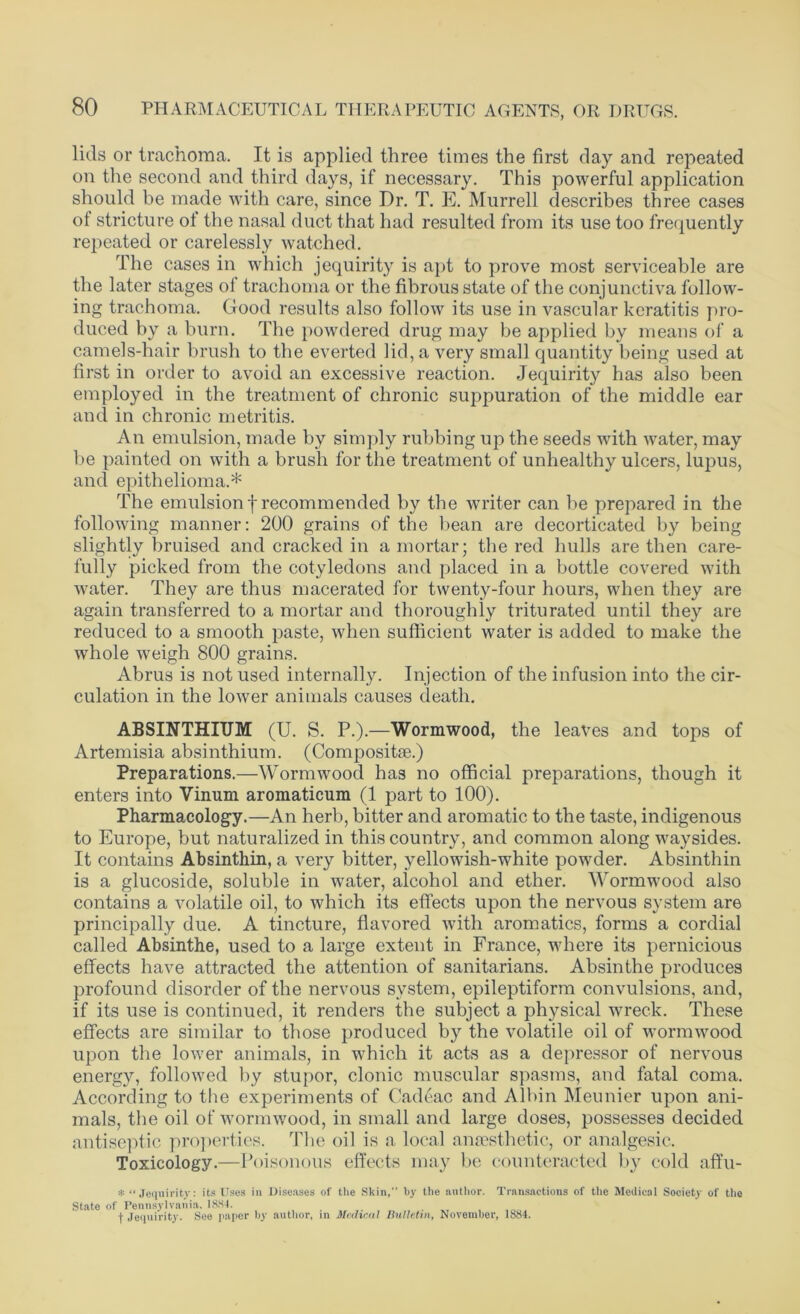 lids or trachoma. It is applied three times the first day and repeated on the second and third days, if necessary. This powerful application should be made with care, since Dr. T. E. Murrell describes three cases of stricture of the nasal duct that had resulted from its use too frequently repeated or carelessly watched. The cases in which jequirity is apt to prove most serviceable are the later stages oi trachoma or the fibrous state of the conjunctiva follow- ing trachoma. Good results also follow its use in vascular keratitis pro- duced by a burn. The powdered drug may be applied by means of a camels-hair brush to the everted lid, a very small quantity being used at first in order to avoid an excessive reaction. Jequirity has also been employed in the treatment of chronic suppuration of the middle ear and in chronic metritis. An emulsion, made by simply rubbing up the seeds with water, may be painted on with a brush for the treatment of unhealthy ulcers, lupus, and epithelioma.* The emulsionf recommended by the writer can be prepared in the following manner: 200 grains of the bean are decorticated by being slightly bruised and cracked in a mortar; the red hulls are then care- fully picked from the cotyledons and placed in a bottle covered with water. They are thus macerated for twenty-four hours, when they are again transferred to a mortar and thoroughly triturated until they are reduced to a smooth paste, when sufficient water is added to make the whole weigh 800 grains. Abrus is not used internally. Injection of the infusion into the cir- culation in the lower animals causes death. ABSINTHIUM (U. S. P.).—Wormwood, the leaves and tops of Artemisia absinthium. (Composite.) Preparations.—Wormwood has no official preparations, though it enters into Vinum aromaticum (1 part to 100). Pharmacology.—An herb, bitter and aromatic to the taste, indigenous to Europe, but naturalized in this country, and common along waysides. It contains Absinthin, a very bitter, yellowish-white powder. Absinthin is a glucoside, soluble in water, alcohol and ether. Wormwood also contains a volatile oil, to which its effects upon the nervous system are principally due. A tincture, flavored with aromatics, forms a cordial called Absinthe, used to a large extent in France, where its pernicious effects have attracted the attention of sanitarians. Absinthe produces profound disorder of the nervous system, epileptiform convulsions, and, if its use is continued, it renders the subject a physical wreck. These effects are similar to those produced by the volatile oil of wormwood upon the lower animals, in which it acts as a depressor of nervous energy, followed by stupor, clonic muscular spasms, and fatal coma. According to the experiments of Cadeac and Albin Member upon ani- mals, the oil of wormwood, in small and large doses, possesses decided antiseptic properties. The oil is a local anaesthetic, or analgesic. Toxicology.—Poisonous effects may be counteracted by cold affu- * “ Jequirity: its Uses in Diseases of the Skin, by the author. Transactions of the Medical Society of the State of Pennsylvania. 1884. + Jequirity. See paper by author, in Medical Bulletin, November, 1884.