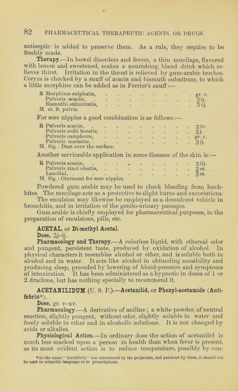 antiseptic is added to preserve them. As a rule, they require to be freshly made. Therapy.—In bowel disorders and fevers, a thin mucilage, flavored with lemon and sweetened, makes a nourishing, bland drink which re- lieves thirst. Irritation in the throat is relieved by gum-arabic troches. Coryza is checked by a snuff of acacia and bismuth subnitrate, to which a little morphine can be added as in Ferrier’s snuff:— R Morphinae sulphatis, gr. v. Pulveris acacise, 3ij. Bismuthi subnitratis, 3vj. M. et. ft. pulvis. For sore nipples a good combination is as follows:— R Pulveris acacise, 3 iv. Pulveris sodii boratis, 3j. Pulveris camphorse, gr. v. Pulveris marantse, 3’j- • M. Sig.: Dust over the surface. Another serviceable application in some diseases of the skin is:— R Pulveris acacise, g;iij. Pulveris zinci oleatis, 3 ss. Lanolini, 3 ss. M. Sig.: Ointment for sore nipples. Powdered gum arabic may be used to check bleeding from leech- bites. The mucilage acts as a protective to slight burns and excoriations. The emulsion may likewise be employed as a demulcent vehicle in bronchitis, and in irritation of the genito-urinary passages. Gum arabic is chiefly employed for pharmaceutical purposes, in the preparation of emulsions, pills, etc. ACETAL, or Di-methyl Acetal. Dose, 3j-ij. Pharmacology and Therapy.—A colorless liquid, with ethereal odor and pungent, persistent taste, produced by oxidation of alcohol. In physical characters it resembles alcohol or ether, and is soluble both in alcohol and in water. It acts like alcohol in obtunding sensibility and producing sleep, preceded by lowering of blood-pressure and symptoms of intoxication. It has been administered as a hypnotic in doses of 1 or 2 drachms, but has nothing specially to recommend it. ACETANILIDTJM (U. S. P.).—Acetanilid, or Phenyl-acetamide (Anti- febrin*). Dose, gr. v-xv. Pharmacology.—A derivative of aniline ; a white powder, of neutral reaction, slightly pungent, without odor, slightly soluble in water and freely soluble in ether and in alcoholic solutions. It is not changed by acids or alkalies. Physiological Action.—In ordinary dose the action of acetanilid is much less marked upon a person in health than when fever is present, as its most evident action is to reduce temperature, possibly by con- *As the name “ Antifebrin” was introduced by the projectors, and patented by them, it should not be used in scientific language or in prescriptions.