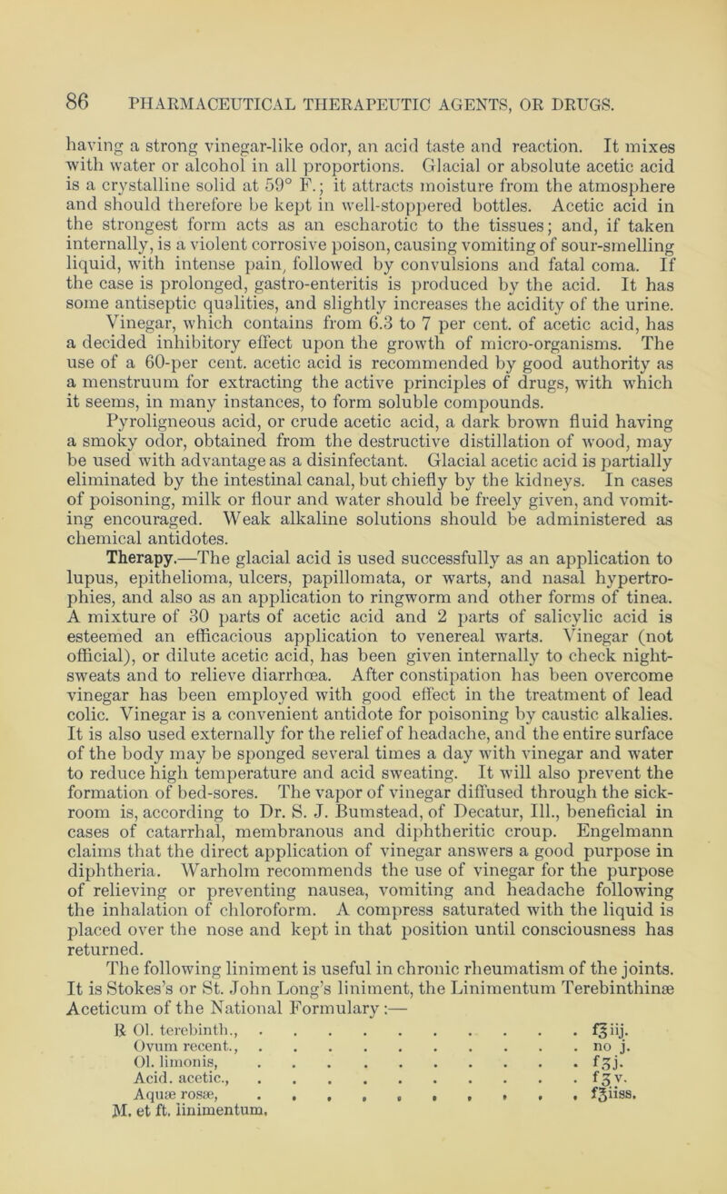 having a strong vinegar-like odor, an acid taste and reaction. It mixes with water or alcohol in all proportions. Glacial or absolute acetic acid is a crystalline solid at 59° F.; it attracts moisture from the atmosphere and should therefore be kept in well-stoppered bottles. Acetic acid in the strongest form acts as an escharotic to the tissues; and, if taken internally, is a violent corrosive poison, causing vomiting of sour-smelling liquid, with intense pain, followed by convulsions and fatal coma. If the case is prolonged, gastro-enteritis is produced by the acid. It has some antiseptic qualities, and slightly increases the acidity of the urine. Vinegar, which contains from 6.3 to 7 per cent, of acetic acid, has a decided inhibitory effect upon the growth of micro-organisms. The use of a 60-per cent, acetic acid is recommended by good authority as a menstruum for extracting the active principles of drugs, with which it seems, in many instances, to form soluble compounds. Pyroligneous acid, or crude acetic acid, a dark brown fluid having a smoky odor, obtained from the destructive distillation of wood, may be used with advantage as a disinfectant. Glacial acetic acid is partially eliminated by the intestinal canal, but chiefly by the kidneys. In cases of poisoning, milk or flour and water should be freely given, and vomit- ing encouraged. Weak alkaline solutions should be administered as chemical antidotes. Therapy.—The glacial acid is used successfully as an application to lupus, epithelioma, ulcers, papillomata, or warts, and nasal hypertro- phies, and also as an application to ringworm and other forms of tinea. A mixture of 30 parts of acetic acid and 2 parts of salicylic acid is esteemed an efficacious application to venereal warts. Vinegar (not official), or dilute acetic acid, has been given internally to check night- sweats and to relieve diarrhoea. After constipation has been overcome vinegar has been employed with good effect in the treatment of lead colic. Vinegar is a convenient antidote for poisoning by caustic alkalies. It is also used externally for the relief of headache, and the entire surface of the body may be sponged several times a day with vinegar and water to reduce high temperature and acid sweating. It will also prevent the formation of bed-sores. The vapor of vinegar diffused through the sick- room is, according to Dr. S. J. Bumstead, of Decatur, 111., beneficial in cases of catarrhal, membranous and diphtheritic croup. Engelmann claims that the direct application of vinegar answers a good purpose in diphtheria. Warholm recommends the use of vinegar for the purpose of relieving or preventing nausea, vomiting and headache following the inhalation of chloroform. A compress saturated with the liquid is placed over the nose and kept in that position until consciousness has returned. The following liniment is useful in chronic rheumatism of the joints. It is Stokes’s or St. John Long’s liniment, the Linimentum Terebinthinae Aceticum of the National Formulary :— R 01. terebinth., f^iij. Ovum recent., no j. 01. limonis, f^j. Acid, acetic., f^ v. Aquae rosse, f^bss. M. et ft. linimentum.
