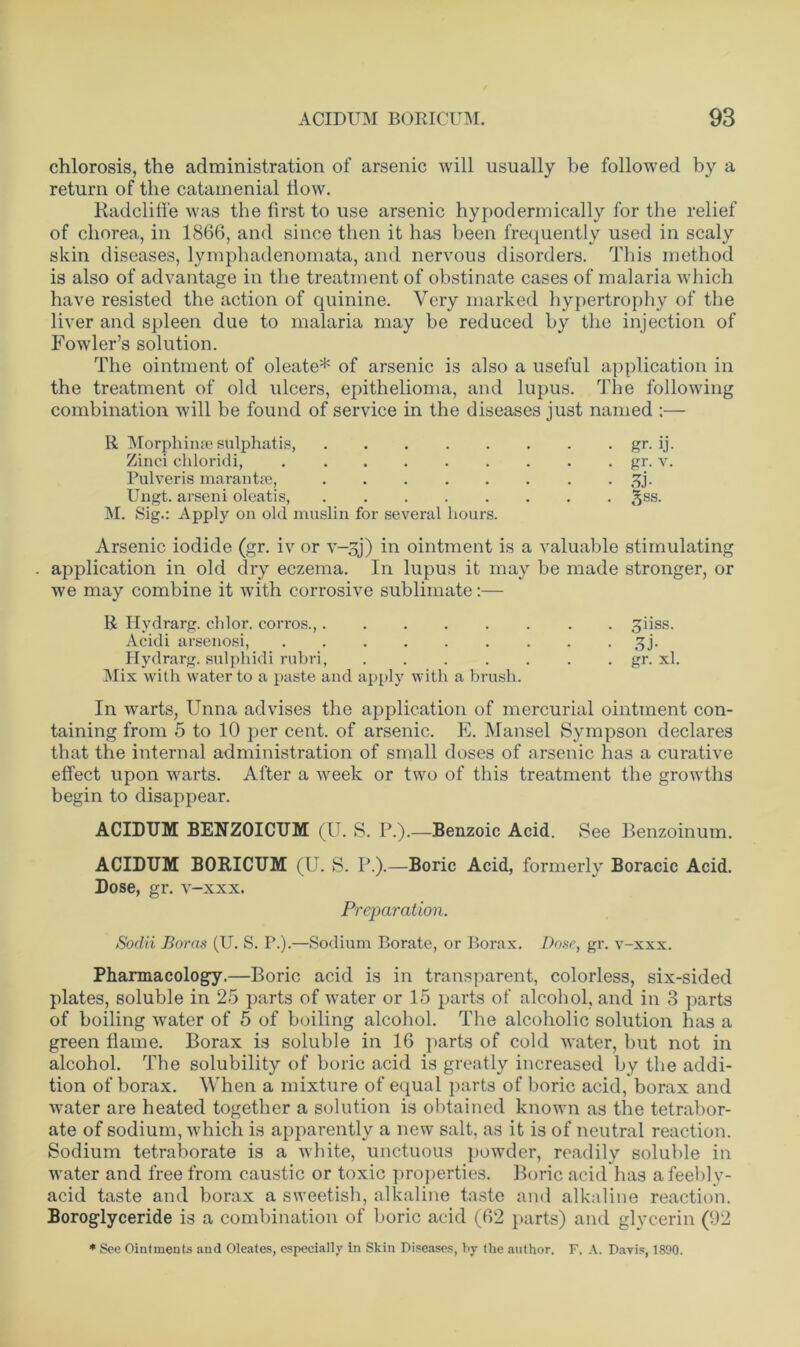 chlorosis, the administration of arsenic will usually be followed by a return of the catamenial How. Radcliffe was the first to use arsenic hypodermically for the relief of chorea, in 1866, and since then it has been frequently used in scaly skin diseases, lymphadenomata, and nervous disorders. This method is also of advantage in the treatment of obstinate cases of malaria which have resisted the action of quinine. Very marked hypertrophy of the liver and spleen due to malaria may be reduced by the injection of Fowler’s solution. The ointment of oleate* of arsenic is also a useful application in the treatment of old ulcers, epithelioma, and lupus. The following combination will be found of service in the diseases just named :— R Morphinse sulphatis, gr. ij. Zinci chloridi, gr. v. Pulveris marantic, £j. Ungt. arseni oleatis, £ss. M. Sig.: Apply on old muslin for several hours. Arsenic iodide (gr. iv or v-^j) in ointment is a valuable stimulating application in old dry eczema. In lupus it may be made stronger, or we may combine it with corrosive sublimate:— R Hydrarg. chlor. corros., tpiss. Acidi arsenosi, sjj. Hydrarg. sulphidi rubri, gr. xl. Mix with water to a paste and apply with a brush. In warts, Unna advises the application of mercurial ointment con- taining from 5 to 10 per cent, of arsenic. E. Hansel Sympson declares that the internal administration of small doses of arsenic lias a curative effect upon warts. After a week or two of this treatment the growths begin to disappear. ACIDUM BENZOICUM (U. S. P.).—Benzoic Acid. See Benzoinum. ACIDUM BORICUM (U. S. P.).—Boric Acid, formerly Boracic Acid. Dose, gr. v-xxx. Preparation. Sodii Boras (U. S. P.).—Sodium P>orate, or Borax. Dose, gr. v-xxx. Pharmacology.—Boric acid is in transparent, colorless, six-sided plates, soluble in 25 parts of water or 15 parts of alcohol, and in 3 parts of boiling water of 5 of boiling alcohol. The alcoholic solution has a green flame. Borax is soluble in 16 parts of cold water, but not in alcohol. Tbe solubility of boric acid is greatly increased by the addi- tion of borax. When a mixture of equal parts of boric acid, borax and Avater are heated together a solution is obtained known as the tetrabor- ate of sodium, which is apparently a new salt, as it is of neutral reaction. Sodium tetraborate is a white, unctuous powder, readily soluble in water and free from caustic or toxic properties. Boric acid has afeebly- acid taste and borax a sweetish, alkaline taste and alkaline reaction. Boroglyceride is a combination of boric acid (62 parts) and glycerin (92 * See Ointments and Oleates, especially in Skin Diseases, by the author. F. A. Davis, 1890.