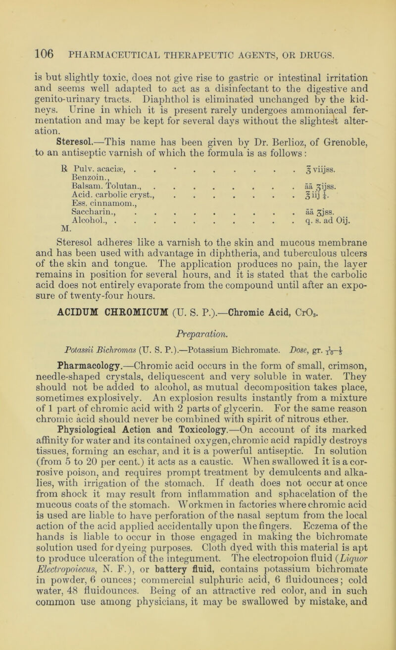 is but slightly toxic, does not give rise to gastric or intestinal irritation and seems well adapted to act as a disinfectant to the digestive and genito-urinary tracts. Diaphthol is eliminated unchanged by the kid- neys. Urine in which it is present rarely undergoes ammoniacal fer- mentation and may be kept for several days without the slightest alter- ation. Steresol.—This name has been given by Dr. Berlioz, of Grenoble, to an antiseptic varnish of which the formula is as follows : R Pulv. acacise, . 3 viijss. Benzoin., Balsam. Tolutan., aii 2[ijss. Acid, carbolic cryst., Jiij f. Ess. cinnamom., Saccharin., . . . . iia 3jss. Alcohol., q. s. ad Oij. M. Steresol adheres like a varnish to the skin and mucous membrane and has been used with advantage in diphtheria, and tuberculous ulcers of the skin and tongue. The application produces no pain, the layer remains in position for several hours, and it is stated that the carbolic acid does not entirely evaporate from the compound until after an expo- sure of twenty-four hours. ACIDUM CHROMICUM (U. S. P.).—Chromic Acid, Cr03. Preparation. Potassii Bichromas (U. S. P.).—Potassium Bichromate. Dose, gr. tVT Pharmacology.—Chromic acid occurs in the form of small, crimson, needle-shaped crystals, deliquescent and very soluble in water. They should not be added to alcohol, as mutual decomposition takes place, sometimes explosively. An explosion results instantly from a mixture of 1 part of chromic acid with 2 parts of glycerin. For the same reason chromic acid should never be combined with spirit of nitrous ether. Physiological Action and Toxicology.—On account of its marked affinity for water and its contained oxygen, chromic acid rapidly destroys tissues, forming an eschar, and it is a powerful antiseptic. In solution (from 5 to 20 per cent.) it acts as a caustic. When swallowed it is a cor- rosive poison, and requires prompt treatment by demulcents and alka- lies, with irrigation of the stomach. If death does not occur at once from shock it may result from inflammation and sphacelation of the mucous coats of the stomach. Workmen in factories where chromic acid is used are liable to have perforation of the nasal septum from the local action of the acid applied accidentally upon the fingers. Eczema of the hands is liable to occur in those engaged in making the bichromate solution used for dyeing purposes. Cloth dyed with this material is apt to produce ulceration of the integument. The electropoion fluid (Liquor Electropoiecus, N. F.), or battery fluid, contains potassium bichromate in powder, 6 ounces; commercial sulphuric acid, 6 fluidounces; cold water, 48 fluidounces. Being of an attractive red color, and in such common use among physicians, it may be swallowed by mistake, and