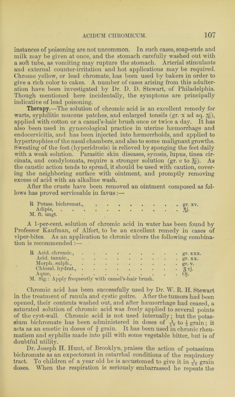 instances of poisoning are not uncommon. In such cases, soap-suds and milk may be given at once, and the stomach carefully washed out with a soft tube,, as vomiting may rupture the stomach. Arterial stimulants and external counter-irritation and hot applications may be required. Chrome yellow, or lead chromate, has been used by bakers in order to give a rich color to cakes. A number of cases arising from this adulter- ation have been investigated by Dr. D. D. Stewart, of Philadelphia. Though mentioned here incidentally, the symptoms are principally indicative of lead poisoning. Therapy.—The solution of chromic acid is an excellent remedy for warts, syphilitic mucous patches, and enlarged tonsils (gr. x ad aq. 3j), applied with cotton or a camel’s-hair brush once or twice a day. It has also been used in gynaecological practice in uterine haemorrhage and endocervicitis, and has been injected into haemorrhoids, and applied to hypertrophies of the nasal chambers, and also to some malignant growths. Sweating of the feet (hyperidrosis) is relieved by sponging the feet daily with a weak solution. Parasitic skin diseases, sycosis, lupus, tinea cir- cinata, and condylomata, require a stronger solution (gr. c to §j). As the caustic action tends to spread, it should be used with caution, cover- ing the neighboring surface with ointment, and promptly removing excess of acid with an alkaline wash. After the crusts have been removed an ointment composed as fol- lows has proved serviceable in favus:— R Potass, bichromat., gr. xv. Adipis, 3j. M. ft. ungt. A 1-per-cent. solution of chromic acid in water has been found by Professor Kaufman, of Alfort, to be an excellent remedy in cases of viper-bites. As an application to chronic ulcers the following combina- tion is recommended :— R Acid, chromic., Acid, tannic., Morph, sulph., Chloral, hydrat., Aquae, M. Sig.: Apply frequently with camel’s-hair brush Chromic acid has been successfully used by Dr. W. R. H. Stewart in the treatment of ranula and cystic goitre. After the tumors had been opened, their contents washed out, and after hemorrhage had ceased, a saturated solution of chromic acid was freely applied to several points of the cyst-wall. Chromic acid is not used internally; but the potas- sium bichromate has been administered in doses of y1^ to i grain; it acts as an emetic in doses of f grain. It has been used in chronic rheu- matism and syphilis made into pill with some vegetable bitter, but is of doubtful utility. Dr. Joseph H. Hunt, of Brooklyn, praises the action of potassium bichromate as an expectorant in catarrhal conditions of the respiratory tract. To children of a year old he is accustomed to give it in Ay grain doses. When the respiration is seriously embarrassed he repeats the 6*. gr. xx. gr. v. 3.vj. Oj.