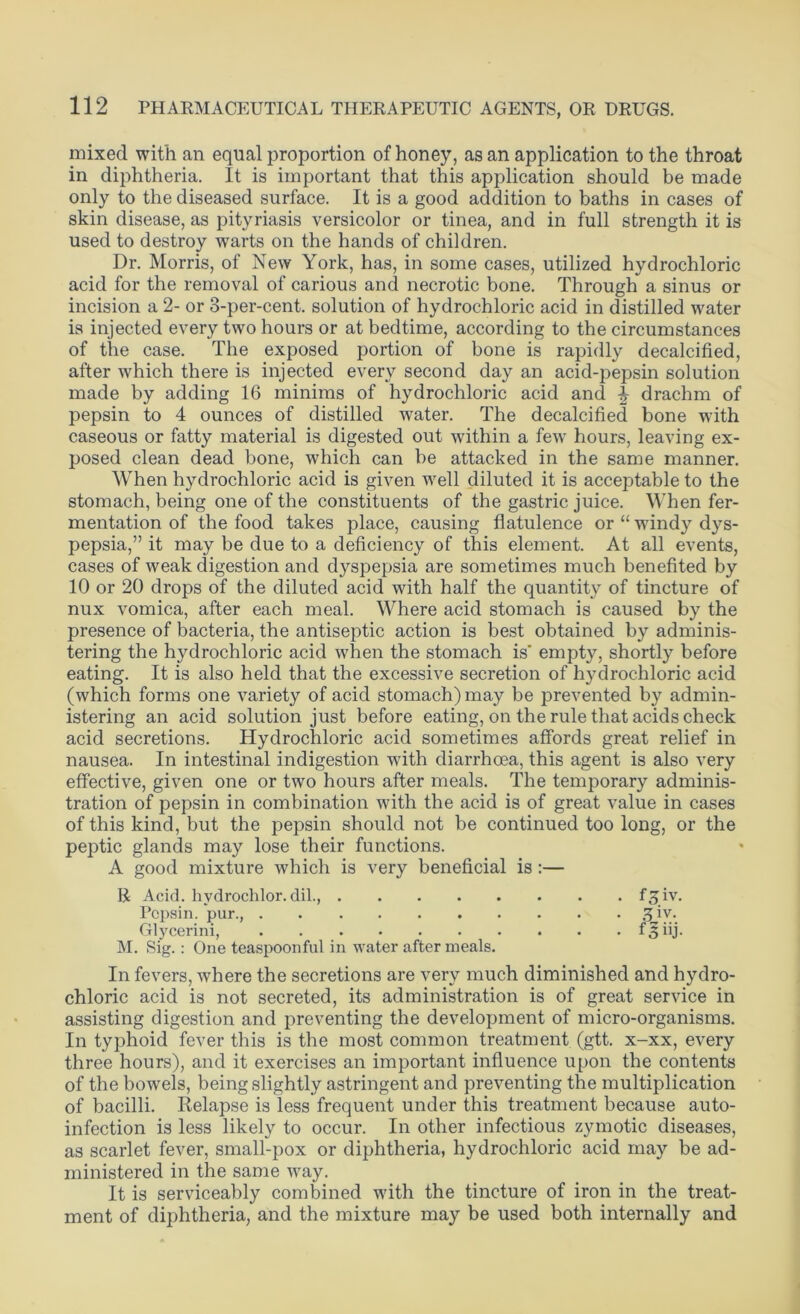 mixed with an equal proportion of honey, as an application to the throat in diphtheria. It is important that this application should be made only to the diseased surface. It is a good addition to baths in cases of skin disease, as pityriasis versicolor or tinea, and in full strength it is used to destroy warts on the hands of children. Dr. Morris, of New York, has, in some cases, utilized hydrochloric acid for the removal of carious and necrotic bone. Through a sinus or incision a 2- or 3-per-cent, solution of hydrochloric acid in distilled water is injected every two hours or at bedtime, according to the circumstances of the case. The exposed portion of bone is rapidly decalcified, after which there is injected every second day an acid-pepsin solution made by adding 16 minims of hydrochloric acid and % drachm of pepsin to 4 ounces of distilled water. The decalcified bone with caseous or fatty material is digested out within a few hours, leaving ex- posed clean dead bone, which can be attacked in the same manner. When hydrochloric acid is given well diluted it is acceptable to the stomach, being one of the constituents of the gastric juice. When fer- mentation of the food takes place, causing flatulence or “ windy dys- pepsia,” it may be due to a deficiency of this element. At all events, cases of weak digestion and dyspepsia are sometimes much benefited by 10 or 20 drops of the diluted acid with half the quantity of tincture of nux vomica, after each meal. Where acid stomach is caused by the presence of bacteria, the antiseptic action is best obtained by adminis- tering the hydrochloric acid when the stomach is' empty, shortly before eating. It is also held that the excessive secretion of hydrochloric acid (which forms one variety of acid stomach) may be prevented by admin- istering an acid solution just before eating, on the rule that acids check acid secretions. Hydrochloric acid sometimes affords great relief in nausea. In intestinal indigestion with diarrhoea, this agent is also very effective, given one or two hours after meals. The temporary adminis- tration of pepsin in combination with the acid is of great value in cases of this kind, but the pepsin should not be continued too long, or the peptic glands may lose their functions. A good mixture which is very beneficial is :— R Acid, hydrochlor. dil., f^iv. Pepsin, pur., 3 iv. Glycerini, f3iij. M. Sig.: One teaspoonful in water after meals. In fevers, where the secretions are very much diminished and hydro- chloric acid is not secreted, its administration is of great service in assisting digestion and preventing the development of micro-organisms. In typhoid fever this is the most common treatment (gtt. x-xx, every three hours), and it exercises an important influence upon the contents of the bowels, being slightly astringent and preventing the multiplication of bacilli. Relapse is less frequent under this treatment because auto- infection is less likely to occur. In other infectious zymotic diseases, as scarlet fever, small-pox or diphtheria, hydrochloric acid may be ad- ministered in the same way. It is serviceably combined with the tincture of iron in the treat- ment of diphtheria, and the mixture may be used both internally and