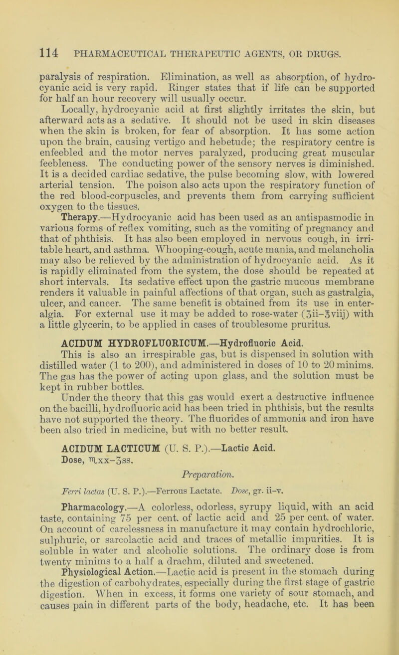 paralysis of respiration. Elimination, as well as absorption, of hydro- cyanic acid is very rapid. Ringer states that if life can be supported for half an hour recovery will usually occur. Locally, hydrocyanic acid at first slightly irritates the skin, but afterward acts as a sedative. It should not be used in skin diseases when the skin is broken, for fear of absorption. It has some action upon the brain, causing vertigo and hebetude; the respiratory centre is enfeebled and the motor nerves paralyzed, producing great muscular feebleness. The conducting power of the sensory nerves is diminished. It is a decided cardiac sedative, the pulse becoming slow, with lowered arterial tension. The poison also acts upon the respiratory function of the red blood-corpuscles, and prevents them from carrying sufficient oxygen to the tissues. Therapy.—Hydrocyanic acid has been used as an antispasmodic in various forms of reflex vomiting, such as the vomiting of pregnancy and that of phthisis. It has also been employed in nervous cough, in irri- table heart, and asthma. Whooping-cough, acute mania, and melancholia may also be relieved by the administration of hydrocyanic acid. As it is rapidly eliminated from the system, the dose should be repeated at short intervals. Its sedative effect upon the gastric mucous membrane renders it valuable in painful affections of that organ, such as gastralgia, ulcer, and cancer. The same benefit is obtained from its use in enter- algia. For external use it may be added to rose-water (5ii-5viij) with a little glycerin, to be applied in cases of troublesome pruritus. ACIDTJM HYDROFLTJORICUM.— Hydrofluoric Acid. This is also an irrespirable gas, but is dispensed in solution with distilled water (1 to 200), and administered in doses of 10 to 20 minims. The gas has the power of acting upon glass, and the solution must be kept in rubber bottles. Under the theory that this gas would exert a destructive influence on the bacilli, hydrofluoric acid has been tried in phthisis, but the results have not supported the theory. The fluorides of ammonia and iron have been also tried in medicine, but with no better result. ACIDUM LACTICUM (U. S. P.).—Lactic Acid. Dose, Trixx-5ss. Preparation. Ferri lactas (U. S. P.).—Ferrous Lactate. Dose, gr. i'i-v. Pharmacology.—A colorless, odorless, syrupy liquid, -with an acid taste, containing 75 per cent, of lactic acid and 25 per cent, of water. On account of carelessness in manufacture it may contain hydrochloric, sulphuric, or sarcolactic acid and traces of metallic impurities. It is soluble in water and alcoholic solutions. The ordinary dose is from twenty minims to a half a drachm, diluted and sweetened. Physiological Action.—Lactic acid is present in the stomach during the digestion of carbohydrates, especially during the first stage of gastric digestion. When in excess, it forms one variety of sour stomach, and causes pain in different parts of the body, headache, etc. It has been