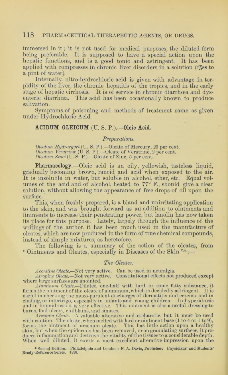 immersed in it; it is not used for medical purposes, the diluted form being preferable. It is supposed to have a special action upon the hepatic functions, and is a good tonic and astringent. It has been applied with compresses in chronic liver disorders in a solution (f^ss to a pint of water). Internally, nitro-hydrochloric acid is given with advantage in tor- pidity of the liver, the chronic hepatitis of the tropics, and in the early stage of hepatic cirrhosis. It is of service in chronic diarrhoea and dys- enteric diarrhoea. This acid has been occasionally known to produce salivation. Symptoms of poisoning and methods of treatment same as given under Hydrochloric Acid. ACIDUM OLEICUM (U. S. P.).—Oleic Acid. Preparations. Oleatum Hydrargyri (U. S. P.).—Oleate of Mercury, 20 per cent. Oleatum Veratrinse (U. S. P.).—Oleate of Veratrine, 2 per cent. Oleatum Zinci (U. S. P.).—Oleate of Zinc, 5 per cent. Pharmacology.—Oleic acid is an oily, yellowish, tasteless liquid, gradually becoming brown, rancid and acid when exposed to the air. It is insoluble in water, but soluble in alcohol, ether, etc. Equal vol- umes of the acid and of alcohol, heated to 77° F., should give a clear solution, without allowing the appearance of free drops of oil upon the surface. This, when freshly prepared, is a bland and unirritating application to the skin, and was brought forward as an addition to ointments and liniments to increase their penetrating power, but lanolin has now taken its place for this purpose. Lately, largely through the influence of the writings of the author, it has been much used in the manufacture of oleates, which are now produced in the form of true chemical compounds, instead of simple mixtures, as heretofore. The following is a summary of the action of the oleates, from “ Ointments and Oleates, especially in Diseases of the Skin ”*;— The Oleates. Aconitine Oleate.—Not very active. Can be used in neuralgia. Atropine Oleate.—Not very active. Constitutional effects not produced except where large surfaces are anointed. Aluminum Oleate.—Diluted one-half with lard or some fatty substance, it forms the ointment of the oleate of aluminum, which is decidedly astringent. It is useful in checking the muco-purulent discharges of dermatitis and eczema, and in chafing, or intertrigo, especially in infants and young children. In liyperidrosis and in bromidrosis it is very effective. This ointment is also a useful dressing to burns, foul ulcers, chilblains, and sinuses. Arsenum Oleate.—A valuable alterative and escharotic, but it must he used with caution. The oleate, when melted with lard or ointment base (1 to 4 or 1 to 9), forms the ointment of arsenum oleate. This has little action upon a healthy skin, but when the epidermis has been removed, or on granulating surfaces, it pro- duces inflammation and destroys the vitality of the tissues to a considerable depth. When well diluted, it exerts a most excellent alterative impression upon the * Second Edition. Philadelphia and London: F. A. Davis, Publisher. Physicians’ and Students’ Ready-Reference Series. 1890.