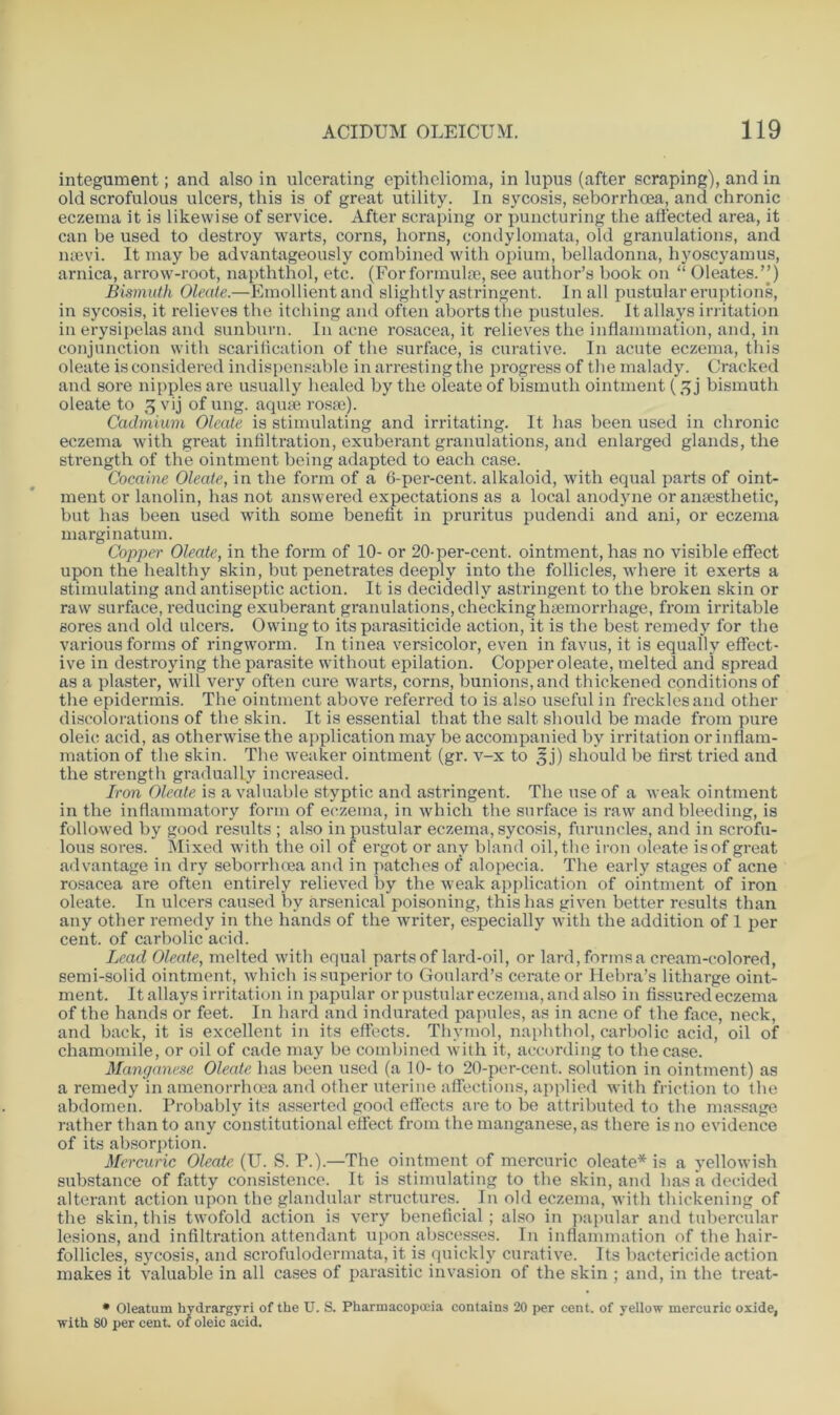 integument; and also in ulcerating epithelioma, in lupus (after scraping), and in old scrofulous ulcers, this is of great utility. In sycosis, seborrhoea, and chronic eczema it is likewise of service. After scraping or puncturing the affected area, it can be used to destroy warts, corns, horns, condylomata, old granulations, and naevi. It may be advantageously combined with opium, belladonna, hyoscyamus, arnica, arrow-root, napththol, etc. (Forformulae, see author’s book on “ Oleates.”) Bismuth Oleate.—Emollient and slightly astringent. In all pustular eruptions, in sycosis, it relieves the itching and often aborts the pustules. It allays irritation in erysipelas and sunburn. In acne rosacea, it relieves the inflammation, and, in conjunction with scarification of the surface, is curative. In acute eczema, this oleate is considered indispensable in arresting the progress of the malady. Cracked and sore nipples are usually healed by the oleate of bismuth ointment (5 j bismuth oleate to 3 vij of ung. aquse roste). Cadmium Oleate is stimulating and irritating. It has been used in chronic eczema with great infiltration, exuberant granulations, and enlarged glands, the strength of the ointment being adapted to each case. Cocaine Oleate, in the form of a 6-per-cent, alkaloid, with equal parts of oint- ment or lanolin, has not answered expectations as a local anodyne or anaesthetic, but has been used with some benefit in pruritus pudendi and ani, or eczema marginatum. Copper Oleate, in the form of 10- or 20-per-cent, ointment, has no visible effect upon the healthy skin, but penetrates deeply into the follicles, where it exerts a stimulating and antiseptic action. It is decidedly astringent to the broken skin or raw surface, reducing exuberant granulations, checking haemorrhage, from irritable sores and old ulcers. Owing to its parasiticide action, it is the best remedy for the various forms of ringworm. In tinea versicolor, even in favus, it is equally effect- ive in destroying the parasite without epilation. Copper oleate, melted and spread as a plaster, will very often cure warts, corns, bunions, and thickened conditions of the epidermis. The ointment above referred to is also useful in freckles and other discolorations of the skin. It is essential that the salt should be made from pure oleic acid, as otherwise the application may be accompanied by irritation or inflam- mation of the skin. The weaker ointment (gr. v-x to £j) should be first tried and the strength gradually increased. Iron Oleate is a valuable styptic and astringent. The use of a weak ointment in the inflammatory form of eczema, in which the surface is raw and bleeding, is followed by good results ; also in pustular eczema, sycosis, furuncles, and in scrofu- lous sores. Mixed with the oil of ergot or any bland oil, the iron oleate is of great advantage in dry seborrhcea and in patches of alopecia. The early stages of acne rosacea are often entirely relieved by the weak application of ointment of iron oleate. In ulcers caused by arsenical poisoning, this has given better results than any other remedy in the hands of the writer, especially with the addition of 1 per cent, of carbolic acid. Lead Oleate, melted with equal parts of lard-oil, or lard, forms a cream-colored, semi-solid ointment, which is superior to Goulard’s cerate or Hebra’s litharge oint- ment. It allays irritation in papular or pustular eczema, and also in fissured eczema of the hands or feet. In hard and indurated papules, as in acne of the face, neck, and back, it is excellent in its effects. Thymol, naphthol, carbolic acid, oil of chamomile, or oil of cade may be combined with it, according to the case. Manganese Oleate has been used (a 10- to 20-per-cent, solution in ointment) as a remedy in amenorrhoea and other uterine affections, applied with friction to the abdomen. Probably its asserted good effects are to be attributed to the massage rather than to any constitutional effect from the manganese, as there is no evidence of its absorption. Mercuric Oleate (U. S. P.).—The ointment of mercuric oleate* is a yellowish substance of fatty consistence. It is stimulating to the skin, and lias a decided alterant action upon the glandular structures. In old eczema, with thickening of the skin, this twofold action is very beneficial; also in papular and tubercular lesions, and infiltration attendant upon abscesses. I11 inflammation of the hair- follicles, sycosis, and scrofulodermata, it is quickly curative. Its bactericide action makes it valuable in all cases of parasitic invasion of the skin ; and, in the treat- * Oleatum hydrargyri of the U. S. Pharmacopoeia contains 20 per cent, of yellow mercuric oxide, with 80 per cent. 01 oleic acid.