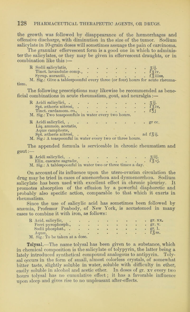 the growth was followed by disappearance of the hremorrhages and offensive discharge, with diminution in the size of the tumor. Sodium salicylate in 10-grain doses will sometimes assuage the pain of carcinoma. The granular effervescent form is a good one in which to adminis- ter the salicylates, or they may be given in effervescent draughts, or in combination like this :— R Sodii salicylatis, sij. Tinct. lavandulse comp., rgiv. Syrup, aurantii, f3iiiss. M. Sig.: Give a tablespoonful every three (or four) hours for acute rheuma- tism. The following prescriptions may likewise be recommended as bene- ficial combinations in acute rheumatism, gout, and neuralgia:— R Acidi salicylici, £ij. Spt. setheris nitrosi, f J iv. Tinct. cardamom, co., f 3 j M. Sig.: Two teaspoonfuls in water every two hours. R Acidi salicylici, gr cc. Liq. ammon. acetatis, Aqua? camphorse, Spt. setheris nitrosi, ad f^ij. M. Sig.: A teaspoonful in water every two or three hours. The appended formula is serviceable in chronic rheumatism and gout:— R Acidi salicylici, 3iij. Elix. cascarse sagradse, f ,3 vj. M. Sig.: A tablespoonful in water two or three times a day. On account of its influence upon the utero-ovarian circulation the drug may be tried in cases of amenorrhcea and dysmenorrhcea. Sodium salicylate has been used with excellent effect in chronic pleurisy. It promotes absorption of the effusion by a powerful diaphoretic and probably also specific action, comparable to that which it exerts in rheumatism. Since the use of salicylic acid has sometimes been followed by anaemia, Professor Peabody, of New York, is accustomed in many cases to combine it with iron, as follows: R Acid, salicylic, Ferri pyrophosph., Sodii phosphat., . Aquae, M. Sig.: To be taken at a dose. gr. xx. gr. v. gr. 1. f3ss. Tolysal.—The name tolysal has been given to a substance, which in chemical composition is the salicylate of tolypyrin, the latter being a lately introduced synthetical compound analogous to antipyrin. Toly- sal occurs in the form of small, almost colorless crystals, of somewhat bitter taste, slightly soluble in water, soluble with difficulty in ether, easily soluble in alcohol and acetic ether. In doses of gr. xv every two hours tolysal has no cumulative effect; it has a favorable influence upon sleep and gives rise to no unpleasant after-effects.