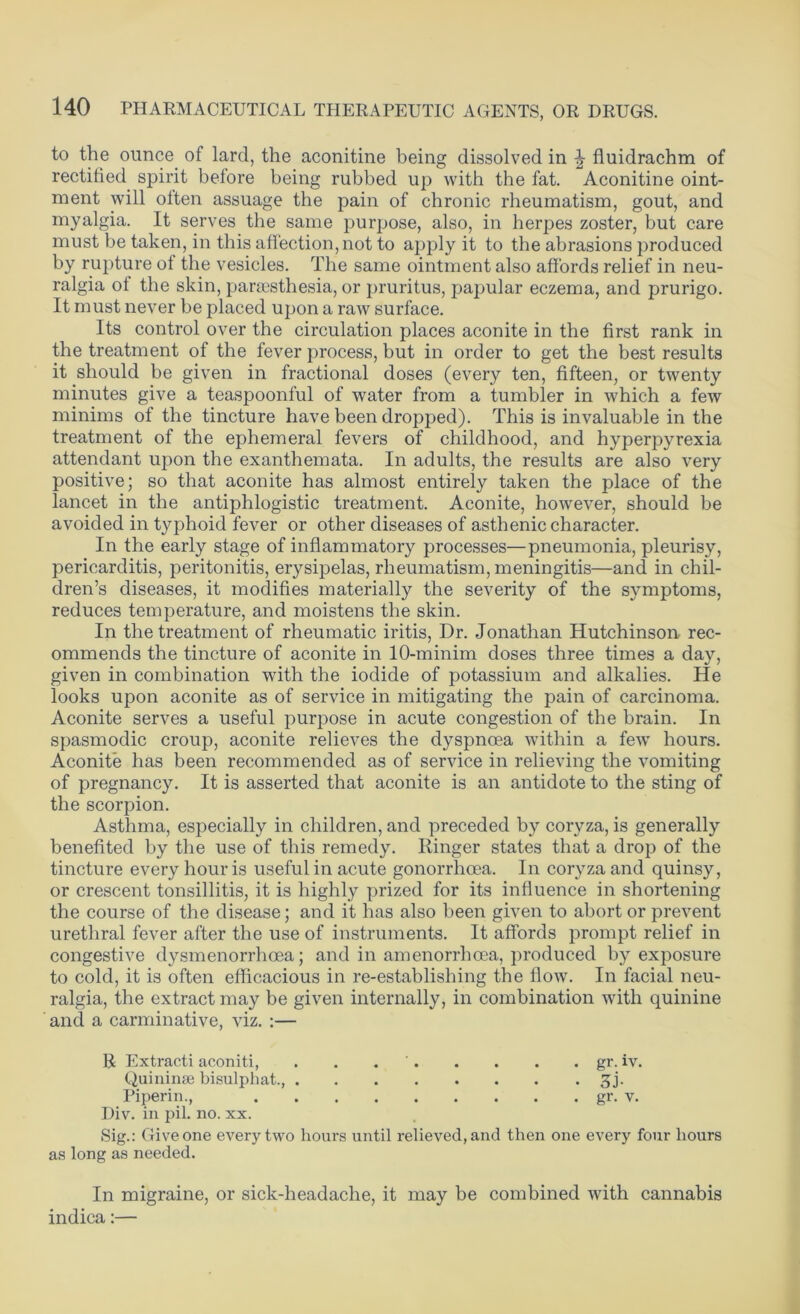 to the ounce of lard, the aconitine being dissolved in \ fluidrachm of rectified spirit before being rubbed up with the fat. Aconitine oint- ment will often assuage the pain of chronic rheumatism, gout, and myalgia. It serves the same purpose, also, in herpes zoster, but care must be taken, in this affection, not to apply it to the abrasions produced by rupture of the vesicles. The same ointment also affords relief in neu- ralgia of the skin, paraesthesia, or pruritus, papular eczema, and prurigo. It must never be placed upon a raw surface. Its control over the circulation places aconite in the first rank in the treatment of the fever process, but in order to get the best results it should be given in fractional doses (every ten, fifteen, or twenty minutes give a teaspoonful of water from a tumbler in which a few minims of the tincture have been dropped). This is invaluable in the treatment of the ephemeral fevers of childhood, and hyperpyrexia attendant upon the exanthemata. In adults, the results are also very positive; so that aconite has almost entirely taken the place of the lancet in the antiphlogistic treatment. Aconite, however, should be avoided in typhoid fever or other diseases of asthenic character. In the early stage of inflammatory processes—pneumonia, pleurisy, pericarditis, peritonitis, erysipelas, rheumatism, meningitis—and in chil- dren’s diseases, it modifies materially the severity of the symptoms, reduces temperature, and moistens the skin. In the treatment of rheumatic iritis, Dr. Jonathan Hutchinson rec- ommends the tincture of aconite in 10-minim doses three times a day, given in combination with the iodide of potassium and alkalies. He looks upon aconite as of service in mitigating the pain of carcinoma. Aconite serves a useful purpose in acute congestion of the brain. In spasmodic croup, aconite relieves the dyspnoea within a fewr hours. Aconite has been recommended as of service in relieving the vomiting of pregnancy. It is asserted that aconite is an antidote to the sting of the scorpion. Asthma, especially in children, and preceded by coryza, is generally benefited by the use of this remedy. Ringer states that a drop of the tincture every hour is useful in acute gonorrhoea. In coryza and quinsy, or crescent tonsillitis, it is highly prized for its influence in shortening the course of the disease; and it has also been given to abort or prevent urethral fever after the use of instruments. It affords prompt relief in congestive dysmenorrhcea; and in amenorrhcea, produced by exposure to cold, it is often efficacious in re-establishing the flow. In facial neu- ralgia, the extract may be given internally, in combination with quinine and a carminative, viz. :— R Extracti aconiti, . . gr. iv. Quininge bisulphat., 3j. Piperin., gr. v. Div. in pil. no. xx. Sig.: Give one every two hours until relieved, and then one every four hours as long as needed. In migraine, or sick-headache, it may be combined with cannabis indica:—