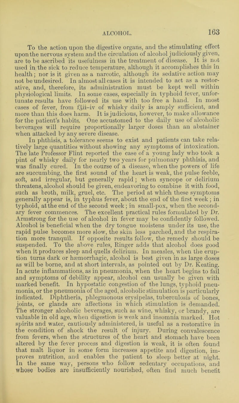 To the action upon the digestive organs, and the stimulating effect upon the nervous system and the circulation of alcohol judiciously given, are to be ascribed its usefulness in the treatment of disease. It is not used in the sick to reduce temperature, although it accomplishes this in health; nor is it given as a narcotic, although its sedative action may not be undesired. In almost all cases it is intended to act as a restor- ative, and, therefore, its administration must be kept well within physiological limits. In some cases, especially in typhoid fever, unfor- tunate results have followed its use with too free a hand. In most cases of fever, from f^ii-iv of whisky daily is amply sufficient, and more than this does harm. It is judicious, however, to make allowance for the patient’s habits. One accustomed to the daily use of alcoholic beverages will require proportionally larger doses than an abstainer when attacked by any severe disease. In phthisis, a tolerance seems to exist and patients can take rela- tively large quantities without showing any symptoms of intoxication. The late Professor Flint reported the case of a young lady who took a pint of whisky daily for nearly two years for pulmonary phthisis, and was finally cured. In the course of a disease, when the powers of life are succumbing, the first sound of the heart is weak, the pulse feeble, soft, and irregular, but generally rapid ; when syncope or delirium threatens, alcohol should be given, endeavoring to combine it with food, such as broth, milk, gruel, etc. The period at which these symptoms generally appear is, in typhus fever, about the end of the first week ; in typhoid, at the end of the second week; in small-pox, when the second- ary fever commences. The excellent practical rules formulated by Dr. Armstrong for the use of alcohol in fever may be confidently followed. Alcohol is beneficial when the dry tongue moistens under its use, the rapid pulse becomes more slow, the skin less parched, and the respira- tion more tranquil. If opposite results follow, the remedy should be suspended. To the above rules, Ringer adds that alcohol does good when it produces sleep and quells delirium. In measles, when the erup- tion turns dark or hsemorrhagic, alcohol is best given in as large doses as will be borne, and at short intervals, as pointed out by Dr. Keating. In acute inflammations, as in pneumonia, when the heart begins to fail and symptoms of debility appear, alcohol can usually be given with marked benefit. In hypostatic congestion of the lungs, typhoid pneu- monia, or the pneumonia of the aged, alcoholic stimulation is particularly indicated. Diphtheria, phlegmonous erysipelas, tuberculosis of bones, joints, or glands are affections in which stimulation is demanded. The stronger alcoholic beverages, such as wine, whisky, or brandy, are valuable in old age, when digestion is weak and insomnia marked. Hot spirits and water, cautiously administered, is useful as a restorative in the condition of shock the result of injury. During convalescence from fevers, when the structures of the heart and stomach have been altered by the fever process and digestion is weak, it is often found that malt liquor in some form increases appetite and digestion, im- proves nutrition, and enables the patient to sleep better at night. In the same way, persons who follow sedentary occupations, and whose bodies are insufficiently nourished, often find much benefit