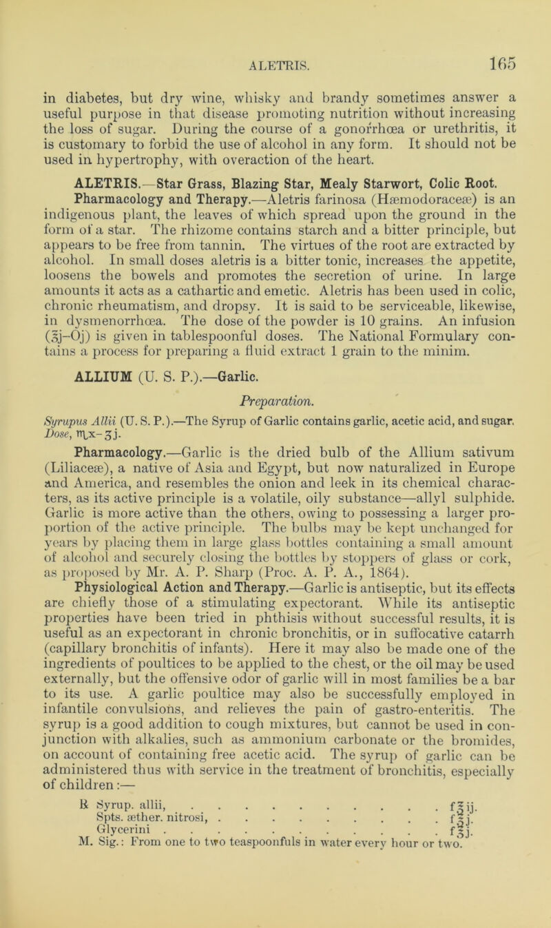 in diabetes, but dry wine, whisky and brandy sometimes answer a useful purpose in that disease promoting nutrition without increasing the loss of sugar. During the course of a gonorrhoea or urethritis, it is customary to forbid the use of alcohol in any form. It should not be used in hypertrophy, with overaction of the heart. ALETRIS. — Star Grass, Blazing Star, Mealy Starwort, Colic Root. Pharmacology and Therapy.—Aletris farinosa (Hremodoraceae) is an indigenous plant, the leaves of which spread upon the ground in the form of a star. The rhizome contains starch and a bitter principle, but appears to be free from tannin. The virtues of the root are extracted by alcohol. In small doses aletris is a bitter tonic, increases the appetite, loosens the bowels and promotes the secretion of urine. In large amounts it acts as a cathartic and emetic. Aletris has been used in colic, chronic rheumatism, and dropsy. It is said to be serviceable, likewise, in dysmenorrhoea. The dose of the powder is 10 grains. An infusion (sj-Oj) is given in tablespoonful doses. The National Formulary con- tains a process for preparing a fluid extract 1 grain to the minim. ALLIUM (U. S. P.).—Garlic. Preparation. Syrupus Allii (U. S. P.).—The Syrup of Garlic contains garlic, acetic acid, and sugar. Dose, npx-^j. Pharmacology.—Garlic is the dried bulb of the Allium sativum (Liliacese), a native of Asia and Egypt, but now naturalized in Europe and America, and resembles the onion and leek in its chemical charac- ters, as its active principle is a volatile, oily substance—allyl sulphide. Garlic is more active than the others, owing to possessing a larger pro- portion of the active principle. The bulbs may be kept unchanged for years by placing them in large glass bottles containing a small amount of alcohol and securely closing the bottles by stoppers of glass or cork, as proposed by Mr. A. P. Sharp (Proc. A. P. A., 1864). Physiological Action and Therapy.—Garlic is antiseptic, but its effects are chiefly those of a stimulating expectorant. While its antiseptic properties have been tried in phthisis without successful results, it is useful as an expectorant in chronic bronchitis, or in suffocative catarrh (capillary bronchitis of infants). Here it may also be made one of the ingredients of poultices to be applied to the chest, or the oil may be used externally, but the offensive odor of garlic will in most families be a bar to its use. A garlic poultice may also be successfully emploved in infantile convulsions, and relieves the pain of gastro-enteritis” The syrup is a good addition to cough mixtures, but cannot be used in con- junction with alkalies, such as ammonium carbonate or the bromides, on account of containing free acetic acid. The syrup of garlic can be administered thus with service in the treatment of bronchitis, especially of children:— R Syrup, allii f*ij. Spts. aether, nitrosi, Glycerini M. Sig.: From one to two teaspoonfuls in water every hour or two.