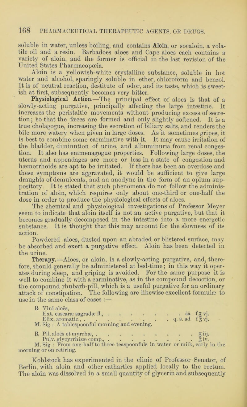 soluble in water, unless boiling, and contains Aloin, or socaloin, a vola- tile oil and a resin. Barbadoes aloes and Cape aloes each contains a variety of aloin, and the former is official in the last revision of the United States Pharmacopoeia. Aloin is a yellowish-white crystalline substance, soluble in hot water and alcohol, sparingly soluble in ether, chloroform and henzol. It is of neutral reaction, destitute of odor, and its taste, which is sweet- ish at first, subsequently becomes very bitter. Physiological Action.—The principal effect of aloes is that of a slowly-acting purgative, principally affecting the large intestine. It increases the peristaltic movements without producing excess of secre- tion; so that the faeces are formed and only slightly softened. It is a true cholagogue, increasing the secretion of biliary salts, and renders the hile more watery when given in large doses. As it sometimes gripes, it is best to combine some carminative with it. It may cause irritation of the bladder, diminution of urine, and albuminuria from renal conges- tion. It also has emmenagogue properties. Following large doses, the uterus and appendages are more or less in a state of congestion and haemorrhoids are apt to be irritated. If there has been an overdose and these symptoms are aggravated, it would be sufficient to give large draughts of demulcents, and an anodyne in the form of an opium sup- pository. It is stated that such phenomena do not follow the adminis- tration of aloin, which requires only about one-third or one-half the dose in order to produce the physiological effects of aloes. The chemical and physiological investigations of Professor Meyer seem to indicate that aloin itself is not an active purgative, but that it becomes gradually decomposed in the intestine into a more energetic substance. It is thought that this may account for the slowness of its action. Powdered aloes, dusted upon an abraded or blistered surface, may be absorbed and exert a purgative effect. Aloin has been detected in the urine. Therapy.—Aloes, or aloin, is a slowly-acting purgative, and, there- fore, should generally be administered at bed-time; in this way it oper- ates during sleep, and griping is avoided. For the same purpose it is well to combine it with a carminative, as in the compound decoction, or the compound rhubarb-pill, which is a useful purgative for an ordinary attack of constipation. The following are likewise excellent formulae to use in the same class of cases :— R ATini aloes, Ext. cascara? sagrada? fl., aa f$vj. Elix. aromatic., q. s. ad f3vj. M. Sig.: A tablespoonful morning and evening. R Pil. aloes et myrrhse, giij. Pulv. glycyrrhizse comp., 3 iv. M. Sig.: From one-half to three teaspoonfuls in water or milk, early in the morning or on retiring. Kohlstock has experimented in the clinic of Professor Senator, of Berlin, with aloin and other cathartics applied locally to the rectum. The aloin was dissolved in a small quantity of glycerin and subsequently