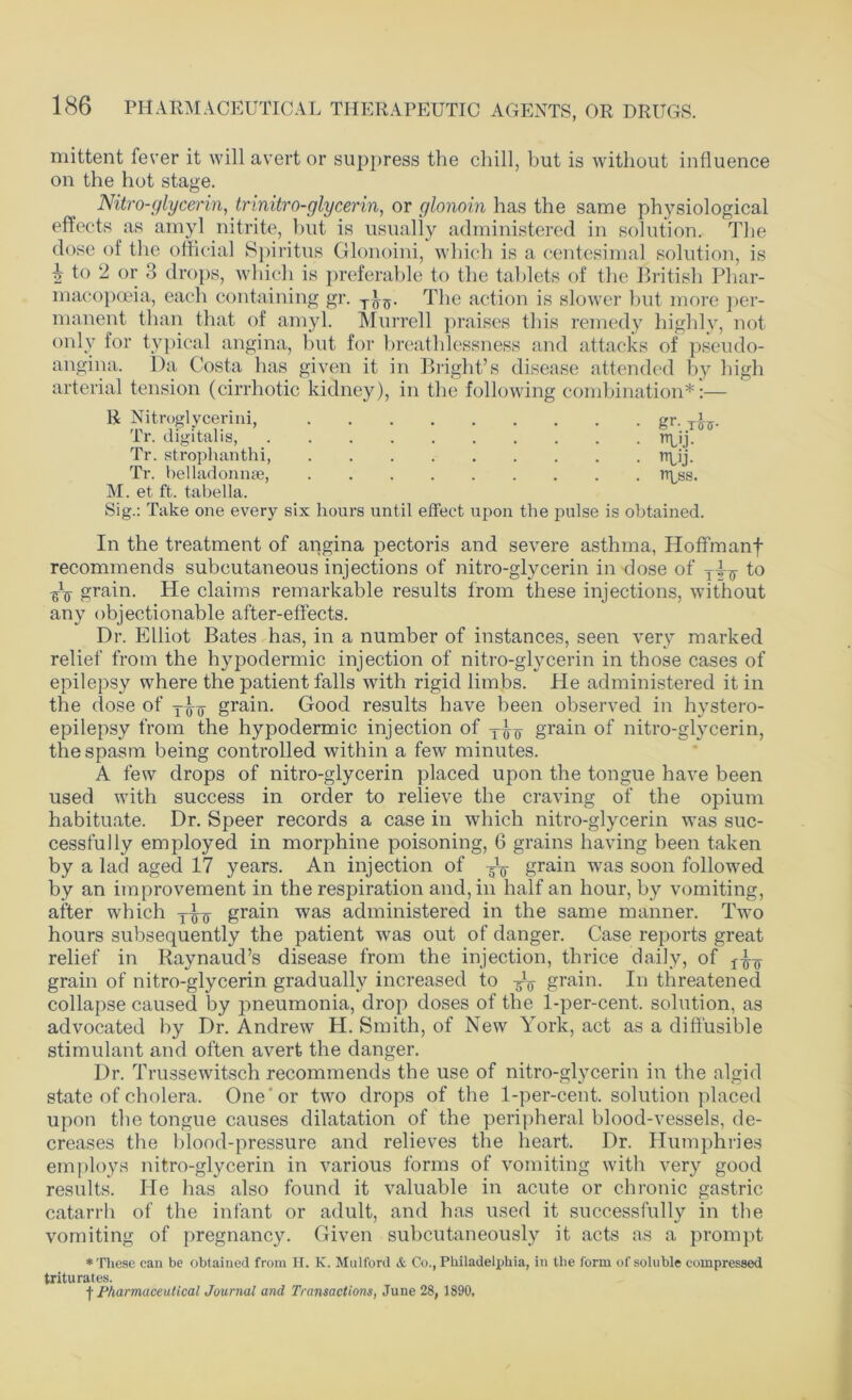 mittent fever it will avert or suppress the chill, hut is without influence on the hot stage. Nitro-glycerin, trinitro-glycerin, or glonoin has the same physiological effects as amyl nitrite, but is usually administered in solution. The dose of the official Spiritus Glonoini, which is a centesimal solution, is h to 2 or 3 drops, which is preferable to the tablets of the British Phar- macopoeia, each containing gr. T(\5. The action is slower but more per- manent than that of amyl. Murrell praises this remedy highly, not only for typical angina, but for breathlessness and attacks of pseudo- angina. Da Costa has given it in Bright’s disease attended by high arterial tension (cirrhotic kidney), in the following combination*:— R Nitroglycerini, gr. Tiff. Tr. digitalis, Pr^ij Tr. strophanthi, rrpij. Tr. belladonnse, rtpss. M. et ft. tabella. Sig.: Take one every six hours until effect upon the pulse is obtained. In the treatment of angina pectoris and severe asthma, Hoffmanf recommends subcutaneous injections of nitro-glycerin in dose of to ^ grain. He claims remarkable results from these injections, without any objectionable after-effects. Dr. Elliot Bates has, in a number of instances, seen very marked relief from the hypodermic injection of nitro-glycerin in those cases of epilepsy where the patient falls with rigid limbs. He administered it in the dose of grain. Good results have been observed in hystero- epilepsy from the hypodermic injection of grain of nitro-glycerin, the spasm being controlled within a few minutes. A few drops of nitro-glycerin placed upon the tongue have been used with success in order to relieve the craving of the opium habituate. Dr. Speer records a case in which nitro-glycerin was suc- cessfully employed in morphine poisoning, 6 grains having been taken by a lad aged 17 years. An injection of grain was soon followed by an improvement in the respiration and, in half an hour, by vomiting, after which grain was administered in the same manner. Two hours subsequently the patient was out of danger. Case reports great relief in Raynaud’s disease from the injection, thrice daily, of grain of nitro-glycerin gradually increased to ^ grain. In threatened collapse caused by pneumonia, drop doses of the 1-per-cent, solution, as advocated by Dr. Andrew H. Smith, of New York, act as a diffusible stimulant and often avert the danger. Dr. Trussewitsch recommends the use of nitro-glycerin in the algid state of cholera. One'or two drops of the 1-per-cent, solution placed upon the tongue causes dilatation of the peripheral blood-vessels, de- creases the blood-pressure and relieves the heart. Dr. Humphries employs nitro-glycerin in various forms of vomiting with very good results. He has also found it valuable in acute or chronic gastric catarrh of the infant or adult, and has used it successfully in the vomiting of pregnancy. Given subcutaneously it acts as a prompt * These can be obtained from H. K. Mulford & Co., Philadelphia, in the form of soluble compressed triturates. f Pharmaceutical Journal and Transactions, June 28, 1890.