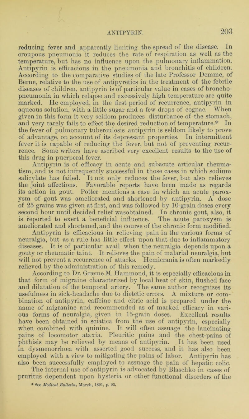 reducing fever and apparently limiting the spread of the disease. In croupous pneumonia it reduces the rate of respiration as well as the temperature, but has no influence upon the pulmonary inflammation. Antipyrin is efficacious in the pneumonia and bronchitis of children. According to the comparative studies of the late Professor Demme, of Berne, relative to the use of antipyretics in the treatment of the febrile diseases of children, antipyrin is of particular value in cases of broncho- pneumonia in which relapse and excessively high temperature are quite marked. He employed, in the first period of recurrence, antipyrin in aqueous solution, with a little sugar and a few drops of cognac. When given in this form it very seldom produces disturbance of the stomach, and very rarely fails to effect the desired reduction of temperature.* In the fever of pulmonary tuberculosis antipyrin is seldom likely to prove of advantage, on account of its depressant properties. In intermittent fever it is capable of reducing the fever, but not of preventing recur- rence. Some writers have ascribed very excellent results to the use of this drug in puerperal fever. Antipyrin is of efficacy in acute and subacute articular rheuma- tism, and is not infrequently successful in those cases in which sodium salicylate has failed. It not only reduces the fever, but also relieves the joint affections. Favorable reports have been made as regards its action in gout. Potter mentions a case in which an acute parox- ysm of gout was ameliorated and shortened by antipyrin. A dose of 25 grains was given at first, and was followed by 10-grain doses every second hour until decided relief wasobtained. In chronic gout, also, it is reported to exert a beneficial influence. The acute paroxysm is ameliorated and shortened, and the course of the chronic form modified. Antipyrin is efficacious in relieving pain in the various forms of neuralgia, but as a rule has little effect upon that due to inflammatory diseases. It is of particular avail when the neuralgia depends upon a gouty or rheumatic taint. It relieves the pain of malarial neuralgia, but will not prevent a recurrence of attacks. Hemicrania is often markedly relieved by the administration of this remedy. According to Dr. Graeme M. Hammond, it is especially efficacious in that form of migraine characterized by local heat of skin, flushed face and dilatation of the temporal artery. The same author recognizes its usefulness in sick-headache due to dietetic errors. A mixture or com- bination of antipyrin, caffeine and citric acid is prepared under the name of inigranine and recommended as of marked efficacy in vari- ous forms of neuralgia, given in 15-grain doses. Excellent results have been obtained in sciatica from the use of antipyrin, especially when combined with quinine. It will often assuage the lancinating pains of locomotor ataxia. Pleuritic pains and the chest-pains of phthisis may be relieved by means of antipyrin. It has been used in dysmenorrhoea with asserted good success, and it has also been employed with a view to mitigating the pains of labor. Antipyrin has also been successfully employed to assuage the pain of hepatic colic. The internal use of antipyrin is advocated by Blaschko in cases of pruritus dependent upon hysteria or other functional disorders of the * See Medical Bulletin, March, 1891, p. 95.