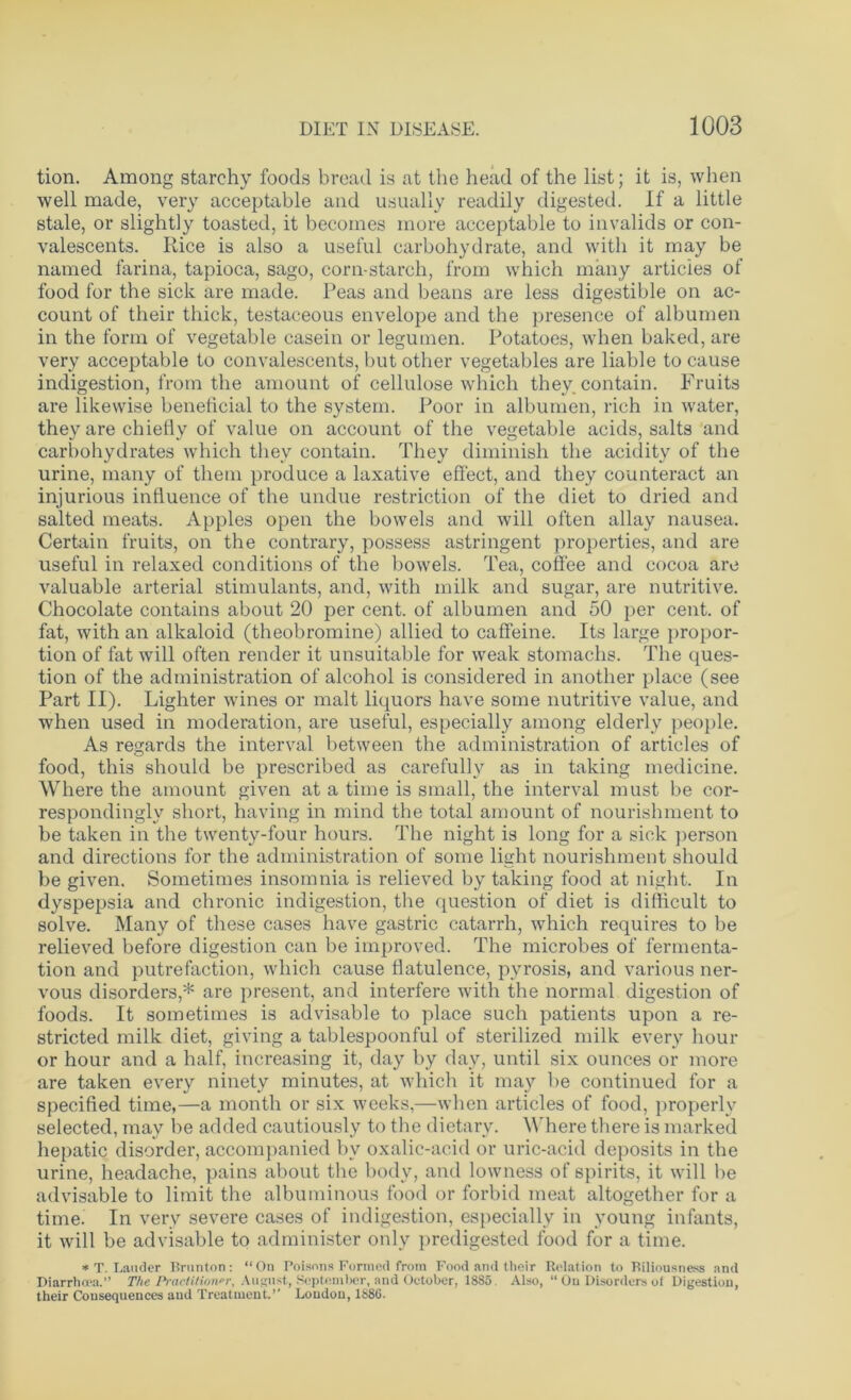 tion. Among starchy foods bread is at the head of the list; it is, when well made, very acceptable and usually readily digested. If a little stale, or slightly toasted, it becomes more acceptable to invalids or con- valescents. Rice is also a useful carbohydrate, and with it may be named farina, tapioca, sago, corn-starch, from which many articles of food for the sick are made. Peas and beans are less digestible on ac- count of their thick, testaceous envelope and the presence of albumen in the form of vegetable casein or legumen. Potatoes, when baked, are very acceptable to convalescents, but other vegetables are liable to cause indigestion, from the amount of cellulose which they contain. Fruits are likewise beneficial to the system. Poor in albumen, rich in water, they are chiefly of value on account of the vegetable acids, salts and carbohydrates which they contain. They diminish the acidity of the urine, many of them produce a laxative effect, and they counteract an injurious influence of the undue restriction of the diet to dried and salted meats. Apples open the bowels and will often allay nausea. Certain fruits, on the contrary, possess astringent properties, and are useful in relaxed conditions of the bowels. Tea, coffee and cocoa are valuable arterial stimulants, and, with milk and sugar, are nutritive. Chocolate contains about 20 per cent, of albumen and 50 per cent, of fat, with an alkaloid (theobromine) allied to caffeine. Its large propor- tion of fat will often render it unsuitable for weak stomachs. The ques- tion of the administration of alcohol is considered in another place (see Part II). Lighter wines or malt liquors have some nutritive value, and when used in moderation, are useful, especially among elderly people. As regards the interval between the administration of articles of food, this should be prescribed as carefully as in taking medicine. Where the amount given at a time is small, the interval must be cor- respondingly short, having in mind the total amount of nourishment to be taken in the twenty-four hours. The night is long for a sick person and directions for the administration of some light nourishment should be given. Sometimes insomnia is relieved by taking food at night. In dyspepsia and chronic indigestion, the question of diet is difficult to solve. Many of these cases have gastric catarrh, which requires to be relieved before digestion can be improved. The microbes of fermenta- tion and putrefaction, which cause flatulence, pyrosis, and various ner- vous disorders,* are present, and interfere with the normal digestion of foods. It sometimes is advisable to place such patients upon a re- stricted milk diet, giving a tablespoonful of sterilized milk every hour or hour and a half, increasing it, day by day, until six ounces or more are taken every ninety minutes, at which it may be continued for a specified time,—a month or six weeks,—when articles of food, properly selected, may be added cautiously to the dietary. Where there is marked hepatic disorder, accompanied bv oxalic-acid or uric-acid deposits in the urine, headache, pains about the body, and lowness of spirits, it will be advisable to limit the albuminous food or forbid meat altogether for a time. In very severe cases of indigestion, especially in young infants, it will be advisable to administer only predigested food for a time. * T. Lauder Brunton: “On Poisons Formed from Food and their Relation to Biliousness and Diarrhoea.’’ The Practitioner, August, September, and October, 1885 Also, “ On Disorders of Digestion, their Consequences and Treatment.’’ London, 1886.