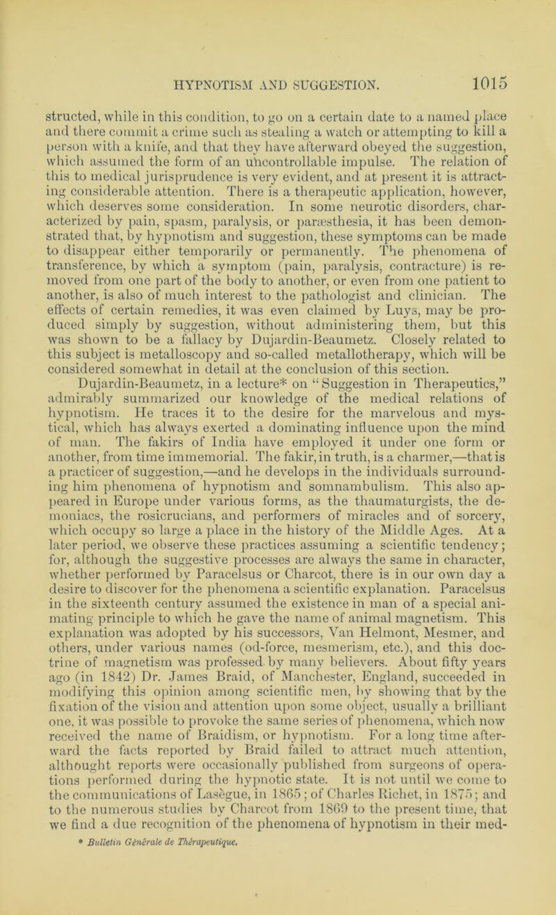 structed, while in this condition, to go on a certain date to a named place and there commit a crime such as stealing a watch or attempting to kill a person with a knife, and that they have afterward obeyed the suggestion, which assumed the form of an uncontrollable impulse. The relation of this to medical jurisprudence is very evident, and at present it is attract- ing considerable attention. There is a therapeutic application, however, which deserves some consideration. In some neurotic disorders, char- acterized by pain, spasm, paralysis, or parsesthesia, it has been demon- strated that, by hypnotism and suggestion, these symptoms can be made to disappear either temporarily or permanently. The phenomena of transference, by which a symptom (pain, paralysis, contracture) is re- moved from one part of the body to another, or even from one patient to another, is also of much interest to the pathologist and clinician. The effects of certain remedies, it was even claimed by Luys, may be pro- duced simply by suggestion, without administering them, but this was shown to be a fallacy by Dujardin-Beaumetz. Closely related to this subject is metalloscopy and so-called metallotherapy, which will be considered somewhat in detail at the conclusion of this section. Dujardin-Beaumetz, in a lecture* on “Suggestion in Therapeutics,” admirably summarized our knowledge of the medical relations of hypnotism. He traces it to the desire for the marvelous and mys- tical, which has always exerted a dominating influence upon the mind of man. The fakirs of India have employed it under one form or another, from time immemorial. The fakir, in truth, is a charmer,—that is a practicer of suggestion,—and he develops in the individuals surround- ing him phenomena of hypnotism and somnambulism. This also ap- peared in Europe under various forms, as the thaumaturgists, the de- moniacs, the rosicrucians, and performers of miracles and of sorcery, which occupy so large a place in the history of the Middle Ages. At a later period, we observe these practices assuming a scientific tendency; for, although the suggestive processes are always the same in character, whether performed by Paracelsus or Charcot, there is in our own day a desire to discover for the phenomena a scientific explanation. Paracelsus in the sixteenth century assumed the existence in man of a special ani- mating principle to which he gave the name of animal magnetism. This explanation was adopted by his successors, Van Helmont, Mesmer, and others, under various names (od-force, mesmerism, etc.), and this doc- trine of magnetism was professed by many believers. About fifty years ago (in 1842) Dr. James Braid, of Manchester, England, succeeded in modifying this opinion among scientific men, by showing that by the fixation of the vision and attention upon some object, usually a brilliant one, it was possible to provoke the same series of phenomena, which now received the name of Braidism, or hypnotism. For a long time after- ward the facts reported by Braid failed to attract much attention, althought reports were occasionally published from surgeons of opera- tions performed during the hypnotic state. It is not until we come to the communications of Lasegue, in 1865 ; of Charles Richet, in 1875; and to the numerous studies by Charcot from 1869 to the present time, that we find a due recognition of the phenomena of hypnotism in their med- * Bulletin Generate de Thirapeutique,