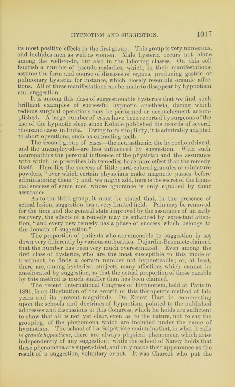 its most positive effects in the first group. This group is very numerous, and includes men as well as women. Male hysteria occurs not alone among the well-to-do, but also in the laboring classes. On this soil flourish a number of pseudo-maladies, which, in their manifestations, assume the form and course of diseases of organs, producing gastric or pulmonary hysteria, for instance, which closely resemble organic affec- tions. All of these manifestations can be made to disappear by hypnotism and suggestion. It is among this class of suggestionable hysterics that we find such brilliant examples of successful hypnotic amethesia, during which tedious surgical operations may be performed or accouchement accom- plished. A large number of cases have been reported by surgeons of the use of the hypnotic sleep since Esdaile published his records of several thousand cases in India. Owing to its simplicity, it is admirably adapted to short operations, such as extracting teeth. The second group of cases—the neurasthenic, the hypochondriacal, and the unemployed—are less influenced by suggestion. With such neuropathies the personal influence of the physician and the assurance with which he prescribes his remedies have more effect than the remedy itself. Here lies the success of little parti-colored granules or miniature powders, “ over which certain physicians make magnetic passes before administering them ”; and, we might add, here is the secret of the finan- cial success of some men whose ignorance is only equalled by their assurance. As to the third group, it must be stated that, in the presence of actual lesion, suggestion has a very limited field. Pain may be removed for the time and the general state improved by the assurance of an early recovery, the effects of a remedy may be enhanced by expectant atten- tion, “ and every new remedy has a phase of success which belongs to the domain of suggestion.” The proportion of patients who are amenable to suggestion is set down very differently by various authorities. Dujardin-Beaumetz claimed that the number has been very much overestimated. Even among the first class of hysterics, who are the most susceptible to this mode of treatment, he finds a certain number not hypnotizable; or, at least, there are, among hysterical subjects, many affections which cannot be ameliorated by suggestion, so that the actual proportion of those curable by this method is much smaller than has been claimed. The recent International Congress of Hypnotism, held at Paris in 1891, is an illustration of the growth of this therapeutic method of late years and its present magnitude. Dr. Ernest Hart, in commenting upon the schools and doctrines of hypnotism, pointed to the published addresses and discussions at this Congress, which he holds are sufficient to show that all is not yet clear, even as to the nature, not to say the grouping, of the phenomona which are included under the name of hypnotism. The school of La Salpetriere maintains that, in what it calls le grande hypnotisme, there are always physical phenomena which arise independently of any suggestion ; while the school of Nancy holds that these phenomena are superadded, and only make their appearance as the result of a suggestion, voluntary or not. It was Charcot who put the