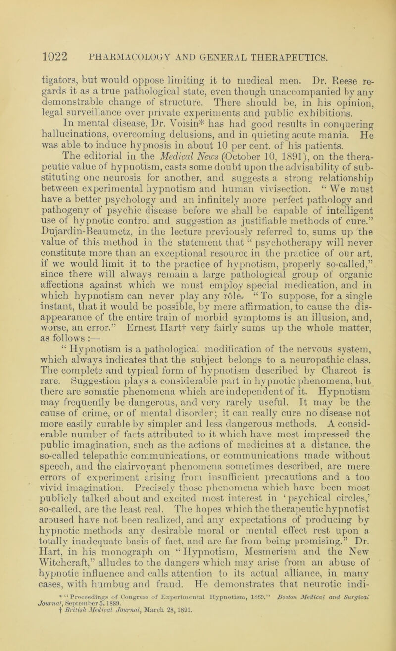 tigators, blit would oppose limiting it to medical men. Dr. Reese re- gards it as a true pathological state, even though unaccompanied by any demonstrable change of structure. There should be, in his opinion, legal surveillance over private experiments and public exhibitions. In mental disease, Dr. Voisin* has had good results in conquering hallucinations, overcoming delusions, and in quieting acute mania. He was able to induce hypnosis in about 10 per cent, of his patients. The editorial in the Medical News (October 10, 1891), on the thera- peutic value of hypnotism, casts some doubt upon the advisability of sub- stituting one neurosis for another, and suggests a strong relationship between experimental hypnotism and human vivisection. “ We must have a better psychology and an infinitely more perfect pathology and pathogeny of psychic disease before we shall be capable of intelligent use of hypnotic control and suggestion as justifiable methods of cure.” Dujardin-Beaumetz, in the lecture previously referred to, sums up the value of this method in the statement that “ psychotherapy will never constitute more than an exceptional resource in the practice of our art, if we would limit it to the practice of hypnotism, properly so-called,” since there will always remain a large pathological group of organic affections against which we must employ special medication, and in which hypnotism can never play any role.- u To suppose, for a single instant, that it would be possible, by mere affirmation, to cause the dis- appearance of the entire train of morbid symptoms is an illusion, and, worse, an error.” Ernest Hartf very fairly sums up the whole matter, as follows :— “ Hypnotism is a pathological modification of the nervous system, which always indicates that the subject belongs to a neuropathic class. The complete and typical form of hypnotism described by Charcot is rare. Suggestion plays a considerable part in hypnotic phenomena, but there are somatic phenomena which are independent of it. Hypnotism may frequently be dangerous, and very rarely useful. It may be the cause of crime, or of mental disorder; it can really cure no disease not more easily curable by simpler and less dangerous methods. A consid- erable number of facts attributed to it which have most impressed the public imagination, such as the actions of medicines at a distance, the so-called telepathic communications, or communications made without speech, and the clairvoyant phenomena sometimes described, are mere errors of experiment arising from insufficient precautions and a too vivid imagination. Precisely those phenomena which have been most publicly talked about and excited most interest in ‘ psychical circles,’ so-called, are the least real. The hopes which the therapeutic hypnotist aroused have not been realized, and any expectations of producing by hypnotic methods any desirable moral or mental effect rest upon a totally inadequate basis of fact, and are far from being promising.” Dr. Hart, in his monograph on “Hypnotism, Mesmerism and the New Witchcraft,” alludes to the dangers which may arise from an abuse of hypnotic influence and calls attention to its actual alliance, in many cases, with humbug and fraud. He demonstrates that neurotic indi- *“ Proceedings of Congress of Experimental Hypnotism, 1889.” Boston Medical and Surgical Journal, September 5,1889. f British Medical Journal, March 28,1891.