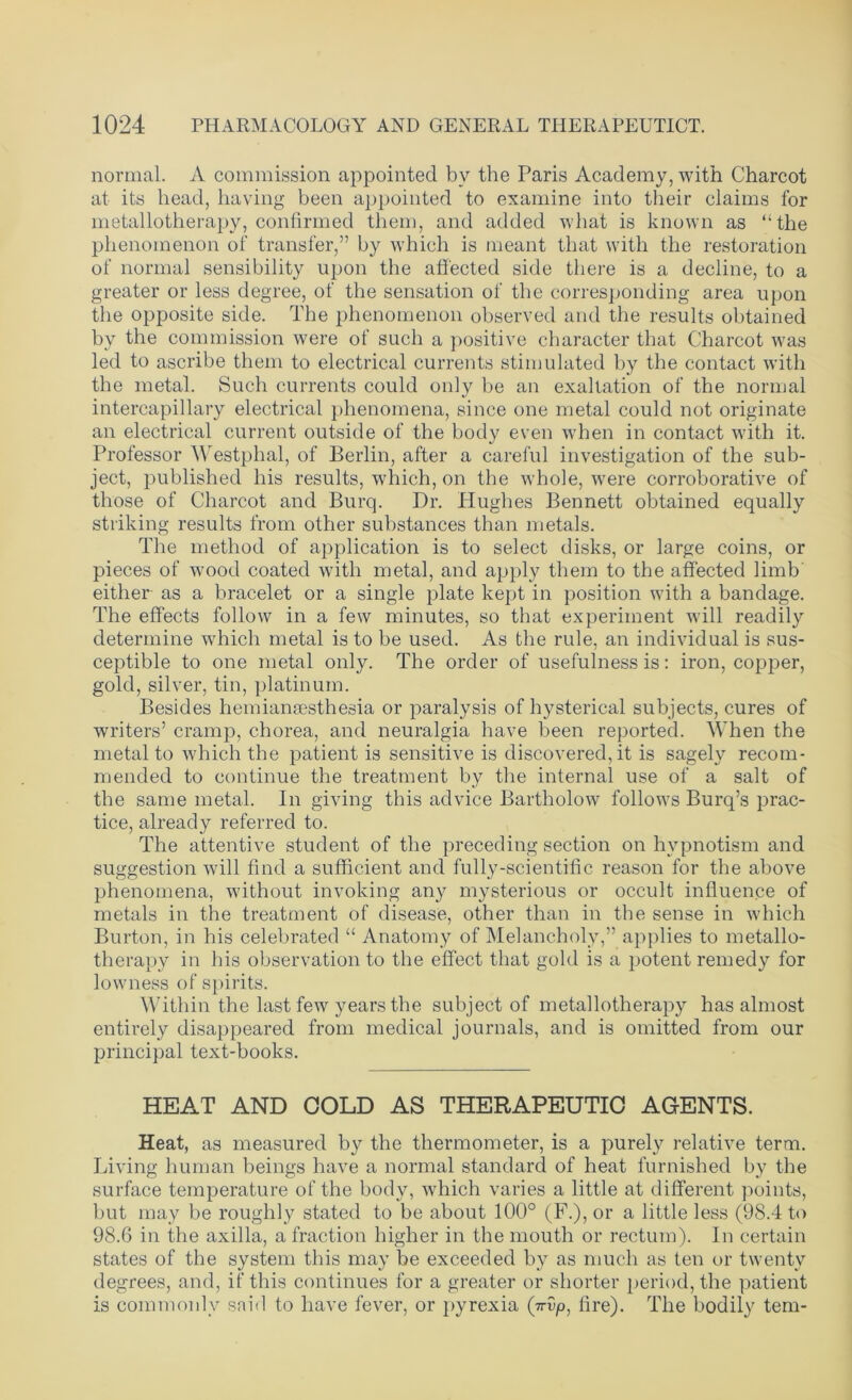normal. A commission appointed bv the Paris Academy, with Charcot at its head, having been appointed to examine into their claims for metallotherapy, confirmed them, and added what is known as “the phenomenon of transfer,” by which is meant that with the restoration of normal sensibility upon the affected side there is a decline, to a greater or less degree, of the sensation of the corresponding area upon the opposite side. The phenomenon observed and the results obtained by the commission were of such a positive character that Charcot was led to ascribe them to electrical currents stimulated by the contact with the metal. Such currents could only be an exaltation of the normal intercapillary electrical phenomena, since one metal could not originate an electrical current outside of the body even when in contact with it. Professor Westphal, of Berlin, after a careful investigation of the sub- ject, published his results, which, on the whole, were corroborative of those of Charcot and Burq. Dr. Hughes Bennett obtained equally striking results from other substances than metals. The method of application is to select disks, or large coins, or pieces of wood coated with metal, and apply them to the affected limb either as a bracelet or a single plate kept in position with a bandage. The effects follow in a few minutes, so that experiment will readily determine which metal is to be used. As the rule, an individual is sus- ceptible to one metal only. The order of usefulness is: iron, copper, gold, silver, tin, platinum. Besides hemianaesthesia or paralysis of hysterical subjects, cures of writers’ cramp, chorea, and neuralgia have been reported. When the metal to which the patient is sensitive is discovered, it is sagely recom- mended to continue the treatment by the internal use of a salt of the same metal. In giving this advice Bartholow follows Burq’s prac- tice, already referred to. The attentive student of the preceding section on hypnotism and suggestion will find a sufficient and fully-scientific reason for the above phenomena, without invoking any mysterious or occult influence of metals in the treatment of disease, other than in the sense in which Burton, in his celebrated “ Anatomy of Melancholy,” applies to metallo- therapy in his observation to the effect that gold is a potent remedy for lowness of spirits. Within the last few years the subject of metallotherapy has almost entirely disappeared from medical journals, and is omitted from our principal text-books. HEAT AND GOLD AS THERAPEUTIC AGENTS. Heat, as measured by the thermometer, is a purely relative term. Living human beings have a normal standard of heat furnished by the surface temperature of the body, which varies a little at different points, but may be roughly stated to be about 100° (F.), or a little less (98.4 to 98.6 in the axilla, a fraction higher in the mouth or rectum). In certain states of the system this may be exceeded by as much as ten or twenty degrees, and, if this continues for a greater or shorter period, the patient is commonly said to have fever, or pyrexia {nSp, fire). The bodily tem-