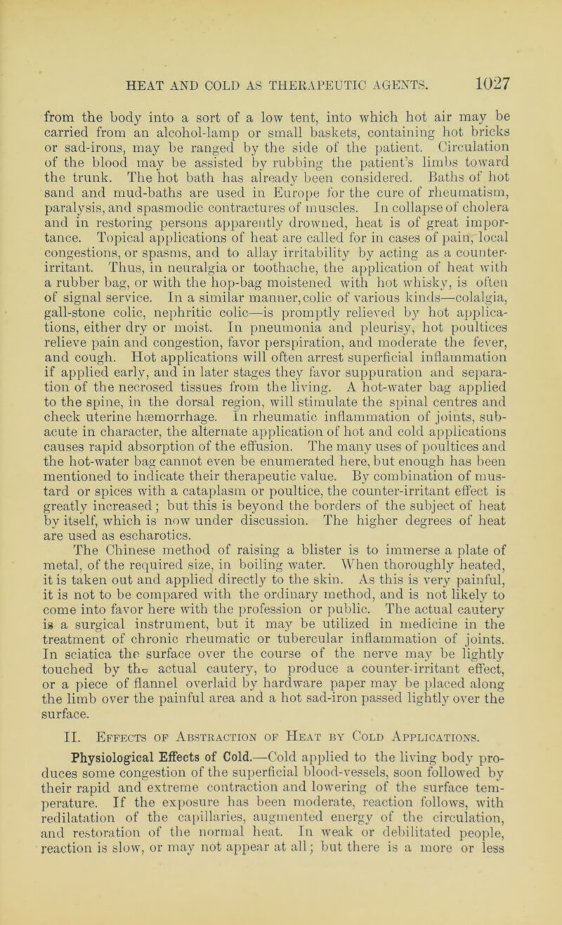 from the body into a sort of a low tent, into which hot air may be carried from an alcohol-lamp or small baskets, containing hot bricks or sad-irons, may be ranged by the side of the patient. Circulation of the blood may be assisted by rubbing the patient’s limbs toward the trunk. The hot bath has already been considered. Baths of hot sand and mud-baths are used in Europe for the cure of rheumatism, paralysis, and spasmodic contractures of muscles. In collapse of cholera and in restoring persons apparently drowned, heat is of great impor- tance. Topical applications of heat are called for in cases of pain, local congestions, or spasms, and to allay irritability by acting as a counter- irritant. Thus, in neuralgia or toothache, the application of heat with a rubber bag, or with the hop-bag moistened with hot whisky, is often of signal service. In a similar manner,colic of various kinds—colalgia, gall-stone colic, nephritic colic—is promptly relieved by hot applica- tions, either dry or moist. In pneumonia and pleurisy, hot poultices relieve pain and congestion, favor perspiration, and moderate the fever, and cough. Hot applications will often arrest superficial inflammation if applied early, and in later stages they favor suppuration and separa- tion of the necrosed tissues from the living. A hot-water bag applied to the spine, in the dorsal region, will stimulate the spinal centres and check uterine haemorrhage. In rheumatic inflammation of joints, sub- acute in character, the alternate application of hot and cold applications causes rapid absorption of the effusion. The many uses of poultices and the hot-water bag cannot even be enumerated here, but enough has been mentioned to indicate their therapeutic value. By combination of mus- tard or spices with a cataplasm or poultice, the counter-irritant effect is greatly increased ; but this is beyond the borders of the subject of heat by itself, which is now under discussion. The higher degrees of heat are used as escharotics. The Chinese method of raising a blister is to immerse a plate of metal, of the required size, in boiling water. When thoroughly heated, it is taken out and applied directly to the skin. As this is very painful, it is not to be compared with the ordinary method, and is not likely to come into favor here with the profession or public. The actual cautery ig a surgical instrument, but it may be utilized in medicine in the treatment of chronic rheumatic or tubercular inflammation of joints. In sciatica the surface over the course of the nerve may be lightly touched by the actual cautery, to produce a counter-irritant effect, or a piece of flannel overlaid by hardware paper may be placed along the limb over the painful area and a hot sad-iron passed lightly over the surface. II. Effects of Abstraction of Heat by Cold Applications. Physiological Effects of Cold.—Cold applied to the living body pro- duces some congestion of the superficial blood-vessels, soon followed by their rapid and extreme contraction and lowering of the surface tem- perature. If the exposure has been moderate, reaction follows, with redilatation of the capillaries, augmented energy of the circulation, and restoration of the normal heat. In weak or debilitated people, reaction is slow, or may not appear at all; but there is a more or less
