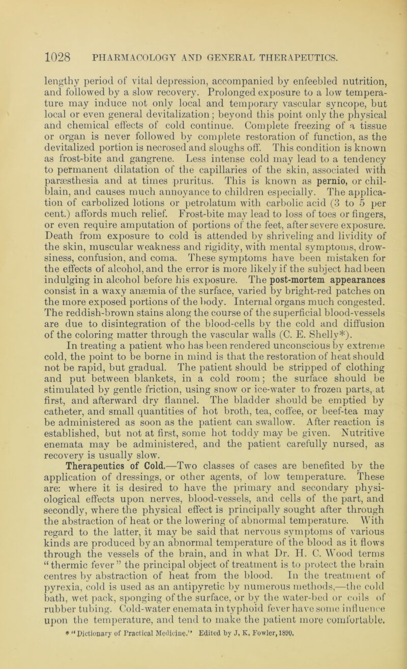 lengthy period of vital depression, accompanied by enfeebled nutrition, and followed by a slow recovery. Prolonged exposure to a low tempera- ture may induce not only local and temporary vascular syncope, but local or even general devitalization; beyond this point only the physical and chemical effects of cold continue. Complete freezing of a tissue or organ is never followed by complete restoration of function, as the devitalized portion is necrosed and sloughs off. This condition is known as frost-bite and gangrene. Less intense cold may lead to a tendency to permanent dilatation of the capillaries of the skin, associated with parsesthesia and at times pruritus. This is known as pernio, or chil- blain, and causes much annoyance to children especially. The applica- tion of carbolized lotions or petrolatum with carbolic acid (3 to 5 per cent.) affords much relief. Frost-bite may lead to loss of toes or fingers, or even require amputation of portions of the feet, after severe exposure. Death from exposure to cold is attended by shriveling and lividity of the skin, muscular weakness and rigidity, with mental symptoms, drow- siness, confusion, and coma. These symptoms have been mistaken for the effects of alcohol, and the error is more likely if the subject had been indulging in alcohol before his exposure. The post-mortem appearances consist in a waxy ansemia of the surface, varied by bright-red patches on the more exposed portions of the body. Internal organs much congested. The reddish-brown stains along the course of the superficial blood-vessels are due to disintegration of the blood-cells by the cold and diffusion of the coloring matter through the vascular walls (C. E. Shelly*). In treating a patient who has been rendered unconscious bv extreme cold, the point to be borne in mind is that the restoration of heat should not be rapid, but gradual. The patient should be stripped of clothing and put between blankets, in a cold room; the surface should be stimulated by gentle friction, using snow or ice-water to frozen parts, at first, and afterward dry flannel. The bladder should be emptied by catheter, and small quantities of hot broth, tea, coffee, or beef-tea may be administered as soon as the patient can swallow. After reaction is established, but not at first, some hot toddy may be given. Nutritive enemata may be administered, and the patient carefully nursed, as recovery is usually slow. Therapeutics of Cold.—Two classes of cases are benefited by the application of dressings, or other agents, of low temperature. These are: where it is desired to have the primary and secondary physi- ological effects upon nerves, blood-vessels, and cells of the part, and secondly, where the physical effect is principally sought after through the abstraction of heat or the lowering of abnormal temperature. With regard to the latter, it may be said that nervous symptonis of various kinds are produced by an abnormal temperature of the blood as it flows through the vessels of the brain, and in what Dr. H. C. Wood terms “thermic fever” the principal object of treatment is to protect the brain centres by abstraction of heat from the blood. In the treatment of pyrexia, cold is used as an antipyretic by numerous methods,—the cold bath, wet pack, sponging of the surface, or by the water-bed or coils of rubber tubing. Cold-water enemata in typhoid fever have some influence upon the temperature, and tend to make the patient more comfortable. * “Dictionary of Practical Medicine.” Edited by J, K, Fowler, 1800,