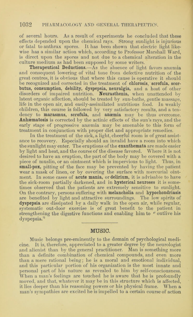 of several hours. As a result of experiments he concluded that these effects depended upon the chemical rays. Strong sunlight is injurious or fatal to anthrax spores. It has been shown that electric light like- wise has a similar action which, according to Professor Marshall Ward, is direct upon the spores and not due to a chemical alteration in the culture medium as had been supposed by some writers. Therapeutical Deductions.—As the absence of light favors ansemia and consequent lowering of vital tone from defective nutrition of the great centres, it is obvious that where this cause is operative it should be recognized and corrected in the treatment of chlorosis, scrofula, scor- butus, consumption, debility, dyspepsia, neuralgia, and a host of other disorders of impaired nutrition. Neurasthenia, when unattended by latent organic affection, should be treated by sun-baths, gentle massage, life in the open air, and easily-assimilated nutritious food. In weakly children, this course is followed by very satisfactory results, and a ten- dency to marasmus, scrofula, and ansemia may be thus overcome. Anhaematosis is corrected by the actinic effects of the sun’s rays, and the early stage of progressive ansemia may be amenable to this form of treatment in conjunction with proper diet and appropriate remedies. In the treatment of the sick, a light, cheerful room is of great assist- ance to recovery. Especially should an invalid have a room into which the sunlight may enter. The eruptions of the exanthemata are made easier by light and heat, and the course of the disease favored. Where it is not desired to have an eruption, the part of the body may be covered with a piece of muslin, or an ointment which is impervious to light. Thus, in small-pox, pitting of the face may be prevented by having the patient wear a mask of linen, or by covering the surface with mercurial oint- ment. In some cases of acute mania, or delirium, it is advisable to have the sick-room partially darkened, and in hysterical neuroses it is some- times observed that the patients are extremely sensitive to sunlight. On the contrary, persons suffering with melancholia and hypochondriasis are benefited by light and attractive surroundings. The low spirits of dyspepsia are dissipated by a daily walk in the open air, wdiile regular, systematic out-door exercise is of great benefit to the patient in strengthening the digestive functions and enabling him to ‘‘ outlive his dyspepsia.” MUSIC. Music belongs pre-eminently to the domain of psychological medi- cine. It is, therefore, appreciated to a greater degree by the neurologist and alienist than by the general practitioner. Man is something more than a definite combination of chemical compounds, and even more than a mere rational being; he is a moral and emotional individual, and this particular portion of his organization is the most innate and personal part of his nature as revealed to him by self-consciousness. When a man’s feelings are touched he is aware that he is profoundly moved, and that, whatever it may be in this structure which is affected, it lies deeper than his reasoning powers or his physical frame. When a man’s sympathies are excited he is impelled to a certain course of action