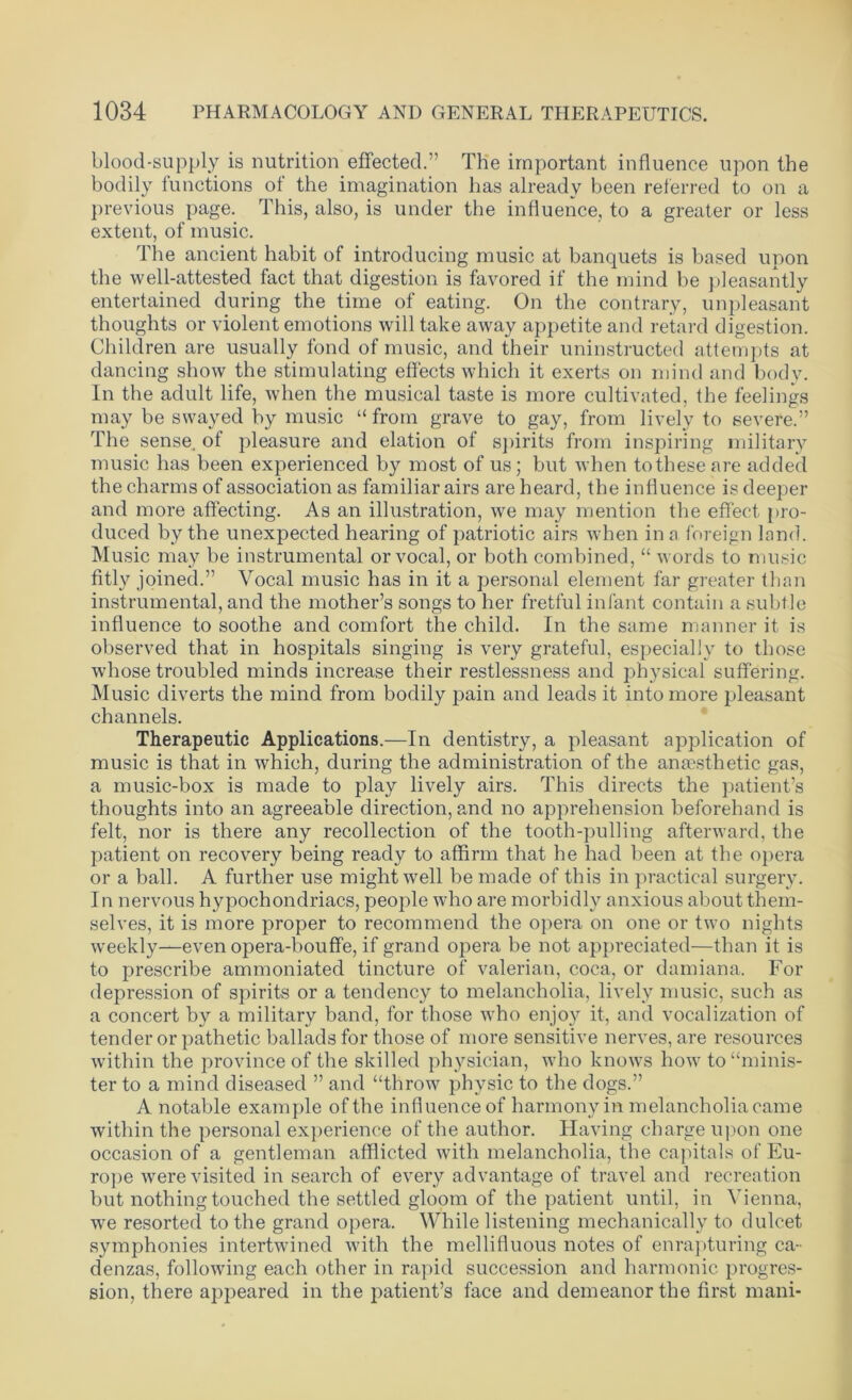 blood-supply is nutrition effected.” The important influence upon the bodily functions of the imagination has already been referred to on a previous page. This, also, is under the influence, to a greater or less extent, of music. The ancient habit of introducing music at banquets is based upon the well-attested fact that digestion is favored if the mind be pleasantly entertained during the time of eating. On the contrary, unpleasant thoughts or violent emotions will take away appetite and retard digestion. Children are usually fond of music, and their uninstructed attempts at dancing show the stimulating effects which it exerts on mind and body. In the adult life, when the musical taste is more cultivated, the feelings may be swayed by music “ from grave to gay, from lively to severe.” The sense, of pleasure and elation of spirits from inspiring military music has been experienced by most of us; but when to these are added the charms of association as familiar airs are heard, the influence is deeper and more affecting. As an illustration, we may mention the effect pro- duced by the unexpected hearing of patriotic airs when inn foreign lnnd. Music may be instrumental or vocal, or both combined, “ words to music fitly joined.” Vocal music has in it a personal element far greater than instrumental, and the mother’s songs to her fretful infant contain a subtle influence to soothe and comfort the child. In the same manner it is observed that in hospitals singing is very grateful, especially to those whose troubled minds increase their restlessness and physical suffering. Music diverts the mind from bodily pain and leads it into more pleasant channels. Therapeutic Applications.—In dentistry, a pleasant application of music is that in which, during the administration of the anaesthetic gas, a music-box is made to play lively airs. This directs the patient’s thoughts into an agreeable direction, and no apprehension beforehand is felt, nor is there any recollection of the tooth-pulling afterward, the patient on recovery being ready to affirm that he had been at the opera or a ball. A further use might well be made of this in practical surgery. In nervous hypochondriacs, people who are morbidly anxious about them- selves, it is more proper to recommend the opera on one or two nights weekly—even opera-bouffe, if grand opera be not appreciated—than it is to prescribe ammoniated tincture of valerian, coca, or damiana. For depression of spirits or a tendency to melancholia, lively music, such as a concert by a military band, for those who enjoy it, and vocalization of tender or pathetic ballads for those of more sensitive nerves, are resources within the province of the skilled physician, who knows how to “minis- ter to a mind diseased ” and “throw physic to the dogs.” A notable example of the influence of harmony in melancholia came within the personal experience of the author. Having charge upon one occasion of a gentleman afflicted with melancholia, the capitals of Eu- rope were visited in search of every advantage of travel and recreation but nothing touched the settled gloom of the patient until, in Vienna, we resorted to the grand opera. While listening mechanically to dulcet symphonies intertwined with the mellifluous notes of enrapturing ca- denzas, following each other in rapid succession and harmonic progres- sion, there appeared in the patient’s face and demeanor the first mani-
