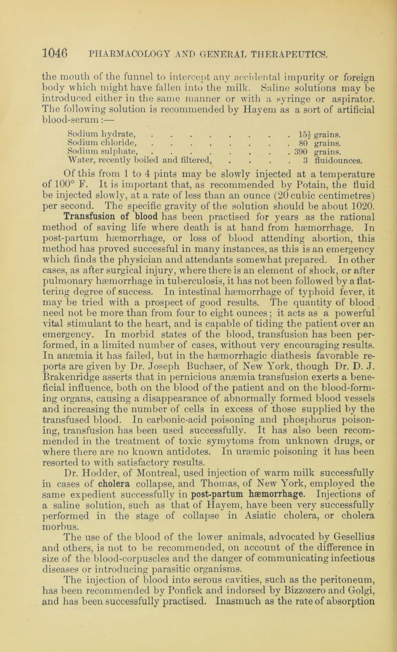 the mouth of the funnel to intercept any accidental impurity or foreign body which might have fallen into the milk. Saline solutions may be introduced either in the same manner or with a syringe or aspirator. The following solution is recommended by Hayem as a sort of artificial blood-serum:— Sodium hydrate, 151 grains. Sodium chloride, ........ 80 grains. Sodium sulphate, 390 grains. Water, recently boiled and liltered, .... 3 fluidounces. Of this from 1 to 4 pints may be slowly injected at a temperature of 100° F. It is important that, as recommended by Potain, the fluid be injected slowly, at a rate of less than an ounce (20 cubic centimetres) per second. The specific gravity of the solution should be about 1020. Transfusion of blood has been practised for years as the rational method of saving life where death is at hand from haemorrhage. In post-partum haemorrhage, or loss of blood attending abortion, this method has proved successful in many instances, as this is an emergency which finds the physician and attendants somewhat prepared. In other cases, as after surgical injury, where there is an element of shock, or after pulmonary haemorrhage in tuberculosis, it has not been followed by a flat- tering degree of success. In intestinal haemorrhage of typhoid fever, it may be tried with a prospect of good results. The quantity of blood need not be more than from four to eight ounces; it acts as a powerful vital stimulant to the heart, and is capable of tiding the patient over an emergency. In morbid states of the blood, transfusion has been per- formed, in a limited number of cases, without very encouraging results. In anaemia it has failed, but in the haemorrhagic diathesis favorable re- ports are given by Dr. Joseph Buchser, of New York, though Dr. D. J. Brakenridge asserts that in pernicious anaemia transfusion exerts a bene- ficial influence, both on the blood of the patient and on the blood-form- ing organs, causing a disappearance of abnormally formed blood vessels and increasing the number of cells in excess of those supplied by the transfused blood. In carbonic-acid poisoning and phosphorus poison- ing, transfusion has been used successfully. It has also been recom- mended in the treatment of toxic symytoms from unknown drugs, or where there are no known antidotes. In uraemic poisoning it has been resorted to with satisfactory results. Dr. Hodder, of Montreal, used injection of warm milk successfully in cases of cholera collapse, and Thomas, of New York, employed the same expedient successfully in post-partum haemorrhage. Injections of a saline solution, such as that of Hayem, have been very successfully performed in the stage of collapse in Asiatic cholera, or cholera morbus. The use of the blood of the lower animals, advocated by Gesellius and others, is not to be recommended, on account of the difference in size of the blood-corpuscles and the danger of communicating infectious diseases or introducing parasitic organisms. The injection of blood into serous cavities, such as the peritoneum, has been recommended by Ponfick and indorsed by Bizzozero and Golgi, and has been successfully practised. Inasmuch as the rate of absorption