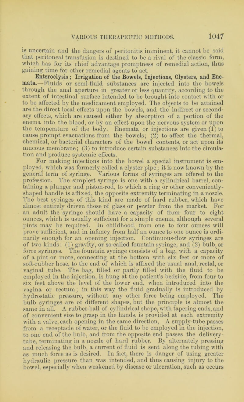 is uncertain and the dangers of peritonitis imminent, it cannot be said that peritoneal transfusion is destined to he a rival of the classic form, which has for its chief advantage promptness of remedial action, thus gaining time for other remedial agents to act. Enteroclysis; Irrigation of the Bowels, Injections, Clysters, and Ene- mata.—Fluids or semi-fluid substances are injected into the bowels through the anal aperture in greater or less quantity, according to the extent of intestinal surface intended to be brought into contact with or to be affected by the medicament employed. The objects to be attained are the direct local effects upqn the bowels, and the indirect or second- ary effects, which are caused either by absorption of a portion of the enema into the blood, or by an effect upon the nervous system or upon the temperature of the body. Enemata or injections are given (1) to cause prompt evacuations from the bowels; (2) to affect the thermal, chemical, or bacterial characters of the bowel contents, or act upon its mucous membrane; (3) to introduce certain substances into the circula- tion and produce systemic effects. For making injections into the bowel a special instrument is em- ployed, which was formerly called a clyster pipe; it is now known by the general term of syringe. Various forms of syringes are offered to the profession. The simplest syringe is one with a cylindrical barrel, con- taining a plunger and piston-rod, to which a ring or other conveniently- shaped handle is affixed, the opposite extremity terminating in a nozzle. The best syringes of this kind are made of hard rubber, which have almost entirely driven those of glass or pewter from the market. For an adult the syringe should have a capacity of from four to eight ounces, which is usually sufficient for a simple enema, although several pints may be required. In childhood, from one to four ounces will prove sufficient, and in infancy from half an ounce to one ounce is ordi- narily enough for an opening injection. Continuous-flow syringes are of two kinds: (1) gravity, or so-called fountain syringe, and (2) bulb,or force syringes. The fountain syringe consists of a bag, with a capacity of a pint or more, connecting at the bottom with six feet or more of soft-rubber hose, to the end of which is affixed the usual anal, rectal, or vaginal tube. The bag, filled or partly filled with the fluid to be employed in the injection, is hung at the patient’s bedside, from four to six feet above the level of the lower end, when introduced into the vagina or rectum; in this way the fluid gradually is introduced by hydrostatic pressure, without any other force being employed. The bulb syringes are of different shapes, but the principle is almost the same in all. A rubber-ball of cylindrical shape, with tapering ends, and of convenient size to grasp in the hands, is provided at each extremity with a valve, each opening in the same direction, A supply-tube passes from a receptacle of water, or the fluid to be employed in the injection, to one end of the bulb, and from the opposite end passes the delivery- tube, terminating in a nozzle of hard rubber. By alternately pressing and releasing the bulb, a current of fluid is sent along the tubing with as much force as is desired. In fact, there is danger of using greater hydraulic pressure than was intended, and thus causing injury to the bowel, especially when weakened by disease or ulceration, such as occurs