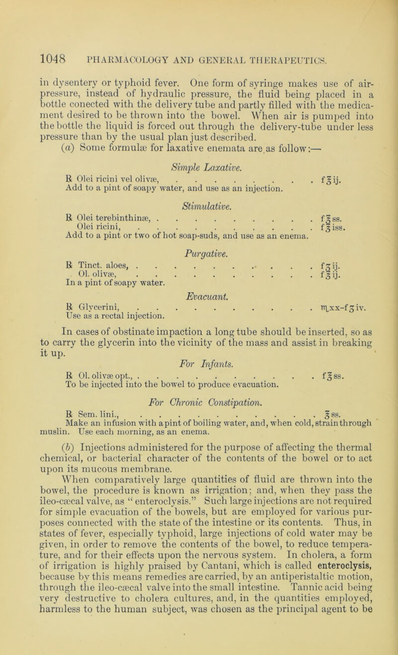 in dysentery or typhoid fever. One form of syringe makes use of air- pressure, instead of hydraulic pressure, the fluid being placed in a bottle conected with the delivery tube and partly filled with the medica- ment desired to be thrown into the bowel. When air is pumped into the bottle the liquid is forced out through the delivery-tube under less pressure than by the usual plan just described. (a) Some formulae for laxative enemata are.as follow:— Simple Laxative. R Olei ricini vel olivse, f ^ ij. Add to a pint of soapy water, and use as an injection. Stimulative. R Olei terebinthime, f.Sss. Olei ricini, f^iss. Add to a pint or two of hot soap-suds, and use as an enema. Purgative. R Tinct. aloes, f ^ ij- 01. olivse, f'5 ij. In a pint of soapy water. Evacuant. R Glycerini, n^xx-f^iv. Use as a rectal injection. In cases of obstinate impaction a long tube should be inserted, so as to carry the glycerin into the vicinity of the mass and assist in breaking it up. For Infants. R 01. olivse opt., f^ss. To be injected into the bowel to produce evacuation. For Chronic Constipation. R Sem. link, 3ss. Make an infusion with apint of boiling water, and, when cold, strain through muslin. Use each morning, as an enema. (b) Injections administered for the purpose of affecting the thermal chemical, or bacterial character of the contents of the bowel or to act upon its mucous membrane. When comparatively large quantities of fluid are thrown into the bowel, the procedure is known as irrigation; and, when they pass the ileo-csecal valve, as “ enteroclysis.” Such large injections are not required for simple evacuation of the bowels, but are employed for various pur- poses connected with the state of the intestine or its contents. Thus, in states of fever, especially typhoid, large injections of cold water may be given, in order to remove the contents of the bowel, to reduce tempera- ture, and for their effects upon the nervous system. In cholera, a form of irrigation is highly praised by Cantani, which is called enteroclysis, because by this means remedies are carried, by an anti peristal tic motion, through the ileo-caecal valve into the small intestine. Tannic acid being very destructive to cholera cultures, and, in the quantities employed, harmless to the human subject, was chosen as the principal agent to be