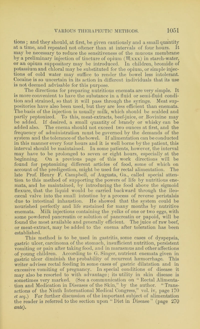 tions ; and they should, at first, be given cautiously and a small quantity at a time, and repeated not oftener than at intervals of four hours. It may be necessary to reduce the sensitiveness of the mucous membrane by a preliminary injection of tincture of opium (Htxxx) in starch-water, or an opium suppository may he introduced. In children, bromide of potassium and chloral may be substituted for the opium, or simple injec- tions of cold water may suffice to render the bowel less intolerant. Cocaine is so uncertain in its action in different individuals that its use is not deemed advisable for this purpose. The directions for preparing nutritious enemata are very simple. It is more convenient to have the substance in a fluid or semi-fluid condi- tion and strained, so that it will pass through the syringe. Meat sup- positories have also been used, but they are less efficient than enemata. The basis of the injection is usually milk, which should be scalded and partly peptonized. To this, meat-extracts, beef-juice, or Bovinine may be added. If desired, a small quantity of brandy or whisky can be added also. The enema should not exceed two ounces at first, and the frequency of administration must be governed by the demands of the system and the tolerance of the bowel. If alimentation can be conducted in this manner every four hours and it is well borne by the patient, this interval should be maintained. In some patients, however, the interval may have to be prolonged to seven or eight hours, especially at the beginning. On a previous page of this work directions will be found for peptonizing different articles of food, some of which on account of the predigestion, might be used for rectal alimentation. The late Prof. Henry F. Campbell, of Augusta, Ga., called special atten- tion to this method of supporting the powers of life by nutritious ene- mata, and he maintained, by introducing the food above the sigmoid flexure, that the liquid would be carried backward through the ileo- cecal valve into the small intestine by a process of reverse peristalsis due to intestinal inhaustion. He showed that the system could be nourished perfectly and life sustained for many months by nutritive enemata. Milk injections containing the yelks of one or two eggs, with some powdered pancreatin or solution of pancreatin or papoid, will be found the most available and generally efficient. The juice of raw beef, or meat-extract, may be added to the enema after toleration has been established. This method is to be used in gastritis, some cases of dyspepsia, gastric ulcer, carcinoma of the stomach, insufficient nutrition, persistent vomiting or pain after taking food, and in marasmus and other affections of young children. According to G. Singer, nutrient enemata given in gastric ulcer diminish the probability of recurrent haemorrhage. This writer advises rectal feeding in some cases of gastric dilatation and in excessive vomiting of pregnancy. In special conditions of disease it may also be resorted to with advantage; its utility in skin disease is sometimes very marked. (See a communication on “ Rectal Alimenta- tion and Medication in Diseases of the Skin,” by the author. “Trans- actions of the Ninth International Medical Congress,” vol. iv, page 170 et seq.) For further discussion of the important subject of alimentation the reader is referred to the section upon “ Diet in Disease” (page 270 ante).