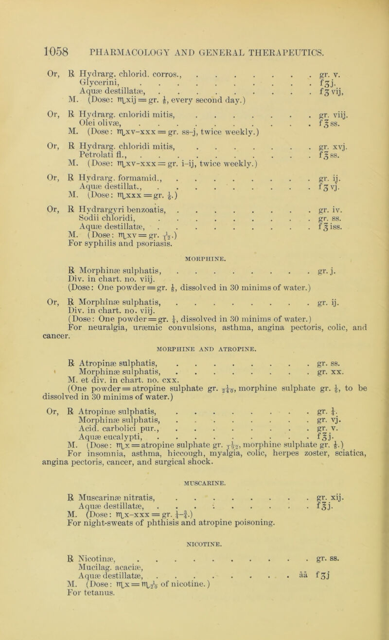 Or, R Hydrarg. chlorid. corros., .... Glycerini, Aquae destillatae, M. (Dose: = gr. every second day.) Or, R Hydrarg. cnloridi mitis, .... Olei olivae, M. (Dose: tt\,xv-xxx = gr. ss-j, twice weekly.) Or, R Hydrarg. chloridi mitis, .... Petrolati fl., M. (Dose: rr\<xv-xxx = gr. i-ij, twice weekly.) Or, R Hydrarg. formamid., Aquae destillat., M. (Dose: tr^xxx = gr. £.) Or, R Hydrargvri benzoatis, Sodii chloridi, Aquae destillatae, M. (Dose: n\/xv = gr. y1^.) For syphilis and psoriasis. gr. v. f3.b f 3 vij, gr. viij. f5ss. gr. xvj. f3ss. gr. ij. f.3vj. gr. iv. gr. SS. fsjiss. MORPHINE. R Morphinae sulphatis, gr. j. Div. in chart, no. viij. (Dose: One powder = gr. J, dissolved in 30 minims of water.) Or, R Morphinae sulphatis, gr. ij. Div. in chart, no. viij. (Dose: One powder = gr. dissolved in 30 minims of water.) For neuralgia, uraemic convulsions, asthma, angina pectoris, colic, and cancer. MORPHINE AND ATROPINE. R Atropinae sulphatis, gr. ss. Morphinae sulphatis, gr. xx. M. et div. in chart, no. cxx. (One powder = atropine sulphate gr. morphine sulphate gr. £, to be dissolved in 30 minims of water.) Or, R Atropinae sulphatis, gr. Morphinae sulphatis, gr. vj. Acid, carbolici pur., gr. v. Aquae eucalypti, f^j- M. (Dose: rr^x = atropine sulphate gr. x^, morphine sulphate gr. £.) For insomnia, asthma, hiccough, myalgia, colic, herpes zoster, sciatica, angina pectoris, cancer, and surgical shock. MUSCARINE. R Muscarinae nitratis, gr. xij. Aquae destillatae, . f^j. M. (Dose: rtix-xxx = gr. f •) For night-sweats of phthisis and atropine poisoning. NICOTINE. R Nicotinae, gr. ss. Mucilag. acaciae, Aquae destillatae, f^j M. (Dose: rrLx = tr^ of nicotine.) For tetanus.