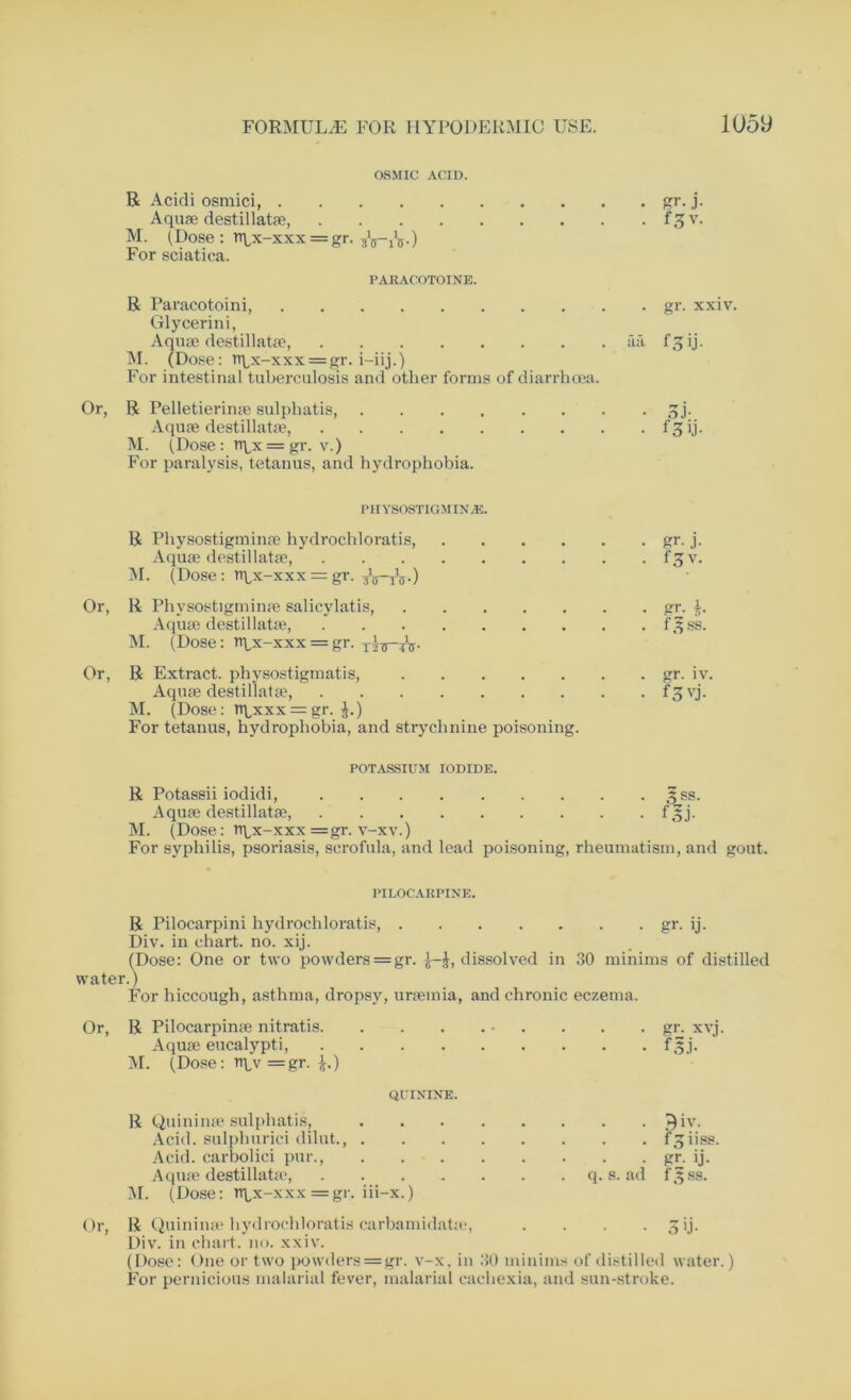 OSMIC ACID. R Acidi osmici, gr. j. Aquae destillatae, fgv. M. (Dose : rq,x-xx x = gr. &.) For sciatica. PARAC'OTOINE. R Paracotoini gr. xxiv. Glycerin i, Aquae destillatae, aa f g ij. M. (Dose: n\,x-xxx = gr. i-iij.) For intestinal tuberculosis and other forms of diarrhoea. Or, R Pelletierinse sulphatis, 3j. Aquae destillatae, f 3 ij. M. (Dose: n\<x = gr. v.) For paralysis, tetanus, and hydrophobia. PHYSOSTIGMINiE. R Physostigminae hydrochloratis, gr. j. Aquae destillatae, f£v. M. (Dose : rqx-xxx = gr. -jVtV) Or, R Physostigminae salicylatis, gr. Aquae destillatae, fjfss. M. (Dose: n^x-xxx = gr. Or, R Extract, physostigmatis, gr. iv. Aquae destillatae, fgvj. M. (Dose: npxxx = gr. ^.) For tetanus, hydrophobia, and strychnine poisoning. POTASSIUM IODIDE. R Potassii iodidi, ^ss. Aquae destillatae, f£j. M. (Dose: rtqx-xxx =gr. v-xv.) For syphilis, psoriasis, scrofula, and lead poisoning, rheumatism, and gout. PILOCARPINE. R Pilocarpini hydrochloratis, gr. ij. Div. in chart, no. xij. (Dose: One or two powders = gr. }-£, dissolved in 30 minims of distilled water.) For hiccough, asthma, dropsy, uraemia, and chronic eczema. Or, R Pilocarpime nitratis • . . . gr. xvj. Aquae eucalypti, F3j. M. (Dose: rtpv =gr. $.) QUININE. R Quininae sulphatis, iv. Acid, sulphurici dilut., f^iiss. Acid, carbolici pur., gr. ij. Aquae destillatae, q. s. ad f3ss. M. (Dose: n^x-xxx =gr. iii-x.) Or, R Quininae hydrochloratis carbamidatae, . . . 3 ij. Div. in chart, no. xxiv. (Dose: One or two powders = gr. v-x, in 30 minims of distilled water.) For pernicious malarial fever, malarial cachexia, and sun-stroke.