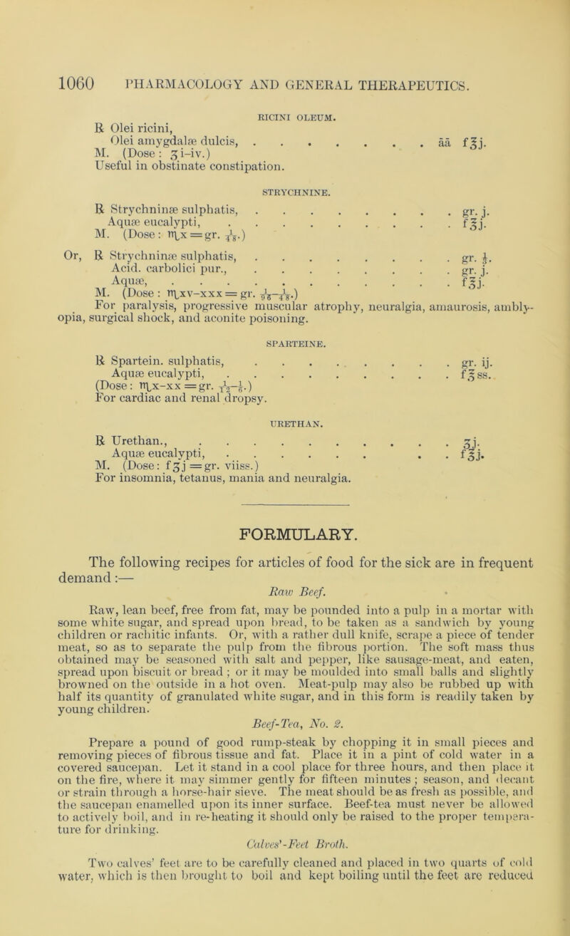 RICINI OLEUM. R Olei ricini, Olei amygdalae dulcis, aa f5i. M. (Dose: 31-iv.) Useful in obstinate constipation. STRYCHNINE. R Strychninae sulphatis, gr. j. Aquae eucalypti, f^i. M. (Dose: rtpx = gr. ^.) Or, R Strychninae sulphatis, gr. Acid, carbolici pur., gr. j. Aqua?, f^j. M. (Dose : npxv-xxx = gr. For paralysis, progressive muscular atrophy, neuralgia, amaurosis, ambly- opia, surgical shock, and aconite poisoning. SPARTEINE. R Spartein. sulphatis, gr. ij. Aquae eucalypti, f.?ss. (Dose: npx-xx=gr. T\-f) For cardiac and renal dropsy. URETHAN. R Urethan., zj. Aquae eucalypti, . f 3j. M. (Dose: f^j =gr. viiss.) For insomnia, tetanus, mania and neuralgia. FORMULARY. The following recipes for articles of food for the sick are in frequent demand:— Raw Beef. Raw, lean beef, free from fat, may be pounded into a pulp in a mortar with some white sugar, and spread upon bread, to be taken as a sandwich by young children or rachitic infants. Or, with a rather dull knife, scrape a piece of tender meat, so as to separate the pulp from the fibrous portion. The soft mass thus obtained may be seasoned with salt and pepper, like sausage-meat, and eaten, spread upon biscuit or bread ; or it may be moulded into small balls and slightly browned on the outside in a hot oven. Meat-pulp may also be rubbed up with half its quantity of granulated white sugar, and in this form is readily taken by young children. Beef-Tea, No. 2. Prepare a pound of good rump-steak by chopping it in small pieces and removing pieces of fibrous tissue and fat. Place it in a pint of cold water in a covered saucepan. Let it stand in a cool place for three hours, and then place it on the fire, where it may simmer gently for fifteen minutes ; season, and decant or strain through a horse-hair sieve. The meat should be as fresh as possible, and the saucepan enamelled upon its inner surface. Beef-tea must never be allowed to actively boil, and in re-heating it should only be raised to the proper tempera- ture for drinking. Calves'-Feet Broth. Two calves’ feel are to be carefully cleaned and placed in two quarts of cold water, which is then brought to boil and kept boiling until the feet are reduced