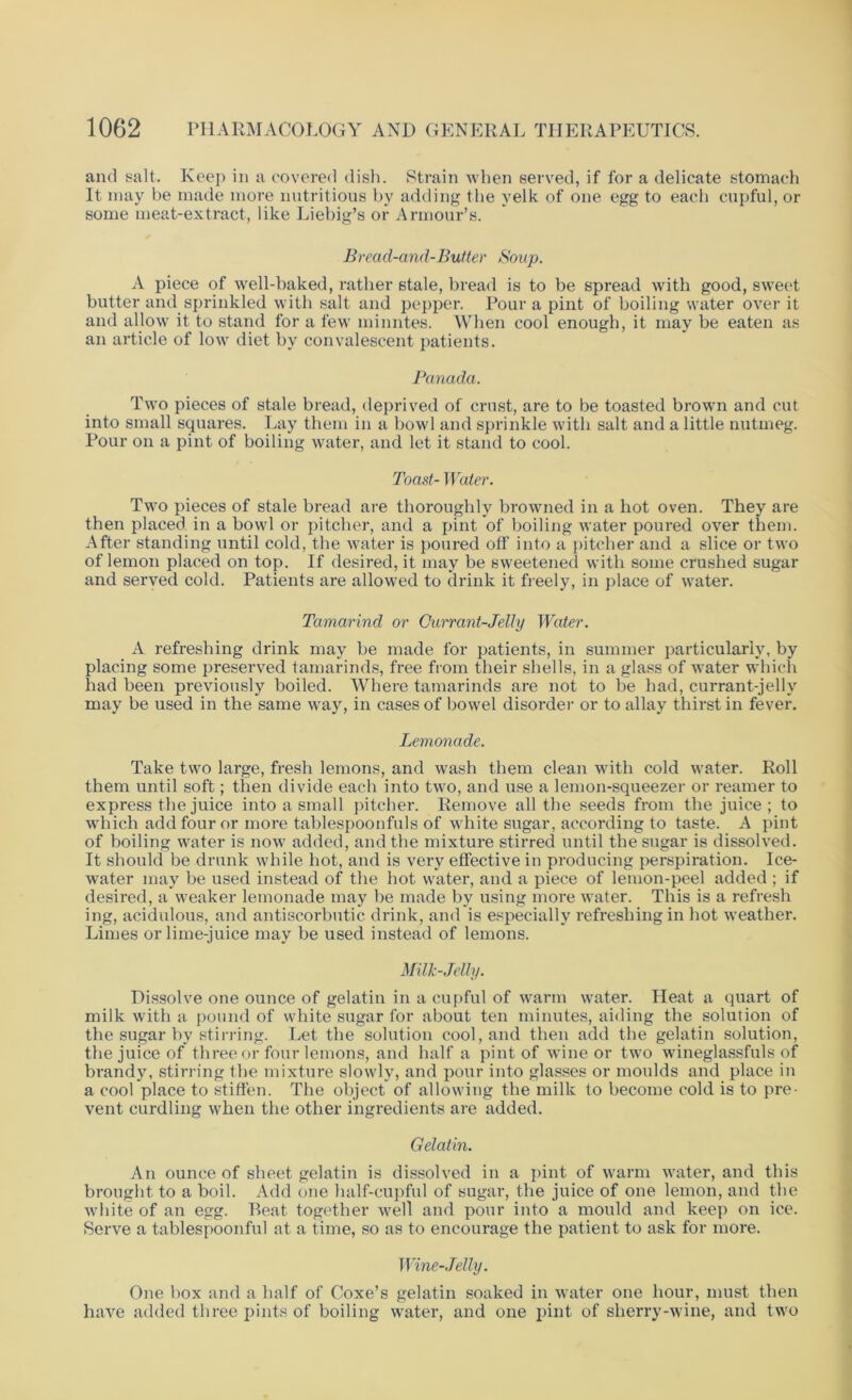 and salt. Keep in a covered dish. Strain when served, if for a delicate stomach It may be made more nutritious by adding the yelk of one egg to each cupful, or some meat-extract, like Liebig’s or Armour’s. Bread-and-Butter Soup. A piece of well-baked, rather stale, bread is to be spread with good, sweet butter and sprinkled with salt and pepper. Pour a pint of boiling water over it and allow it to stand for a few minutes. When cool enough, it may be eaten as an article of low diet by convalescent patients. Panada. Two pieces of stale bread, deprived of crust, are to be toasted brown and cut into small squares. Lay them in a bowl and sprinkle with salt and a little nutmeg. Pour on a pint of boiling water, and let it stand to cool. Toast- Water. Two pieces of stale bread are thoroughly browned in a hot oven. They are then placed in a bowl or pitcher, and a pint of boiling water poured over them. After standing until cold, the water is poured off into a pitcher and a slice or two of lemon placed on top. If desired, it may be sweetened with some crushed sugar and served cold. Patients are allowed to drink it freely, in place of water. Tamarind or Currant-Jelly Water. A refreshing drink may be made for patients, in summer particularly, by placing some preserved tamarinds, free from their shells, in a glass of water which had been previously boiled. Where tamarinds are not to be had, currant-jelly may be used in the same way, in cases of bowel disorder or to allay thirst in fever. Lemonade. Take two large, fresh lemons, and wash them clean with cold water. Roll them until soft; then divide each into two, and use a lemon-squeezer or reamer to express the juice into a small pitcher. Remove all the seeds from the juice ; to which add four or more tablespoonfuls of white sugar, according to taste. A pint of boiling water is now added, and the mixture stirred until the sugar is dissolved. It should be drunk while hot, and is very effective in producing perspiration. Ice- water may be used instead of the hot water, and a piece of lemon-peel added ; if desired, a weaker lemonade may be made by using more water. This is a refresh ing, acidulous, and antiscorbutic drink, and is especially refreshing in hot weather. Limes or lime-juice may be used instead of lemons. Milk-Jelly. Dissolve one ounce of gelatin in a cupful of warm water. Heat a quart of milk with a pound of white sugar for about ten minutes, aiding the solution of the sugar by stirring. Let the solution cool, and then add the gelatin solution, the juice of three or four lemons, and half a pint of wine or two wineglassfuls of brandy, stirring the mixture slowly, and pour into glasses or moulds and place in a cool place to stiffen. The object of allowing the milk to become cold is to pre- vent curdling when the other ingredients are added. Gelatin. An ounce of sheet gelatin is dissolved in a pint of warm water, and this brought to a boil. Add one half-cupful of sugar, the juice of one lemon, and the white of an egg. Beat together well and pour into a mould and keep on ice. Serve a tablespoonful at a time, so as to encourage the patient to ask for more. Wine- Jelly. One box and a half of Coxe’s gelatin soaked in water one hour, must then have added three pints of boiling water, and one pint of sherry-wine, and two