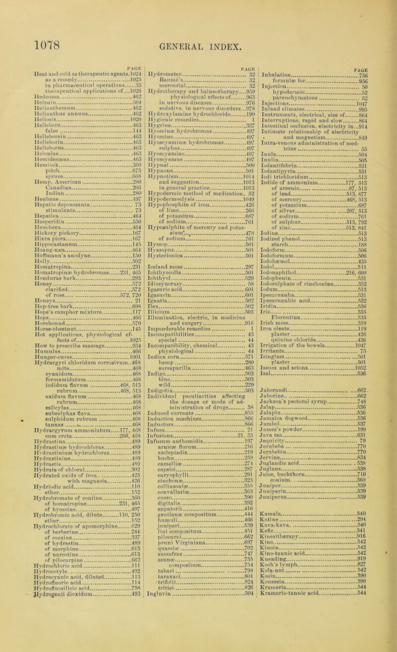 PAGE Heat and cold as therapeutic agents. 1024 as a remedy 1025 in pharmaceutical operations 33 therapeutical applications of ...1026 lledeoma..... 462 Heleuiu 504 llelianthemum 462 Helianthus animus 462 Heliosis 1020 Hellebore 463 false 144 Helleborein 463 Helleborin 463 llelleborus 463 llelonias .463 I lemidesmus 463 Hemlock ' 360 pitch 673 spruce 668 Hemp, American 280 Canadian 206 Indian 280 Henbane 497 Hepatic depressants 73 stimulants 73 Hepatica 464 llesperidiu 550 Ileuehera 464 Hickory pickory 167 Hiera piera 167 II i ppocastanu m 145 Iloang-nan 464 Hoffmann's anodyne 150 Holly 502 llomatropina 231 HomatropinaJ hydrobromas 231, 465 Honduras bark 293 Honey 572 clarified 572 of rose 572, 720 Honeys 21 Hop-tree bark 698 Hope’s camphor mixture 117 Hops 466 Horehound 570 Horse-chestnut 145 Hot applications, physiological ef- fects of. 1025 How to prescribe massage 934 Hamulus 466 Hunger-cures 1001 Hydrargyri chloridum corrosivum.,468 mite 468 oyanidum 468 formamidatum 468 iodidum flavum 468, 513 rubrum 468, 513 oxidum flavum 468 rubrum 468 salicylas 468 subsulphas flava 468 sulphidum rubrum 468 tannas 468 Hydrargyrum ammoniatum 177, 168 cum creta 266, 468 Ilvdrastina 489 Ilydrastinse hydrochloras 489 Hvdrastininse hydrochloras 489 Hydrastinine 489 Hydrastis 489 Hydrate of chloral 302 Hydrated oxide of iron 425 with magnesia 426 Hydriodic acid 110 ether 152 Hydrobromate of coniine 360 of homatropine 231, 465 of hyoscine 497 Hydrobromic acid, dilute 110, 250 ether 152 nydrochlorate of apomorphine 629 of berberine 244 of cocaine 337 of hydrastin 489 of morphine 613 of narcotine 613 of pilocarpine 662 Hydrochloric acid 111 Hydrocotyle 492 Hydrocyanic acid, diluted 113 Hydrofluoric acid 114 Hydrofluosilieic acid 758 Jlydrogenii dioxidum 493 I* AGE Hydrometer 32 Baume's 32 mercurial 32 Hydrotherapy and balneotherapy....959 physiological effects of. 963 in nervous diseases 976 sedative, in nervous disorders...978 Hydroxylamine hydrochloride 199 Hygienic remedies 1 Hygrine 337 11 yoscimc hydrobromas 497 Hyoscine 497 llyoscyamiu® hydrobromas 497 sulphas 497 Ilyoscyamine 497 Ilyoscyainus 497 Hypnal 500 llypnone 501 Hypnotism 1014 and suggestion 1013 in general practice 1013 Hypodermic method of medication.. 52 Hypodermoolysis 1049 Ilypophosphite of iron 426 of lime 266 of potassium 687 of sodium 761 Hyposulphite of mercury and potas- sium;.... . 478 of sodium...’. 761 Hyssop 501 Hyssopus 501 Hysterionica 501 Iceland moss 297 Iehthyocolla 501 Ichtliyol 529 Idiosyncrasy 58 Igasuricacid 601 Igasurin 601 Ignatia 502 Ilex 502 Illicium 503 Illumination, electric, in medicine and surgery 916 Imponderable remedies 1 Incompatibilities 43 special 44 Incompatibility, chemical 43 physiological 44 Indian corn .'. 571 hemp 280 sarsaparilla 463 Indigo 503 blue 503 wild 229 Indigotin 503 Individual peculiarities affecting the dosage or mode of ad- ministration of drugs 58 Induced currents 85.5 Induction machines 866 Inductors 866 Infusn 21 Infusions 21, 33 Infusum anthemidis 197 arnica: fiorum 216 asclepiadis 219 buchu 259 camellias 274 capsici 287 caryopliylli 291 cinchonas 323 collinsonise 355 convallariae 363 cusso 390 digitalis 392 eupatorii 416 gentian® compositum 444 humuli 466 juniperi 539 lini compositum 451 pilocarpi 662 pruni Virginiana 697 quassise 702 sassafras 747 senna: 755 compositum 754 tabaci 798 taraxaci 801 trifolii 824 tritici 826 Ingluvin 504 PAGE Inhalation 756 formulas for 956 Injection 50 hypodermic 52 parenchymatous 52 Injections 1047 Inland climates 995 Instruments, electrical, size of. 864 Interruptions, rapid and slow 864 Intestinal occlusion, electricity in...914 Intimate relationship of electricity . and magnetism 849 Intra-venous administration of med- icine 55 Inula 504 Inulin 505 Iodantifebrin 531 Iodantipvrin 531 Iodi trichloridum 513 Iodide of ammonium 177, 513 of arsenic 87, 513 of lead 51.3, 677 of mercury 468, 513 of potassium 687 of silver 207, 513 of sodium 761 of sulphur 513, 792 of zinc 513, 841 Iodine 513 Iodized phenol 513 starch 188 Iodoform 506 Iodoformuni 506 Iodoha:mol 435 lodol 511 Iodonaphthol 216, 609 Iodophenin 531 Iodosulphate of cinchonine 332 Iodum 513 Ipecacuanha 531 Ipecacuanhic acid 532 Iridin 536 Iris 535 Florentina 535 Irish moss 319 Iron oleate 119 plaster 426 quinine chloride 436 Irrigation of the bowels 1047 Irritants 75 Isinglass 501 plaster 501 Issues and setons 1052 Izal 536 Jaborandi 662. Jaborine 662 Jackson's pectoral syrup 748 Jalap 536 J alapin 536 Jamaica dogwood 536 Jambol 537 James's powder 199 Java ten 631 Jequirity 79 J erubeba 770 Jerubebin 770 Jervine 834 Jnglandio acid 538 Juglans 538 Juice, buckthorn 710 conium 360 Juniper 539 Juniperin 539 Juniperus 539 Kamala 540 Katine 294 Kava-kava 540 Kefir 541 Ki n esi therapy 916 Kino ’. 542 Kinoin 542 Kino-tannic acid 542 Kneading 919 Koch's lymph 827 Kola-nut 542 Kosin 390 Koussein 390 Kramerin 544 Kramerio-tannic acid 544