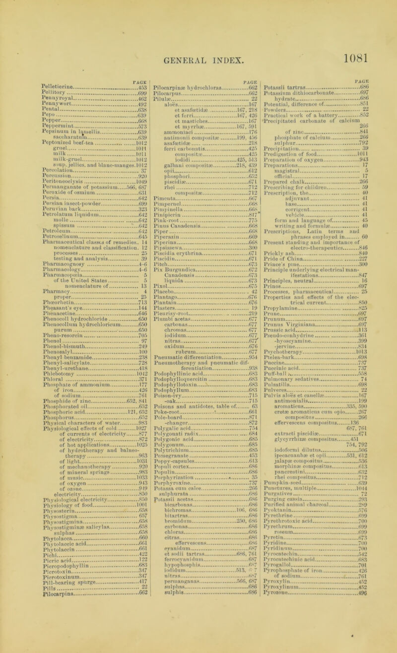Pelletierine 453 Pellitory ~!....699 Pennyroyal 4(52 Pennywort 499 Penfcal *.*......638 Pepo (539 Pepper 668 Peppermint 573 Pepsinum in lamellis 639 saccharatum 639 Peptonized beef-tea 1012 gruel 1011 milk 1011 milk-gruel 1012 soup, jellies, and blane-manges.1012 Percolation 37 Percussion 920 Peritoneoclysis 1049 Permanganate of potassium 566, 687 Peroxide of osmium 631 Persia 642 Persian insect-powder 699 Peruvian bark 323 Petrolatum liquiduni 642 molle 642 spissum 7...642 Petroleum 612 Petroselinum 645 Pharmaceutical classes of remedies.. 14 nomenclature and classification. 12 processes 25 testing and analysis 39 Pharmacognosy 4-6 Pharmacology 4-6 Pharmacopoeia 5 of the United States 5 nomenclature of 13 Pharmacy 4 proper 25 Phoeorhetin 713 Pheasant's eye 144 Phenacetine 646 Phenocoll hydrochloride 650 Phenocollum hydrochloricum 650 purum 650 Pheno-resorcin 705 Phenol 97 Phenol-bismuth 249 Phenosalyl 100 Phenyl benzamide 238 Phenyl-salicylate 728 Phenyl-urethane 418 Phlebotomy 1042 Phloral 371 Phosphate of ammonium 177 of iron 426 of sodium 761 Phosphide of zinc 652, 841 Phosphorated oil 652 Phosphoric acid 121, 652 Phosphorus 652 Physical characters of water 983 Physiological effects of cold 1027 of currents of electricity 877 of electricity 872 of hot applications 1025 of hydrotherapy and balneo- therapy 963 of light 1031 of mechanotherapy 920 of mineral springs 983 of music 1033 of oxygen 943 of ozone 919 electricity 850 Physiological electricity 850 Physiology of food 1001 Phvsosterin 658 Phvsostigma 657 Physostigmina 658 Physostigmime sa 1 icy 1 as 658 sulphas 658 Phytolacca 660 Phytolaccic acid 661 Pliytolaccin 661 Pichi fjg Picric acid . Picropodophyllin 683 Piero toxin 317 Pierotoxinum... 347 Pill-bearing spurge 317 Pills 22 Pilocarpina 602 PAGE Pilocarpime hydrochloras 662 Pilocarpus 662 Piluke 22 aloes 167 et asa foetid® 167, 218 et ferri 167, 426 ct mastiches 167 et myrrlue 167, 591 ammoniaci 176 antimouii com posit® 199, 456 asafoetid® 218 ferri carbonutis 425 composit® 425 iodidi 425, 513 galbani composit® 218, 439 opii 612 phosphori 652 piscidi® 671 rhei 712 composit® 712 Pimenta 667 Pimpernel 668 Pi m pi nel la 668 Pinipicrin 817* Pink-root 775 Pinus Canadensis 668 Piper 668 Piperasin 669 Piperina 668 Pipsissewa 300 Piscidia erythrina 671 Piscidi n 671 Pitch 673 Pix Burgundica 672 Canadensis 673 liquida 673 Pixol 675 Placebo 42 Plantago 676 Plantain 676 Plasters 19 Pleurisy-root 219 Plumbi acetas 677 carbonas 677 chromas 677 iodidum 677 nitras 67/ oxidum 676 rubrum (‘>77 Pneumatic differentiation 954 Pneumotherapv and pneumatic dif- ferentiation 938 Podophyllinic acid 683 Podophylloquercitin 683 Podophyllotoxin v. 683 Podophyllum 683 Poison-ivy 715 -oak 715 Poisons and antidotes, table of. 63 Poke-root : ..661 Pole-board 871 -changer 872 Poly gal ic acid 754 Polygonati radix 684 Polygonic acid 685 Polygonum 685 Polytrichium 685 Pomegranate 453 Poppy-capsules 613 Populi cortex 686 Populin 686 Porphyrization « 35 Porphyroxine 737 Potnssa cum calce 266 sulphurata 686 fotassii acetas 686 bicarbonas 686 bichromas 106, 686 hi tart ras 686 bromidum 250, 6S6 carbonas 686 cbloras 686 citras 686 effervesrens 686 cyan id urn 687 et sodii tartras 686, 761 fe r rocy an i d n m 687 hyp»pho8phi8 687 iodidum 513, »• 7 nitras 687 perm&nganas 566, 687 sulphas 686 sulphis .....686 PAGE Potassii tartras 686 Potassium dithiocarbonate 697 hydrate 586 Potential, difference of 851 Powders 22 Practical work of a battery . 852 'Precipitated carbonate of calcium 266 of zinc 841 phosphate of calcium 266 sulphur 792 Precipitation 39 Predigestion of food 1011 Preparation of oxygen 943 Preparations 17 magistral 5 official 17 Prepared chalk 266 Prescribing for children 59 Prescription, the 40 adjuvant 41 base 41 corrigent 41 vehicle 41 form arid language of. 45 writing and formul® 40 Prescriptions, Latin terms and phrases employed in 60 Present standing and importance of electro-therapeutics 846 Prickly ash 840 Pride of China 227 Prince's pine 300 Principle underlying electrical man- ifestations 847 Principles, neutral 16 Prinos 697 Processes, pharmaceutical 25 Properties and effects of the elec- trical current 850 Propylamine 825 Prune 697 Prunum 697 Prunus Virginiaua 697 Prussic acid 113 Pseudo-conhydrine 361 -hyoscvainine 399 -jervine 834 Psychotherapy 1013 Ptelea-bark 698 Pucci ne 737 Puccinic acid 737 Puff-ball 558 Pulmonary sedatives 74 Pulsatilla 698 Pulveres 22 Pul vis aloes et canell® 167 antimonialis 199 aromaticus 335, 590 cret® aromaticus cum opio 267 compositus 266 effervescens compositus 136 687, 761 extracti piscidi® 671 gl vcyrrhiz® compositus 451 754, 792 iodoformi dilutus 506 ipecacuanh® et opii 531, 612 jalap® compositus 536 morphin® compositus 613 pancreatini 632 rhei compositus 712 Puinpkin-seed 639 Punctures, multiple 1014 Purgatives 72 Purging cassia 293 Purified animal charcoal 2S9 Pyoktanin 576 Pyrethrine 699 Pyrethrotoxic acid 700 Py rethrum 699 roseum 699 Py retin 673 Pyridine 700 Pyridinum 700 Py roca tech i n 542 Pyrocatechinio acid 683 Pyrogallol 701 Pyrophosphate of iron 426 of sodium 761 Pyroxylin 452 Py roxy 1 i nil m 452 Pyrozone 496